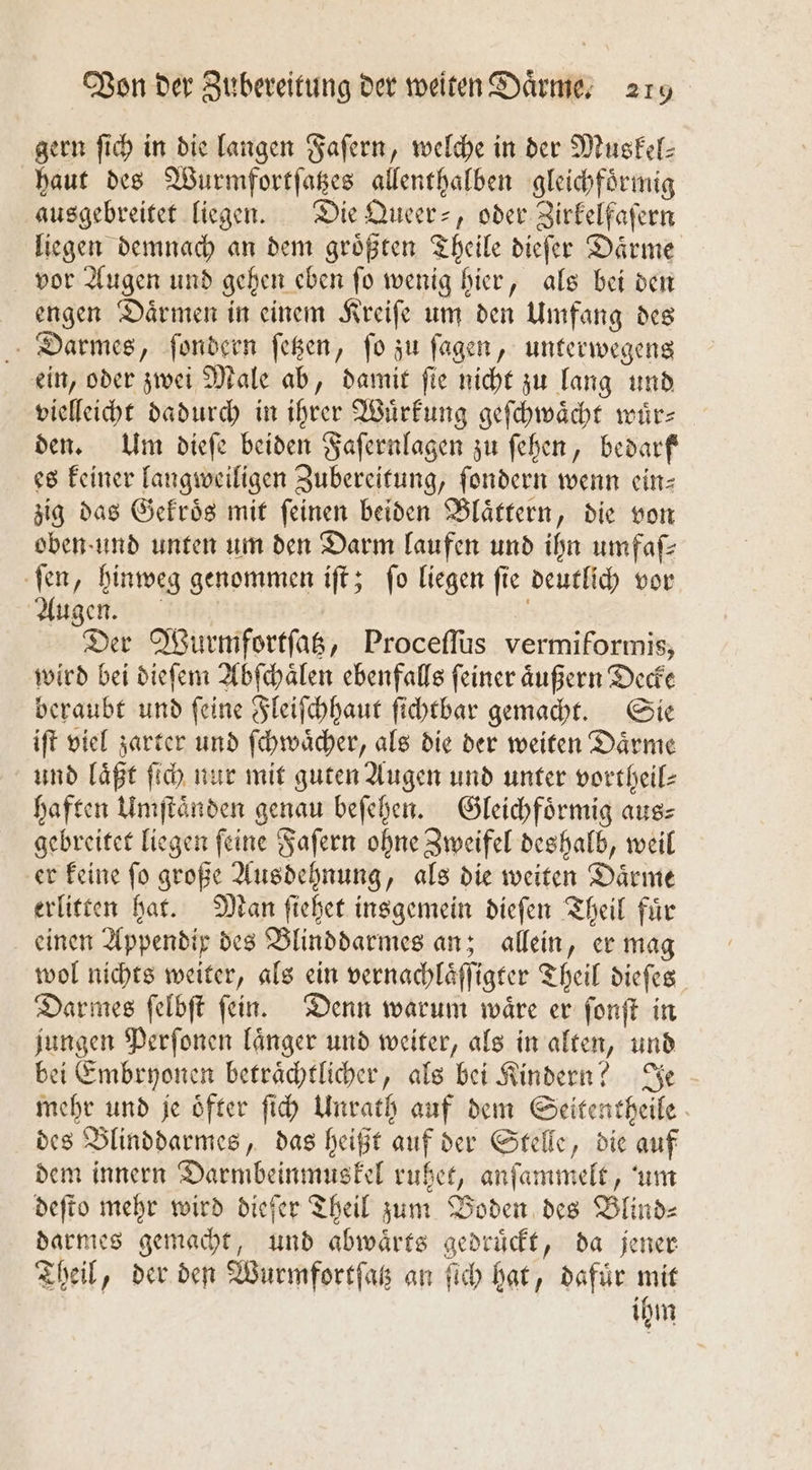 gern ſich in die langen Faſern, welche in der Muskel⸗ haut des Wurmfortſatzes allenthalben gleichfoͤrmig ausgebreitet liegen. Die Queer -, oder Zirkelfaſern liegen demnach an dem groͤßten Theile dieſer Daͤrme vor Augen und gehen eben ſo wenig hier, als bei den engen Daͤrmen in einem Kreiſe um den Umfang des Darmes, ſondern ſetzen, ſo zu ſagen, unterwegens ein, oder zwei Male ab, damit ſie nicht zu lang und vielleicht dadurch in ihrer Wuͤrkung geſchwaͤcht wuͤr⸗ den. Um dieſe beiden Faſernlagen zu ſehen, bedarf es keiner langweiligen Zubereitung, ſondern wenn ein— zig das Gekroͤs mit ſeinen beiden Blaͤttern, die von oben und unten um den Darm laufen und ihn umfaf: ſen, hinweg genommen iſt; fo liegen fie deutlich vor Augen. 5 Der Wurmfortſatz, Proceſſus vermiformis, wird bei dieſem Abſchaͤlen ebenfalls feiner äußern Decke beraubt und ſeine Fleiſchhaut ſichtbar gemacht. Sie iſt viel zarter und ſchwaͤcher, als die der weiten Daͤrme und laͤßt ſich nur mit guten Augen und unter vortheil- haften Umſtaͤnden genau beſehen. Gleichfoͤrmig aus⸗ gebreitet liegen ſeine Faſern ohne Zweifel deshalb, weil er keine ſo große Ausdehnung, als die weiten Daͤrme erlitten hat. Man ſiehet insgemein dieſen Theil fuͤr einen Appendix des Blinddarmes an; allein, er mag wol nichts weiter, als ein vernachlaͤſſigter Theil dieſes Darmes ſelbſt ſein. Denn warum waͤre er ſonſt in jungen Perſonen laͤnger und weiter, als in alten, und bei Embryonen betraͤchtlicher, als bei Kindern? Je mehr und je oͤfter ſich Unrath auf dem Seitentheile des Blinddarmes, das heißt auf der Stelle, die auf dem innern Darmbeinmuskel ruhet, anſammelt, um deſto mehr wird dieſer Theil zum Boden des Blind— darmes gemacht, und abwaͤrts gedruͤckt, da jener Theil, der den Wurmfortſatz an ſich hat, dafuͤr mit ihm