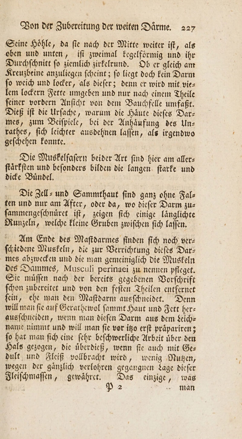 Seine Hoͤhle, da ſie nach der Mitte weiter iſt, als oben und unten, iſi zweimal kegelfoͤrmig und ihr Durchſchnitt fo ziemlich zirkelrund. Ob er gleich am Kreuzbeine anzuliegen ſcheint; ſo liegt doch kein Darm 1 weich und locker, als dieſer; denn er wird mit vie— em lockern Fette umgeben und nur nach einem Theile ſeiner vordern Anſicht von dem Bauchfelle umfaßt. Dieß iſt die Urſache, warum die Haͤute dieſes Dar⸗ mes, zum Beiſpiele, bei der Anhaͤufung des Un⸗ rathes, ſich leichter ausdehnen laſſen, als irgendwo geſchehen konnte. a Die Muskelfaſern beider Art find hier am aller: ſtaͤrkſten und beſonders bilden die langen ſtarke und dicke Bündel, Die Zell⸗ und Sammthaut ſind ganz ohne Fal⸗ ten und nur am After, oder da, wo dieſer Darm zus ſammengeſchnuͤret iſt, zeigen ſich einige laͤnglichte Runzeln, welche kleine Gruben zwiſchen ſich laſſen. Am Ende des Maſtdarmes finden ſich noch ver⸗ ſchiedene Muskeln, die zur Verrichtung dieſes Dar⸗ mes abzwecken und die man gemeiniglich die Muskeln des Dammes, Musculi perinaei zu nennen pfleget. Sie muͤſſen nach der bereits gegebenen Vorſchrift ſchon zubereitet und von den feſten Theilen entfernet ſein, ehe man den Maſtdarm ausſchneidet. Denn will man fie auf Gerathewol ſammt Haut und Fett her⸗ ausſchneiden, wenn man dieſen Darm aus dem Leich— name nimmt und will man ſie vor itzo erſt praͤpariren; ſo hat man ſich eine ſehr beſchwerliche Arbeit uͤber den Hals gezogen, die uͤberdieß, wenn fie auch mit Ge— dult und Fleiß vollbracht wird, wenig Nutzen, wegen der gaͤnzlich verlohren gegangnen Lage diefer Fleiſchmaſſen, gewaͤhret. Das einzige, was e man