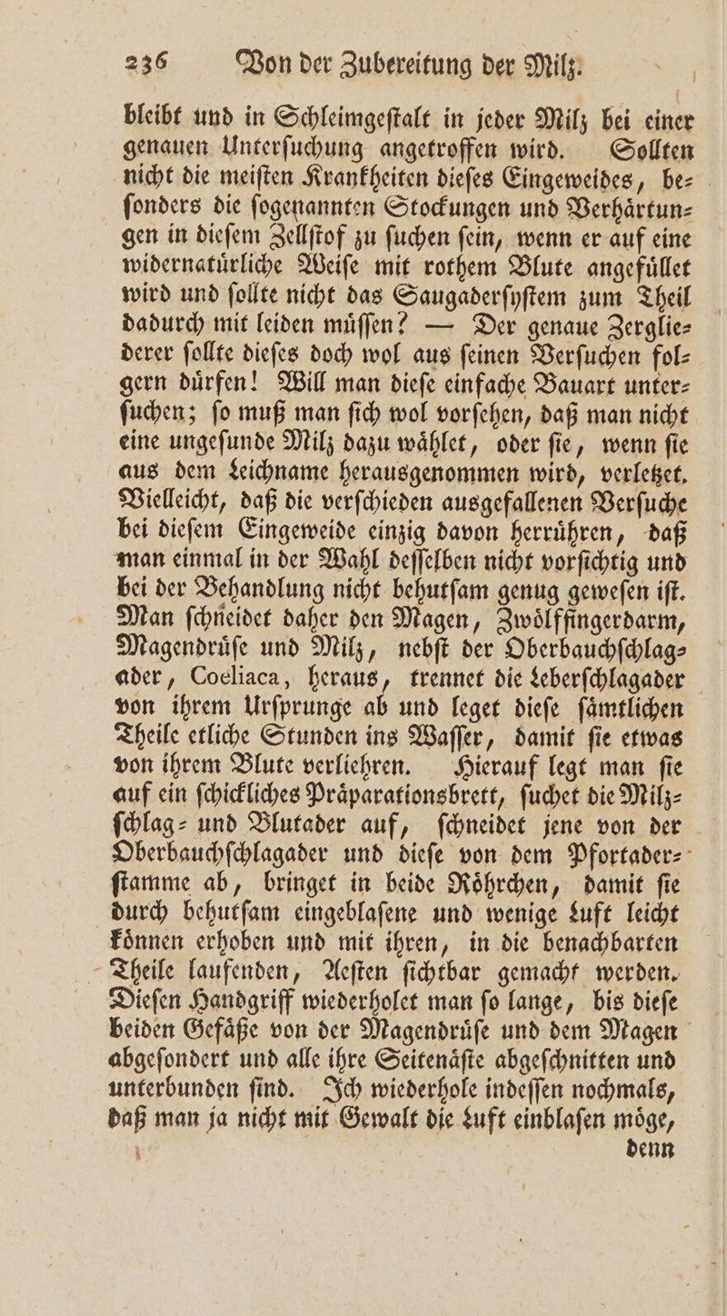 bleibt und in Schleimgeſtalt in jeder Milz bei einer genauen Unterſuchung angetroffen wird. Sollten nicht die meiſten Krankheiten dieſes Eingeweides, be⸗ ſonders die ſogenannten Stockungen und Verhaͤrtun⸗ gen in dieſem Zellſtof zu ſuchen ſein, wenn er auf eine widernatuͤrliche Weiſe mit rothem Blute angefuͤllet wird und ſollte nicht das Saugaderſyſtem zum Theil dadurch mit leiden muͤſſen? — Der genaue Zerglie⸗ derer ſollte dieſes doch wol aus ſeinen Verſuchen fol⸗ gern duͤrfen! Will man dieſe einfache Bauart unter⸗ ſuchen; ſo muß man ſich wol vorſehen, daß man nicht eine ungeſunde Milz dazu waͤhlet, oder ſie, wenn ſie aus dem Leichname herausgenommen wird, verletzet. Vielleicht, daß die verſchieden ausgefallenen Verſuche bei dieſem Eingeweide einzig davon herruͤhren, daß man einmal in der Wahl deſſelben nicht vorſichtig und bei der Behandlung nicht behutſam genug geweſen iſt. Man ſchneidet daher den Magen, Zwoͤlffingerdarm, Magendruͤſe und Milz, nebſt der Oberbauchſchlag⸗ ader, Coeliaca, heraus, trennet die Leberſchlagader von ihrem Urſprunge ab und leget dieſe ſaͤmtlichen Theile etliche Stunden ins Waſſer, damit ſie etwas von ihrem Blute verliehren. Hierauf legt man ſie auf ein ſchickliches Praͤparationsbrett, ſuchet die Milz⸗ ſchlag⸗ und Blutader auf, ſchneidet jene von der Oberbauchſchlagader und dieſe von dem Pfortader ſtamme ab, bringet in beide Roͤhrchen, damit ſie durch behutſam eingeblaſene und wenige Luft leicht koͤnnen erhoben und mit ihren, in die benachbarten Theile laufenden, Aeſten ſichtbar gemacht werden. Dieſen Handgriff wiederholet man ſo lange, bis dieſe beiden Gefaͤße von der Magendruͤſe und dem Magen abgeſondert und alle ihre Seitenaͤſte abgeſchnitten und unterbunden ſind. Ich wiederhole indeſſen nochmals, Daß man ja nicht mit Gewalt die Luft einblaſen möge, denn
