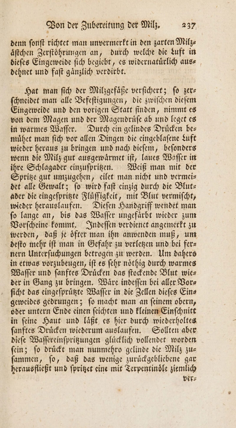 denn ſonſt richtet man unvermerkt in den zarten Milz⸗ äftchen Zerſtoͤhrungen an, durch welche die Luft in dieſes Eingeweide ſich begiebt, es widernatuͤrlich aus⸗ dehnet und faſt gaͤnzlich verdirbt. Hat man ſich der Milzgefaͤße verſichert; ſo zer⸗ ſchneidet man alle Befeſtigungen, die zwiſchen dieſem Eingeweide und den vorigen Statt finden, nimmt es von dem Magen und der Magendruͤſe ab und leget es in warmes Waſſer. Durch ein gelindes Drücken bes muͤhet man ſich vor allen Dingen die eingeblaſene Luft wieder heraus zu bringen und nach dieſem, beſonders wenn die Milz gut ausgewaͤrmet iſt, laues Waſſer in ihre Schlagader einzuſpritzen. Weiß man mit der Spritze gut umzugehen, eilet man nicht und vermei⸗ det alle Gewalt; ſo wird faſt einzig durch die Blut⸗ ader die eingeſpritzte Fluͤſſigkeit, mit Blut vermiſcht, wieder herauslaufen. Dieſen Handgriff wendet man ſo lange an, bis das Waſſer ungefaͤrbt wieder zum Vorſcheine kommt. Indeſſen verdienet angemerkt zu werden, daß je oͤfter man ihn anwenden muß, um deſto mehr iſt man in Gefahr zu verletzen und bei fer⸗ nern Unterſuchungen betrogen zu werden. Um dahers in etwas vorzubeugen, iſt es ſehr noͤthig durch warmes Waſſer und ſanftes Druͤcken das ſtockende Blut wie⸗ der in Gang zu bringen. Waͤre indeſſen bei aller Vor⸗ ſicht das eingeſpruͤtzte Waſſer in die Zellen dieſes Ein⸗ geweides gedrungen; ſo macht man an ſeinem obern, oder untern Ende einen ſeichten und kleinen Einſchnitt in ſeine Haut und laͤßt es hier durch wiederholtes ſanftes Druͤcken wiederum auslaufen. Sollten aber dieſe Waſſereinſpritzungen gluͤcklich vollendet worden ſein; ſo druͤckt man nunmehro gelinde die Milz zu⸗ ſammen, ſo, daß das wenige zuruͤckgebliebene gar herausfließt und ſpritzet eine mit Terpentinoͤle ziemlich ver⸗