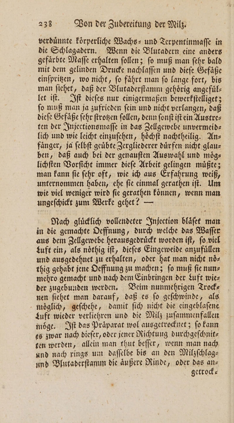 verduͤnnte koͤrperliche Wachs⸗ und Terpentinmaſſe in die Schlagadern. Wenn die Blutadern eine anders gefaͤrbte Maſſe erhalten ſollen; ſo muß man ſehr bald mit dem gelinden Drucke nachlaſſen und dieſe Gefaͤße einſpritzen, wo nicht, ſo faͤhrt man ſo lange fort, bis man ſiehet, daß der Blutaderſtamm gehoͤrig angefuͤl⸗ let iſt. Iſt dieſes nur einigermaßen bewerkſtelliget; ſo muß man ja zufrieden ſein und nicht verlangen, daß dieſe Gefaͤße ſehr ſtrotzen ſollen, denn ſonſt iſt ein Austre⸗ ten der Injectionsmaſſe in das Zellgewebe unvermeid⸗ lich und wie leicht einzuſehen, hoͤchſt nachtheilig. An⸗ faͤnger, ja ſelbſt geuͤbte Zergliederer duͤrfen nicht glau⸗ ben, daß auch bei der genauſten Auswahl und moͤg⸗ lichſten Vorſicht immer dieſe Arbeit gelingen muͤßte; man kann ſie ſehr oft, wie ich aus Erfahrung weiß, unternommen haben, ehe ſie einmal gerathen iſt. Um wie viel weniger wird ſie gerathen koͤnnen, wenn man ungeſchickt zum Werke geht? — Nach gluͤcklich vollendeter Injection blaͤſet man in die gemachte Oeffnung, durch welche das Waſſer aus dem Zellgewebe herausgedruͤckt worden iſt, ſo viel Luft ein, als noͤthig iſt, dieſes Eingeweide anzufuͤllen und ausgedehnet zu erhalten, oder hat man nicht noͤ⸗ thig gehabt jene Oeffnung zu machen; ſo muß ſie nun⸗ mehro gemacht und nach dem Einbringen der Luft wie⸗ der zugebunden werden. Beim nunmehrigen Trock⸗ nen ſiehet man darauf, daß es ſo geſchwinde, als moͤglich, geſchehe, damit ſich nicht die eingeblaſene Luft wieder verliehren und die Milz zuſammenfallen möge. Iſt das Präparat wol ausgetrocknet; fo kann es zwar nach dieſer, oder jener Richtung durchgeſchnit⸗ ten werden, allein man thut beſſer, wenn man nach und nach rings um daſſelbe bis an den Milzſchlag⸗ und Blutaderſtamm die aͤußere Rinde, oder das an⸗ i | getrock⸗
