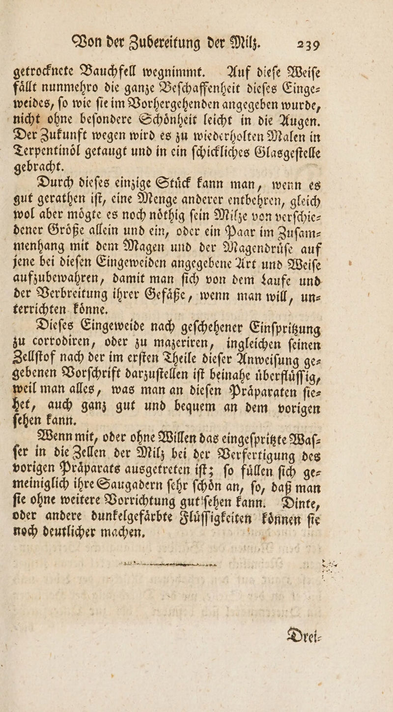 getrocknete Bauchfell wegnimmt. Auf dieſe Weiſe falle nunmehro die ganze Befchaffenheit dieſes Einge— weides, ſo wie ſie im Vorhergehenden angegeben wurde, nicht ohne beſondere Schoͤnheit leicht in die Augen. Der Zukunft wegen wird es zu wiederholten Malen in Terpentinoͤl getaugt und in ein ſchickliches Glasgeſtelle gebracht. 5 Durch dieſes einzige Stuͤck kann man, wenn es gut gerathen iſt, eine Menge anderer entbehren, gleich wol aber moͤgte es noch noͤthig fein Milze von verſchie⸗ dener Groͤße allein und ein, oder ein Paar im Zuſam⸗ menhang mit dem Magen und der Magendruͤſe auf jene bei dieſen Eingeweiden angegebene Art und Weiſe aufzubewahren, damit man fi) von dem Laufe und der Verbreitung ihrer Gefäße, wenn man will, uns terrichten koͤnne. A Dieſes Eingeweide nach geſchehener Einſpritzung zu corrodiren, oder zu mazeriren, ingleichen ſeinen Zellſtof nach der im erften Theile dieſer Anweiſung ges gebenen Vorſchrift darzuftellen iſt beinahe uͤberfluͤſſig, veil man alles, was man an dieſen Praͤparaten ſie⸗ bet, auch ganz gut und bequem an dem vorigen ſehen kann. TR | Wenn mit, oder ohne Willen das eingeſpritzte Waf- ſer in die Zellen der Milz bei der Verfertigung des vorigen Praͤparats ausgetreten iſt; fo füllen ſich ge⸗ meiniglich ihre Saugadern ſehr ſchoͤn an, ſo, daß man fie ohne weitere Vorrichtung gut ſehen kann. Dinte, oder andere dunkelgefaͤrbte Fluͤſſigkeiten Fönnen fie noch deutlicher machen. in 2 * 2 43 N 5 . .