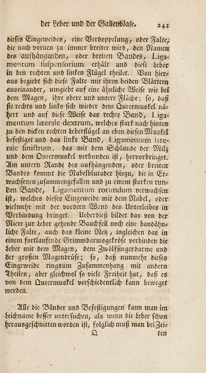 dieſes Eingeweides, eine Verdoppelung, oder Falte, die nach vornen zu immer breiter wird, den Namen des aufhaͤngenden, oder breiten Bandes, Liga- mentum ſuſpenſorium erhaͤlt und dieſe Leber in den rechten und linken Fluͤgel theilet. Von hier aus begiebt ſich dieſe Falte mit ihren beiden Blaͤttern auseinander, umgiebt auf eine aͤhnliche Weiſe wie bei dem Magen, ihre obere und untere Flaͤche; ſo, daß fie rechts und links ſich wieder dem Queermuskel naͤ⸗ hert und auf dieſe Weiſe das rechte Band, Liga: mentum laterale dextrum, welches ſtark nach hinten zu den dicken rechten Leberfluͤgel an eben dieſen Muskel befeſtiget und das linke Band, Ligamentum jate- rale ſiniſtrum, das mit dem Schlunde der Milz und dem Oueermuskel verbunden iſt, hervorbringet. Am untern Rande des aufhaͤngenden, oder breiten Bandes kommt die Nabelblutader hinzu, die in Er- wachſenen zuſammengefallen und zu einem ſtarken run⸗ den Bande, Ligamentum rotundum verwachſen iſt, welches dieſes Eingeweide mit dem Nabel, oder vielmehr mit der vordern Wand des Unterleibes in Verbindung bringet. Ueberdieß bildet das von der Niere zur Leber gehende Bauchfell noch eine bandaͤhn⸗ liche Falte, auch das kleine Netz, ingleichen das in einem fortlaufende Grimmdarmsgekroͤſe verbinden die Leber mit dem Magen, dem Zwoͤlffinger darme und der großen Magendruͤſe; ſo, daß nunmehr dieſes Eingeweide ringsum Zuſammenhang mit andern Theilen, aber gleichwol ſo viele Freiheit hat, daß es von dem Queermuskel verſchiedentlich kann beweget werden. Alle die Bänder und Befeſtigungen kann man im Leichname beſſer unterſuchen, als wenn die Leber ſchon herausgeſchnitten worden iſt, folglich muß man bei Zei⸗ f Q ten