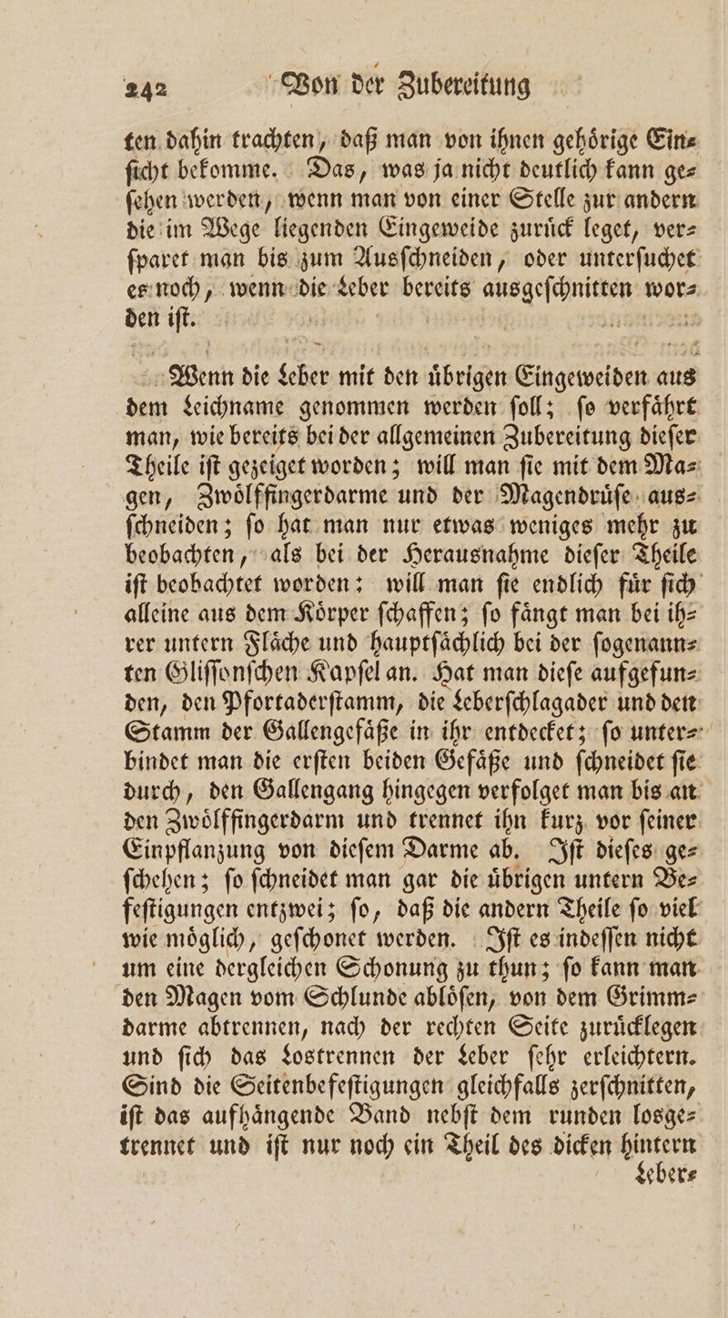ten dahin trachten, daß man von ihnen gehoͤrige Ein⸗ ſicht bekomme. Das, was ja nicht deutlich kann ge⸗ ſehen werden, wenn man von einer Stelle zur andern die im Wege liegenden Eingeweide zuruͤck leget, ver— ſparet man bis zum Ausſchneiden, oder unterſuchet es noch, wenn 5 Leber bereits ine wor⸗ den iſt. WR ne Wenn die Sehe mit den übrigen e aus dem Leichname genommen werden ſoll; ſo verfaͤhrt man, wie bereits bei der allgemeinen Zubereitung dieſer Theile iſt gezeiget worden; will man ſie mit dem Ma⸗ gen, Zwoͤlffingerdarme und der Magendruͤſe aus⸗ ſchneiden; ſo hat man nur etwas weniges mehr zu beobachten, als bei der Herausnahme dieſer Theile iſt beobachtet worden: will man ſie endlich fuͤr ſich alleine aus dem Körper ſchaffen; fo fängt man bei ih⸗ rer untern Flaͤche und hauptſaͤchlich bei der ſogenann⸗ ten Gliſſonſchen Kapſel an. Hat man dieſe aufgefun⸗ den, den Pfortaderſtamm, die Leberſchlagader und den Stamm der Gallengefaͤße in ihr entdecket; ſo unter⸗ bindet man die erſten beiden Gefaͤße und ſchneidet ſie durch, den Gallengang hingegen verfolget man bis an den Zwoͤlffingerdarm und trennet ihn kurz vor ſeiner Einpflanzung von dieſem Darme ab. Iſt dieſes ge⸗ ſchehen; ſo ſchneidet man gar die übrigen untern Bes feſtigungen entzwei; ſo, daß die andern Theile ſo viel wie moͤglich, geſchonet werden. Iſt es indeſſen nicht um eine dergleichen Schonung zu thun; ſo kann man den Magen vom Schlunde ablöfen, von dem Grimme darme abtrennen, nach der rechten Seite zuruͤcklegen und ſich das Lostrennen der Leber ſehr erleichtern. Sind die Seitenbefeſtigungen gleichfalls zerſchnitten, iſt das aufhaͤngende Band nebſt dem runden losge⸗ trennet und iſt nur noch ein Theil des dicken 9 85 eber⸗