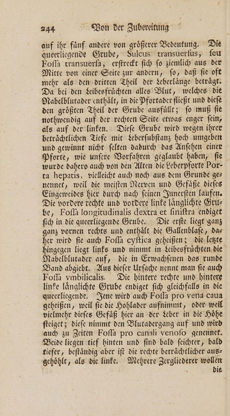 auf ihr fuͤnf andere von groͤßerer Bedeutung. Die queerliegende Grube, Sulcus transuerſus, ſeu Foſſa transuerfa, erſtreckt ſich fo ziemlich aus der Mitte von einer Seite zur andern, ſo, daß ſie oft mehr als den dritten Theil der Leberlaͤnge betraͤgt. Da bei den Lebesfruͤchten alles Blut, welches die Nabelblutader enthaͤlt, in die Pfortader fließt und dieſe den groͤßten Theil der Grube ausfuͤllt; ſo muß ſie nothwendig auf der rechten Seite etwas enger ſein, als auf der linken. Dieſe Grube wird wegen ihrer betraͤchtlichen Tiefe mit Leberſubſtanz hoch umgeben und gewinnt nicht ſelten dadurch das Anſehen einer Pforte, wie unſere Vorfahren geglaubt haben, fie wurde dahero auch von den Alten die Leberpforte Por- ta hepatis, vielleicht auch noch aus dem Grunde ge⸗ nennet, weil die meiſten Nerven und Gefaͤße dieſes Eingeweides hier durch nach ſeinen Innerſten laufen. Die vordere rechte und vordere linke laͤnglichte Gru⸗ be, Foſſa longitudinalis dextra et ſiniſtra endiget ſich in die queerliegende Grube. Die erſte liegt ganz ganz vornen rechts und enthaͤlt die Gallenblaſe, da⸗ her wird ſie auch Foſſa cyſtica geheißen; die letzte hingegen liegt links und nimmt in Leibesfruͤchten die Nabelblutader auf, die in Erwachfenen das runde Band abgiebt. Aus dieſer Urſache nennt man ſie auch Foſſa vmbilicalis. Die hintere rechte und hintere linke laͤnglichte Grube endiget ſich gleichfalls in die queerliegende. Jene wird auch Folla pro vena caua geheißen, weil ſie die Hohlader aufnimmt, oder weil vielmehr dieſes Gefaͤß hier an der Leber in die Hoͤhe ſteiget; dieſe nimmt den Blutadergang auf und wird auch zu Zeiten Foſſa pro canali venoſo genennet. Beide liegen tief hinten und ſind bald ſeichter, bald tiefer, beſtaͤndig aber iſt die rechte betraͤchtlicher aus⸗ gehoͤhlt, als die linke. Mehrere Zergliederer wollen | die