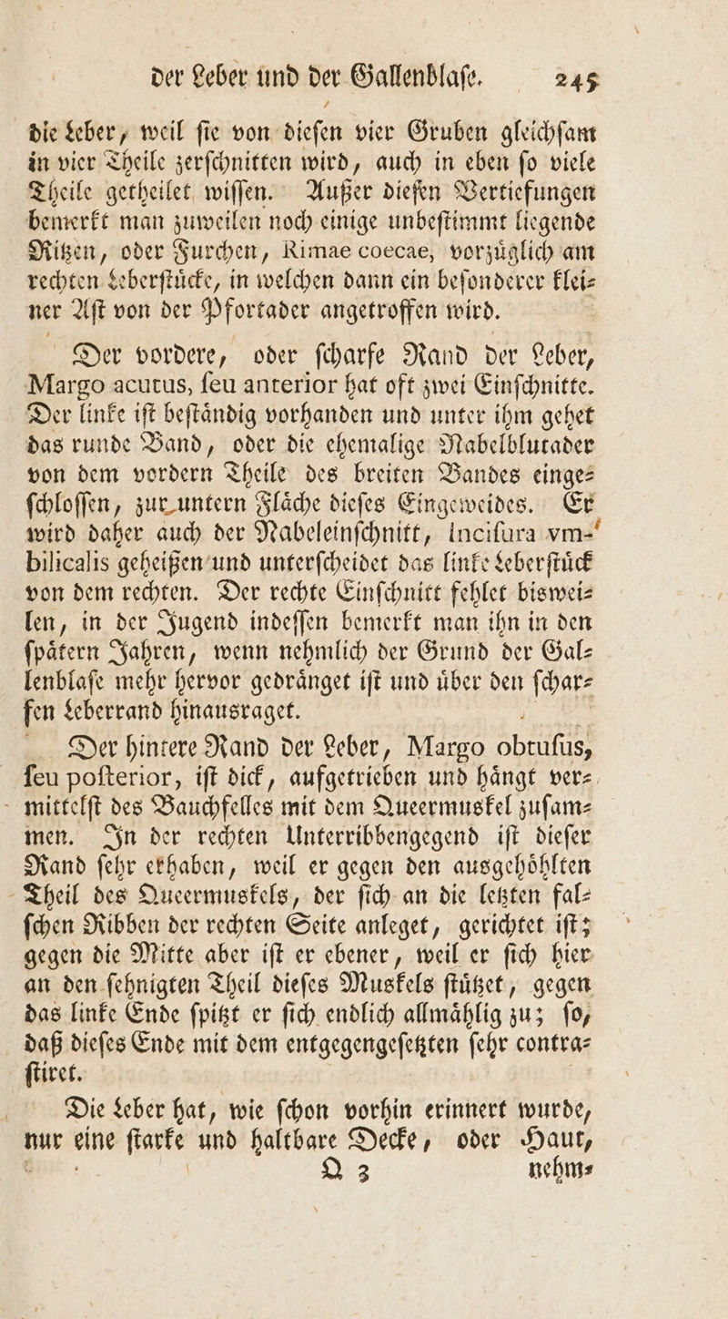 die Leber, weil ſie von dieſen vier Gruben gleichſam in vier Theile zerſchnitten wird, auch in eben ſo viele Theile getheilet wiſſen. Außer dieſen Vertiefungen bemerkt man zuweilen noch einige unbeſtimmt liegende Ritzen, oder Furchen, Rimae coecae, vorzüglich am rechten Leberſtuͤcke, in welchen dann ein beſonderer klei— ner Aſt von der Pfortader angetroffen wird. | Der vordere, oder ſcharfe Rand der Leber, Margo acutus, ſeu anterior hat oft zwei Einſchnitte. Der linke ift beftändig vorhanden und unter ihm gehet das runde Band, oder die ehemalige Nabelblutader von dem vordern Theile des breiten Bandes einge: ſchloſſen, zur untern Flaͤche dieſes Eingeweides. Er, wird daher auch der Nabeleinſchnitt, Incifura vm- bilicalis geheißen und unterſcheidet das linke Leberſtuͤck von dem rechten. Der rechte Einſchnitt Fehler biswei—⸗ len, in der Jugend indeſſen bemerkt man ihn in den ſpaͤtern Jahren, wenn nehmlich der Grund der Gal⸗ lenblaſe mehr hervor gedraͤnget iſt und über den ſchar⸗ fen Leberrand hinausraget. Der hintere Rand der Leber, Margo 50 ſeu poſterior, iſt dick, aufgetrieben und hängt vers mittelſt des Bauchfelles mit dem Queermuskel zuſam⸗ men. In der rechten Unterribbengegend iſt dieſer Rand ſehr erhaben, weil er gegen den ausgehoͤhlten Theil des Queermuskels, der ſich an die letzten fal— ſchen Ribben der rechten Seite anleget, gerichtet iſt; gegen die Mitte aber iſt er ebener, weil er ſich hier an den ſehnigten Theil dieſes Muskels ſtuͤtzet, gegen das linke Ende ſpitzt er ſich endlich allmaͤhlig zu; ſo, daß dieſes Ende mit dem entgegengeſetzten ſehr contra— ſtiret. Die Leber hat, wie ſchon vorhin erinnert wurde, nur eine ſtarke und haltbare Decke, oder Haut, 3 nehm⸗