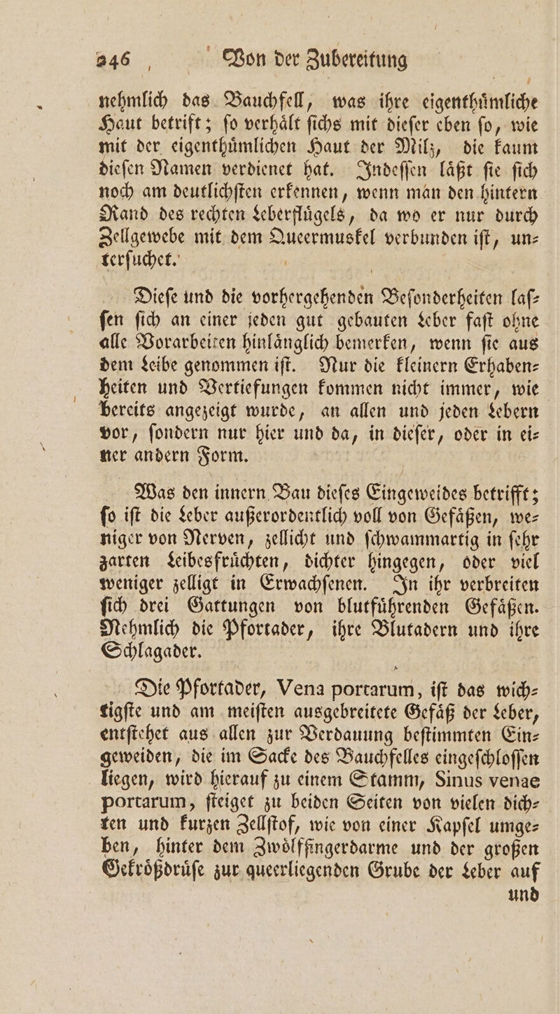 nehmlich das Bauchfell, was ihre eigenthuͤmliche Haut betrift; ſo verhaͤlt ſichs mit dieſer eben ſo, wie mit der eigenthuͤmlichen Haut der Milz, die kaum dieſen Namen verdienet hat. Indeſſen laͤßt ſie ſich noch am deutlichſten erkennen, wenn man den hintern Rand des rechten Leberfluͤgels, da wo er nur durch Zellgewebe mit dem Queermuskel verbunden iſt, un⸗ terſuchet. Dieſe und die vorhergehenden Beſonderheiten laſ— ſen ſich an einer jeden gut gebauten Leber faſt ohne alle Vorarbeiten hinlaͤnglich bemerken, wenn ſie aus dem Leibe genommen iſt. Nur die kleinern Erhaben— heiten und Vertiefungen kommen nicht immer, wie bereits angezeigt wurde, an allen und jeden Lebern vor, ſondern nur hier und da, in dieſer, oder in ei⸗ ner andern Form. Ä 6 Mas den innern Bau diefes Eingeweides betrifft; fo ift die Leber außerordentlich voll von Gefäßen, we⸗ niger von Nerven, zellicht und ſchwammartig in fehr zarten Leibes fruͤchten, dichter hingegen, oder viel weniger zelligt in Erwachſenen. In ihr verbreiten ſich drei Gattungen von blutfuͤhrenden Gefaͤßen. Nehmlich die Pfortader, ihre Blutadern und ihre Schlagaͤder. | Die Pfortader, Vena portarum, ift das mwich- tigſte und am meiſten ausgebreitete Gefäß der Leber, entſtehet aus allen zur Verdauung beſtimmten Ein- geweiden, die im Sacke des Bauchfelles eingeſchloſſen liegen, wird hierauf zu einem Stamm, Sinus venae portarum, ſteiget zu beiden Seiten von vielen dich⸗ ten und kurzen Zellſtof, wie von einer Kapſel umge: ben, hinter dem Zwoͤlffingerdarme und der großen Gekroͤßdruͤſe zur queerliegenden Grube der Leber auf und