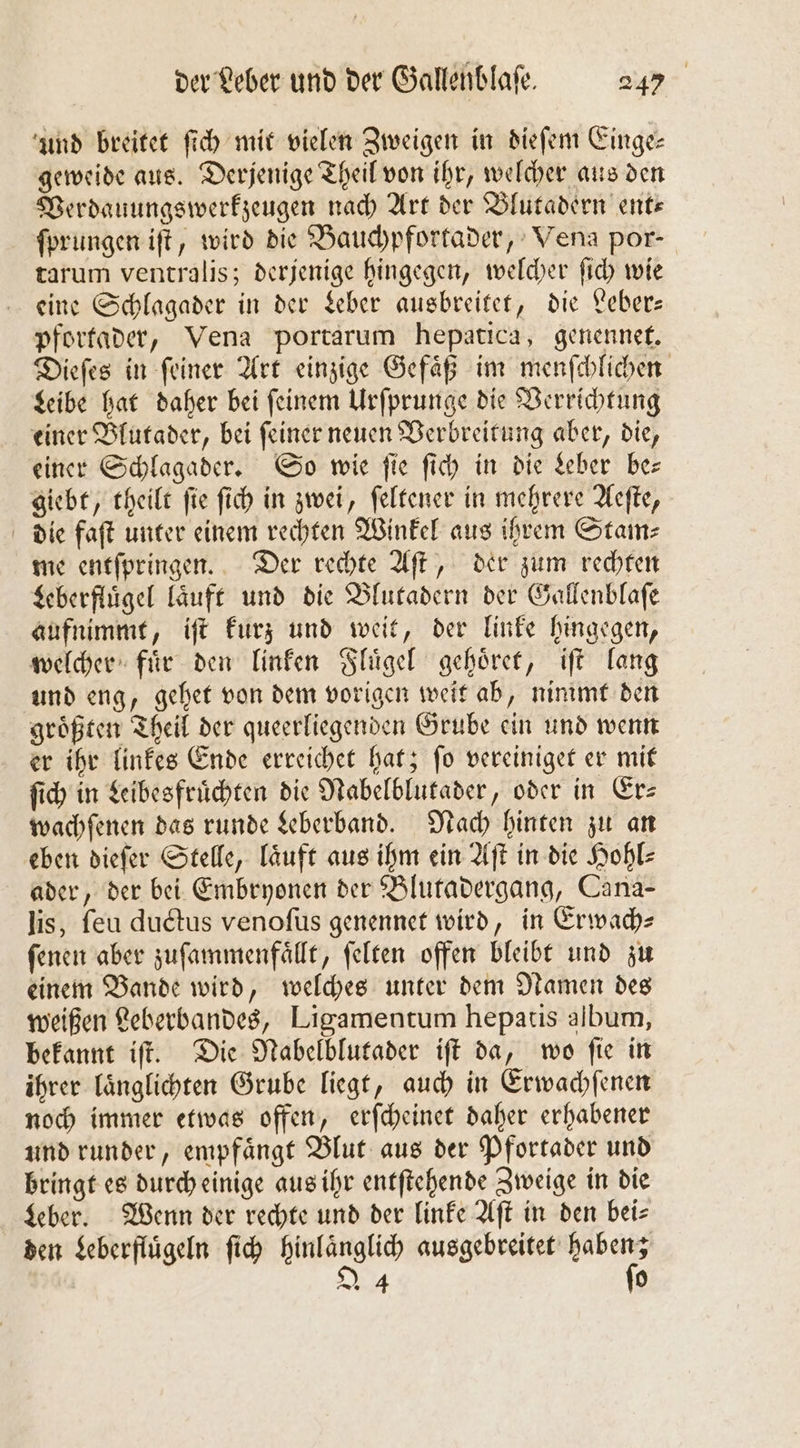 und breitet ſich mit vielen Zweigen in dieſem Einge— geweide aus. Derjenige Theil von ihr, welcher aus den Verdauungswerkzeugen nach Art der Blutadern ent— ſprungen iſt, wird die Bauchpfortader, Venga por- tarum ventralis; derjenige hingegen, welcher ſich wie eine Schlagader in der Leber ausbreitet, die Leber— pfortader, Vena portarum hepatica, genennet. Dieſes in ſeiner Art einzige Gefaͤß im menſchlichen Leibe hat daher bei ſeinem Urſprunge die Verrichtung einer Blutader, bei ſeiner neuen Verbreitung aber, die, einer Schlagader. So wie fie ſich in die Leber be— giebt, theilt fie ſich in zwei, ſeltener in mehrere Aeſte, die faſt unter einem rechten Winkel aus ihrem Stam⸗ me entſpringen. Der rechte Aſt, der zum rechten Leberfluͤgel laͤuft und die Blutadern der Gallenblaſe aufnimmt, iſt kurz und weit, der linke hingegen, welcher fuͤr den linken Fluͤgel gehoͤret, iſt lang und eng, gehet von dem vorigen weit ab, nimmt den groͤßten Theil der queerliegenden Grube ein und wenn er ihr linkes Ende erreichet hat; ſo vereiniget er mit ſich in Leibesfruͤchten die Nabelblutader, oder in Erz wachſenen das runde Leberband. Nach hinten zu an eben dieſer Stelle, laͤuft aus ihm ein Aſt in die Hohl⸗ ader, der bei Embryonen der Blutadergang, Cana- lis, ſeu ductus venoſus genennet wird, in Erwach- ſenen aber zuſammenfaͤllt, ſelten offen bleibt und zu einem Bande wird, welches unter dem Namen des weißen Leberbandes, Ligamentum hepatis album, bekannt iſt. Die Nabelblutader iſt da, wo ſie in ihrer laͤnglichten Grube liegt, auch in Erwachſenen noch immer etwas offen, erſcheinet daher erhabener und runder, empfaͤngt Blut aus der Pfortader und bringt es durch einige aus ihr entſtehende Zweige in die Leber. Wenn der rechte und der linke Aſt in den bei⸗ den Leberfluͤgeln ſich hinlaͤnglich eee 24 0