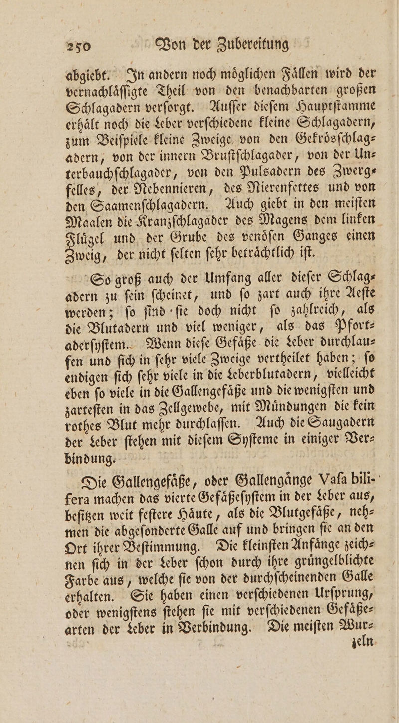 abgiebt. In andern noch moͤglichen Faͤllen wird der vernachlaͤſſigte Theil von den benachbarten großen Schlagadern verſorgt. Auſſer dieſem Hauptſtamme erhält noch die Leber verſchiedene kleine Schlagadern, zum Beiſpiele kleine Zweige von den Gekroͤsſchlag⸗ adern, von der innern Bruſtſchlagader, von der Uns terbauchſchlagader, von den Pulsadern des Zwerg⸗ felles, der Nebennieren, des Nierenfettes und von den Saamenſchlagadern. Auch giebt in den meiſten Maalen die Kranzſchlagader des Magens dem linken Fluͤgel und der Grube des venoͤſen Ganges einen weig, der nicht ſelten ſehr betraͤchtlich iſt. So groß auch der Umfang aller dieſer Schlag⸗ adern zu ſein ſcheinet, und ſo zart auch ihre Aeſte werden; fo find fie doch nicht fo zahlreich, als die Blutadern und viel weniger, als das Pfort— aderſyſtem. Wenn dieſe Gefäße die Leber durchlau⸗ fen und ſich in ſehr viele Zweige vertheilet haben; ſo endigen ſich ſehr viele in die Leberblutadern, vielleicht eben fo viele in die Gallengefaͤße und die wenigſten und zarteſten in das Zellgewebe, mit Muͤndungen die kein rothes Blut mehr durchlaſſen. Auch die Saugadern der Leber ſtehen mit dieſem Syſteme in einiger Ver⸗ bindung. Die Gallengefaͤße, oder Gallengaͤnge Vala bili- fera machen das vierte Gefaͤßeſyſtem in der Leber aus, beſitzen weit feſtere Haͤute, als die Blutgefaͤße, neh⸗ men die abgeſonderte Galle auf und bringen ſie an den Ort ihrer Beſtimmung. Die kleinſten Anfaͤnge zeich⸗ nen ſich in der Leber ſchon durch ihre gruͤngelblichte Farbe aus, welche ſie von der durchſcheinenden Galle erhalten. Sie haben einen verſchiedenen Urſprung, oder wenigſtens ſtehen fie mit verſchiedenen Gefaͤße⸗ arten der Leber in Verbindung. Die meiſten Wi G. 7 zeln
