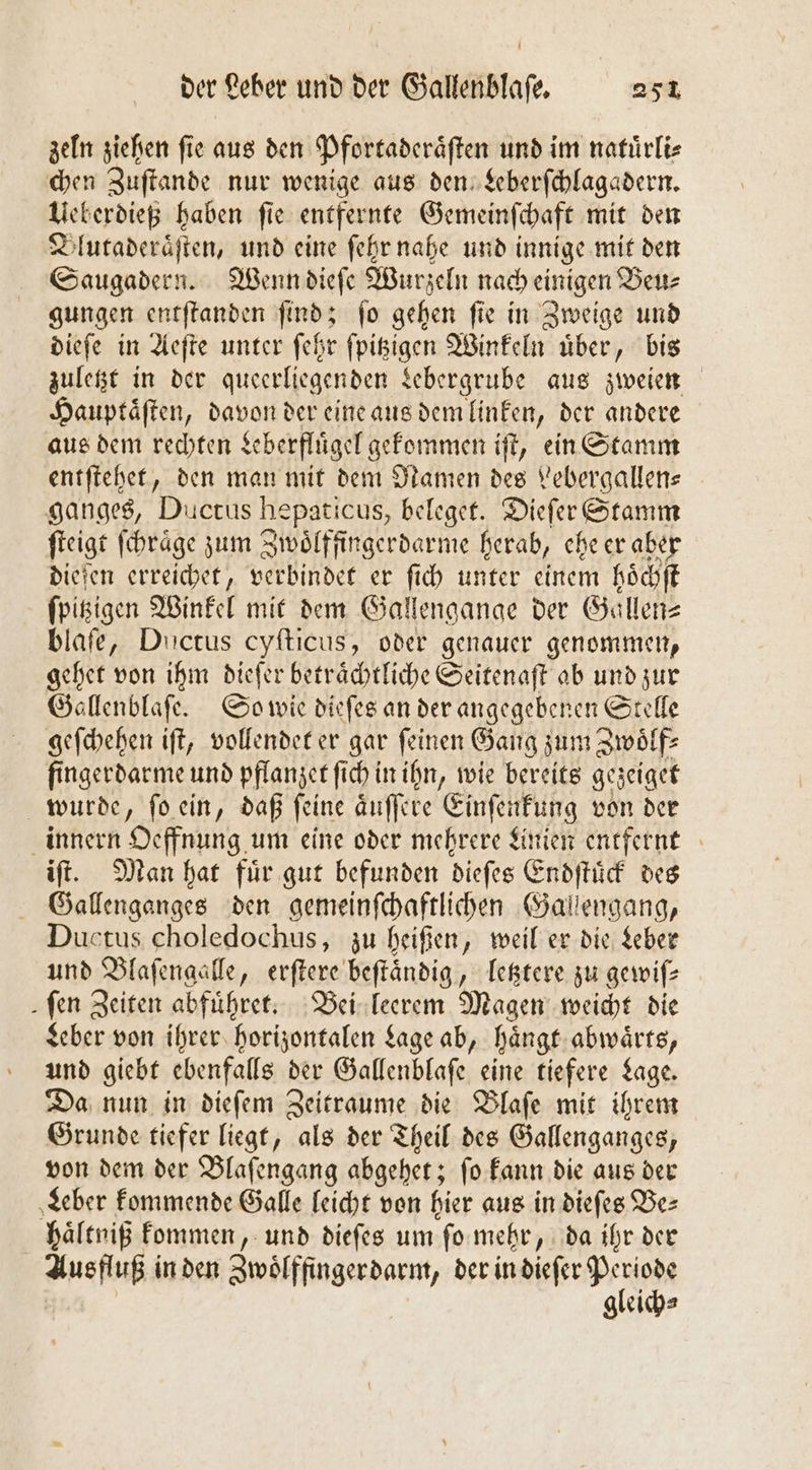 zeln ziehen ſie aus den Pfortaderaͤſten und im natuͤrli⸗ chen Zuſtande nur wenige aus den Leberſchlagadern. Ueberdieß haben ſie entfernte Gemeinſchaft mit den Blutaderaͤſten, und eine ſehr nahe und innige mit den Saugadern. Wenn dieſe Wurzeln nach einigen Beu⸗ gungen entſtanden ſind; ſo gehen ſie in Zweige und dieſe in Aeſte unter fehr ſpitzigen Winkeln über, bis zuletzt in der queerliegenden kdebergrube aus zweien Hauptaͤſten, davon der eine aus dem linken, der andere aus dem rechten Leberfluͤgel gekommen iſt, ein Stamm entſtehet, den man mit dem Namen des Lebergallen⸗ ganges, Ductus hepaticus, beleget. Dieſer Stamm ſteigt ſchraͤge zum Zwoͤlffingerdarme herab, ehe er aber dieſen erreichet, verbindet er ſich unter einem hoͤchſt ſpitzigen Winkel mit dem Gallengange der Gallen blaſe, Ductus cyſticus, oder genauer genommen, gehet von ihm dieſer beträchtliche Seitenaſt ab und zur Gallenblaſe. So wie dieſes an der angegebenen Stelle geſchehen iſt, vollendet er gar ſeinen Gang zum Zwoͤlf⸗ fingerdarme und pflanzet ſich in ihn, wie bereits gezeiget wurde, ſo ein, daß ſeine aͤuſſere ee von der innern Oeffnung um eine oder mehrere Linien entfernt iſt. Man hat fuͤr gut befunden dieſes Endſtuͤck des Gallenganges den gemeinſchaftlichen Gallengang, Ductus choledochus, zu heißen, weil er die Leber und Blaſengalle, erſtere beſtaͤndig, letztere zu gewiſ— ſen Zeiten abfuͤhret. Bei leerem Magen weicht die Leber von ihrer horizontalen Lage ab, haͤngt abwaͤrts, und giebt ebenfalls der Gallenblaſe eine tiefere Lage. Da nun in dieſem Zeitraume die Blaſe mit ihrem Grunde tiefer liegt, als der Theil des Gallenganges, von dem der Blaſengang abgehet; ſo kann die aus der Leber kommende Galle leicht von hier aus in dieſes Be⸗ haͤltniß kommen, und dieſes um fo mehr, da ihr der Ausfluß in den Zwoͤlffinger darm, der in dieſer Periode gleich⸗