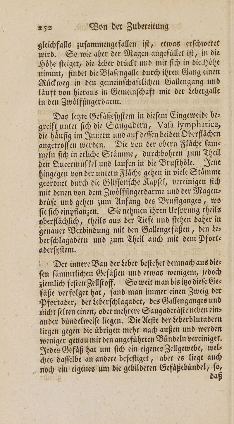 gleichfalls zuſammengefallen iſt, etwas erſchweret wird. So wie aber der Magen angefuͤllet iſt, in die Höhe ſteiget, die Leber drückt und mit ſich in die Höhe nimmt, findet die Blaſengalle durch ihren Gang einen Ruͤckweg in den gemeinſchaftlichen Gallengang und laͤuft von hieraus in Gemeinſchaft mit der Lebergalle in den Zwoͤlffingerdarm. Das letzte Gefaͤßeſyſtem in dieſem Eingeweide be⸗ greift unter ſich die Saugadern, Vaſa Imphatica, die häufig im Innern und auf deſſen beiden Oberflächen angetroffen werden. Die von der obern Flaͤche ſam⸗ meln ſich in etliche Staͤmme, durchbohren zum Theil den Queermuſkel und laufen in die Bruſthoͤle. Jene hingegen von der untern Flaͤche gehen in viele Staͤmme geordnet durch die Gliſſonſche Kapſel, vereinigen ſich mit denen von dem Zwoͤlffingerdarme und der Magen⸗ druͤſe und gehen zum Anfang des Bruſtganges, wo fie ſich einpflanzen. Sie nehmen ihren Urſprung theils oberflaͤchlich, theils aus der Tiefe und ſtehen daher in genauer Verbindung mit den Gallengefaͤßen, den Le⸗ berſchlagadern und zum Theil auch mit dem Pfort⸗ aderſyſtem. 5 Der innere Bau der Leber beſtehet demnach aus die⸗ ſen ſaͤmmtlichen Gefaͤßen und etwas wenigem, jedoch ziemlich feſten Zellſtoff. So weit man bis itzo dieſe Ge⸗ faͤße verfolget hat, fand man immer einen Zweig der Pfortader, der Leberſchlagader, des Gallenganges und nicht felten einen, oder mehrere Saugaderaͤſte neben ein⸗ ander buͤndelweiſe liegen. Die Aeſte der Leberblutadern liegen gegen die uͤbrigen mehr nach außen und werden weniger genau mit den angeführten Buͤndeln vereiniget. Jedes Gefäß hat um ſich ein eigenes Zellgewebe, wel⸗ ches daſſelbe an andere befeſtiget, aber es liegt auch noch ein eigenes um die gebildeten Gefaͤßebuͤndel, 10 da