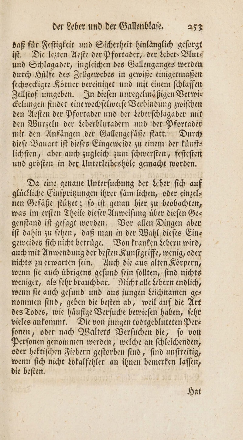 daß fuͤr Feſtigkeit und Sicherheit hinlaͤnglich geſorgt iſt. Die lezten Aeſte der Pfortader, der Leber-Blut⸗ und Schlagader, ingleichen des Gallenganges werden durch Huͤlfe des Zellgewebes in gewiße einigermaßen ſechseckigte Koͤrner vereiniget und mit einem ſchlaffen Zellſtof umgeben. In dieſen unregelmaͤßigen Verwi⸗ ckelungen findet eine wechſelweiſe Verbindung zwiſchen den Aeſten der Pfortader und der Leberſchlagader mit den Wurzeln der Leberblutadern und der Pfortader mit den Anfaͤngen der Gallengefaͤße ſtatt. Durch dieſe Bauart iſt dieſes Eingeweide zu einem der kuͤnſt⸗ lichſten, aber auch zugleich zum ſchwerſten, feſteſten und groͤſten in der Unterleibeshöle gemacht worden. Da eine genaue Unterſuchung der Leber fi ch auf gluͤckliche Einſpritzungen ihrer ſaͤm lichen, oder einzel— nen Gefaͤße ſtuͤtzet; ſo iſt genau hier zu beobachten, was im erſten Theile dieſer Anweiſung uͤber dieſen Ge— genſtand if geſagt worden. Vor allen Dingen aber iſt dahin zu ſehen, daß man in der Wahl dieſes Ein- geweides ſich nicht betruͤge. Von kranken Lebern wird, auch mit Anwendung der beſten Kunſtgriffe, wenig, oder nichts zu erwarten ſein. Auch die aus alten Koͤrpern, wenn ſie auch uͤbrigens geſund ſein ſollten, ſind nichts weniger, als ſehr brauchbar. Nicht alle Lebern endlich, wenn ſie auch geſund und aus jungen Leichnamen ge— nommen ſind, geben die beſten ab, weil auf die Art des Todes, wie haͤufige Verſuche bewieſen haben, ſehr vieles ankommt. Die von jungen todtgebluteten Per- ſonen, oder nach Walters Verſuchen die, ſo von Perſonen genommen werden, welche an ſchleichenden, oder hektiſchen Fiebern geſtorben ſind, ſind unſtreitig, wenn ſich nicht Lokalfehler an ihnen bemerken laſſen, die beſten. Hat