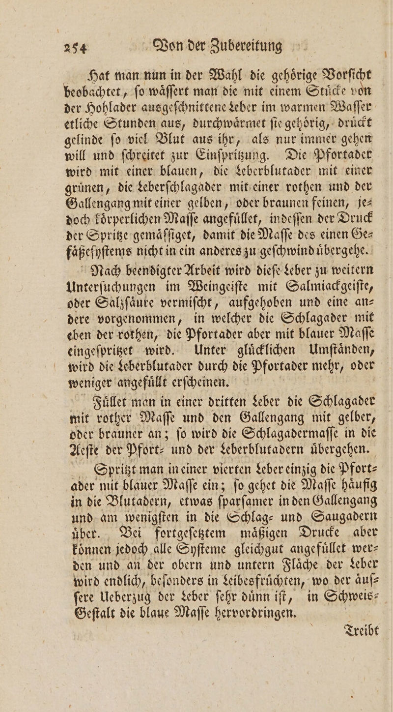 Hat man nun in der Wahl die gehoͤrige Vorſicht beobachtet, ſo waͤſſert man die mit einem Stuͤcke von der Hohlader ausgeſchnittene Leber im warmen Waſſer etliche Stunden aus, durchwaͤrmet fir gehörig, drückt gelinde ſo viel Blut aus ihr, als nur immer gehen will und ſchreitet zur Einen eds; Die Pfortader wird mit einer blauen, die Leberblutader mit einer gruͤnen, die Leberſchlagader mit einer rothen und der Gallengaͤng mit einer gelben, oder braunen feinen, jes doch koͤrperlichen Maſſe angefuͤllet, indeſſen der Druck der Spritze gemaͤſſiget, damit die Maſſe des einen Ge—⸗ faͤßeſyſtems nicht in ein anderes zu geſchwind uͤbergehe. Nach beendigter Arbeit wird dieſe Leber zu weitern Unterſuchungen im Weingeiſte mit Salmiackgeiſte, oder Salzſaͤure vermiſcht, aufgehoben und eine an⸗ dere vorgenommen, in welcher die Schlagader mit eben der rothen, die Pfortader aber mit blauer Maſſe eingeſpritzet wird. Unter gluͤcklichen Umſtaͤnden, wird die Leberblutader durch die Pfortader mehr, oder weniger angefuͤllt erſcheinen. Fuͤllet man in einer dritten Leber die Schlagader mit rother Maſſe und den Gallengang mit gelber, oder brauner an; fo wird die Schlagadermaſſe in die Aeſte der Pfort⸗ und der Leberblutadern übergehen. Spritzt man in einer vierten Leber einzig die Pfort⸗ ader mit blauer Maſſe ein; ſo gehet die Maſſe häufig in die Blutadern, etwas ſparſamer in den Gallengang und am wenigſten in die Schlag⸗ und Saugadern uͤber. Bei fortgeſetztem maͤßigen Drucke aber koͤnnen jedoch alle Syſteme gleichgut. angefuͤllet wer⸗ den und an der obern und untern Flaͤche der Leber wird endlich, beſonders in n e wo der aͤuſ⸗ ſere Ueberzug der Leber ſehr duͤnn iſt, in Schweis⸗ Geſtalt die blaue Maſſe bervordringen. Treibt