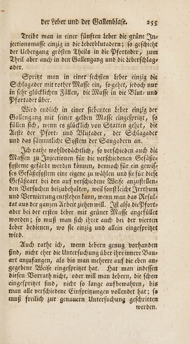 Treibt man in einer fünften Leber die grüne ne jeetions maſſe einzig in die Leberblutadern; ſo geſchieht der Uebergang gröften Theils in die Pfortader, zum Theil aber auch in den 1 und die ies Spritzt man in einer ſechten Leber einzig die Schlagader mit rother Maſſe ein, fo gehet, jedoch nur in ſehr glücklichen Fällen, die Maſſe in die Blut⸗ und Pfortader uͤber. Wird endlich in einer fi ebenten Kabel einzig der Gallengang mit ſeiner gelben Maſſe eingeſpritzt ‚fe füllen ſich, wenn es gluͤcklich von Statten gehet, die Aeſte der Pfort- und Blutader, der Schlagader und das ſämmtliche Syſtem der Saugadern an. Ich cache wohlbedaͤchtlich ſo verſchieden auch die Maſſen zu Injectionen fuͤr die verſchiedenen Gefaͤße⸗ ſyſteme gefärbt werden koͤnnen, dennoch fuͤr ein gewiſ⸗ ſes Gefaͤßeſyſtem eine eigene zu wählen und fie für dieſe Gefaͤßeart bei den auf verſchiedene Weiſe anzuſtellen⸗ den Verſuchen beizubehalten, weil ſonſt leicht Irrthum und Verwirrung entſtehen kann, wenn man das Reſul⸗ tat aus der ganzen Arbeit ziehen will. Iſt alſo die Pfort⸗ ader bei der erſten Leber mit grüner Maſſe angefuͤllet worden; ſo muß man ſich ihrer auch bei der vierten Leber bedienen, wo ſie einzig und allein eingeſprites wird. Auch rathe ich, wenn Lebern genug vorhanden find, nicht eher die Unterſuchung über ihre innere Baus art anzufangen, als bis man mehrere auf die eben an⸗ gegebene Weiſe eingeſpritzet hat. Hat man indeſſen dieſen Vorrath nicht, oder will man Lebern, die ſchon eingeſpritzet ſind, nicht ſo lange aufbewahren, bis man alle verſchiedene Einſpritzungen vollendet hat; ſo muß freilich zur genauern Unterſuchung geſchritten werden.
