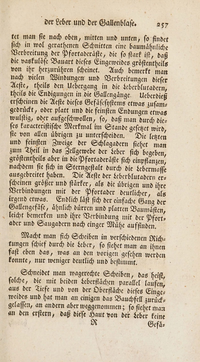 tet man ſie nach oben, mitten und unten, ſo findet ſich in wol gerathenen Schnitten eine baumaͤhnliche Verbreitung der Pfortaderaͤſte, die fo ſtark iſt, daß die vaskuloͤſe Bauart dieſes Eingeweides groͤſtentheils von ihr herzuruͤhren ſcheinet. Auch bemerkt man nach vielen Windungen und Verbreitungen dieſer Aeſte, theils den Uebergang in die Leberblutadern, theils die Endigungen in die Gallengänge. Ueberdieß erſcheinen die Aeſte diefes Gefaͤſeſyſtems etwas zuſam⸗ gedruckt, oder platt und die feinften Endungen etwas wulſtig, oder aufgeſchwollen, ſo, daß man durch die⸗ ſes karacteriſtiſche Merkmal im Stande geſetzet wird, ſie von allen uͤbrigen zu unterſcheiden. Die letzten und feinſten Zweige der Schlagadern ſiehet man zum Theil in das Zellgewebe der Leber ſich begeben, groͤſtentheils aber in die Pfortaderaͤſte ſich einpflanzen, nachdem ſie ſich in Sterngeſtalt durch die Lebermaſſe ausgebreitet haben. Die Aeſte der Leberblutadern er- ſcheinen groͤßer und ſtaͤrker, als die uͤbrigen und ihre Verbindungen mit der Pfortader deutlicher, als irgend etwas. Endlich laͤſt ſich der einfache Gang der Gallengefaͤſe, aͤhnlich duͤrren und platten Baumaͤſten, leicht bemerken und ihre Verbindung mit der Pfort⸗ ader und Saugadern nach einger Muͤhe auffinden. Macht man ſich Scheiben in verſchiedenen Rich⸗ rungen ſchief durch die Leber, fo ſiehet man an ihnen faſt eben das, was an den vorigen geſehen werden konnte, nur weniger deutlich und beſtimmt. 3: Schneidet man wagerechte Scheiben, das heiſt, ſolche, die mit beiden Leberflaͤchen parallel laufen, aus der Tiefe und von der Oberflaͤche dieſes Einge⸗ weides und hat man an einigen das Bauchfell zuruͤck⸗ gelaſſen, an andern aber weggenommen; ſo ſiehet man an den erſtern, daß dieſe Haut von der Leber keine R Gefaͤ⸗