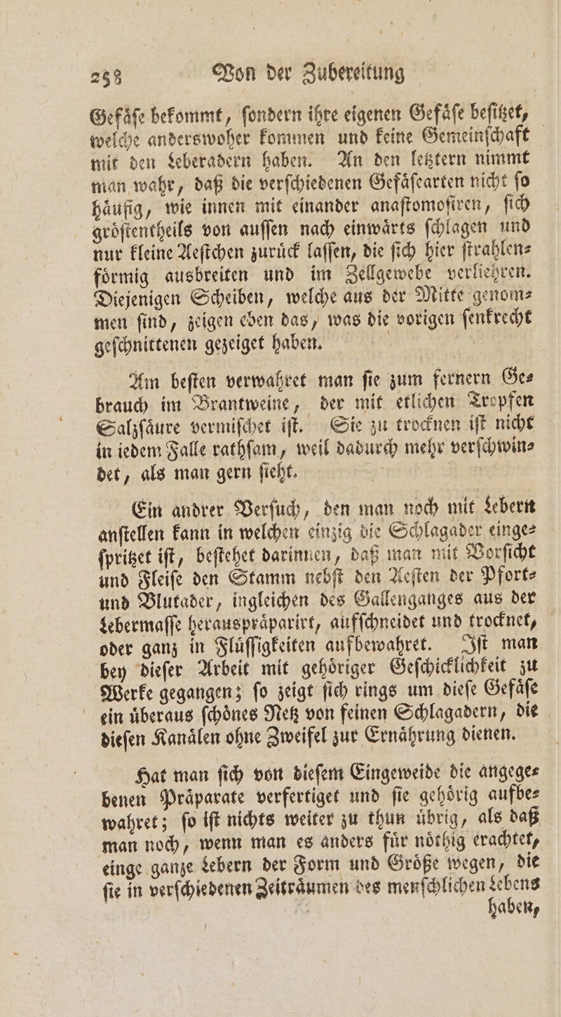 Gefaͤſe bekommt, ſondern ihre eigenen Gefaͤſe beſitzet, welche anderswoher kommen und keine Gemeinſchaft mit den Leberadern haben. An den letztern nimmt man wahr, daß die verſchiedenen Gefaͤſearten nicht ſo häufig, wie innen mit einander anaſtomoſiren, ſich groͤſtentheils von auſſen nach einwaͤrts ſchlagen und nur kleine Aeſtchen zurück laſſen, die fi hier ſtrahlen⸗ foͤrmig ausbreiten und im Zellgewebe verlietzren. Diejenigen Scheiben, welche aus der Mitte genom⸗ men ſind, zeigen eben das, was die vorigen ſenkrecht geſchnittenen gezeiget haben. | 0 Am beſten verwahret man fie zum fernern Ge⸗ brauch im Brantweine, der mit etlichen Tropfen Salzſaͤure vermiſchet iſt. Sie zu trocknen iſt nicht in iedem Falle rathſam, weil dadurch mehr verſchwin⸗ det, als man gern fieht, 55 N an Ein andrer Verſuch, den man noch mit Lebern anſtellen kann in welchen einzig die Schlagader einge⸗ ſpritzet iſt, beſtehet darinnen, daß man mit Vorſicht und Fleiſe den Stamm nebſt den Aeſten der Pforte und Blutader, ingleichen des Öallenganges aus der Lebermaſſe herauspraͤparirt, aufſchneidet und trocknet, oder ganz in Fluͤſſigkeiten aufbewahret. Iſt man bey dieſer Arbeit mit gehoͤriger Geſchicklichkeit zu Werke gegangen; ſo zeigt ſich rings um dieſe Gefaͤſe ein überaus ſchoͤnes Netz von feinen Schlagadern, die diefen Kanälen ohne Zweifel zur Ernährung dienen. Hat man ſich von dieſem Eingeweide die angege⸗ benen Präparate verfertiget und fie gehörig aufbe⸗ wahret; fo iſt nichts weiter zu thun uͤbrig, als daß man noch, wenn man es anders fuͤr noͤthig erachtet, einge ganze Lebern der Form und Groͤße wegen, die ſie in verſchiedenen Zeitraͤumen des menſchlichen be, 655 abene