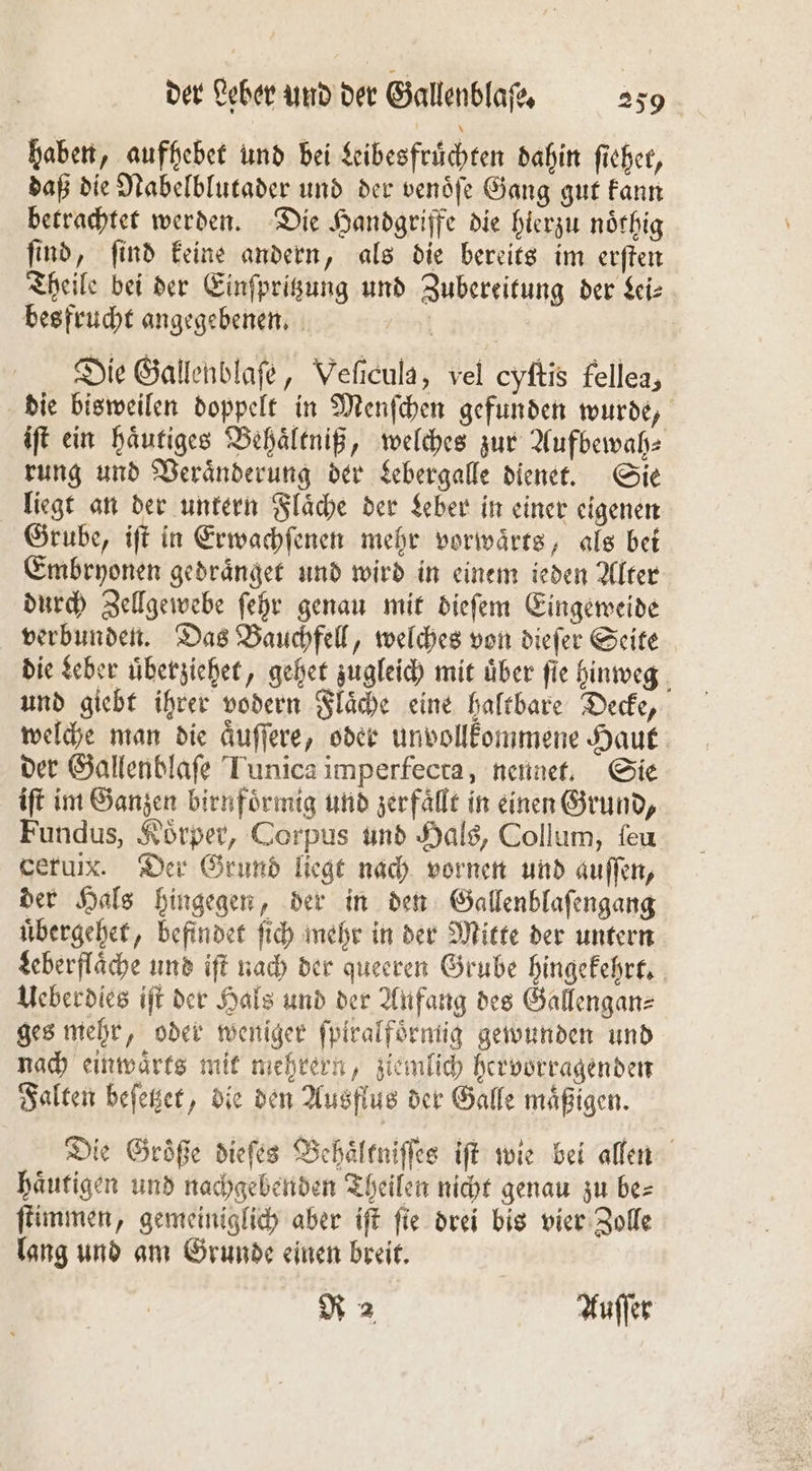 haben, aufhebet und bei Libesfruͤchten dahin ficher, daß die Nabelblutader und der venöfe Gang gut kann betrachtet werden. Die Handgriffe die hierzu noͤthig ſind, ſind keine andern, als die bereits im erſten Theile bei der Einſpritzung und Zubereitung der Lei⸗ bes frucht angegebenen. nf | Die Gallenblaſe, Veſicula, vel cyftis fellea, die bisweilen doppelt in Menſchen gefunden wurde, iſt ein haͤutiges Behaͤltniß, welches zur Aufbewah⸗ rung und Veraͤnderung der Lebergalle dienet. Sie liegt an der untern Flaͤche der Leber in einer eigenen Grube, iſt in Erwachſenen mehr vorwaͤrts, als bei Embryonen gedraͤnget und wird in einem ieden Alter durch Zellgewebe ſehr genau mit dieſem Eingeweide verbunden. Das Bauchfell, welches von dieſer Seite die Leber uͤberziehet, gehet zugleich mit über fie hinweg und giebt ihrer vodern Flaͤche eine haltbare Decke, welche man die aͤuſſere, oder unvollkommene Haut der Gallenblaſe Tunica imperfecta, nennet. Sie iſt im Ganzen birnfoͤrmig und zerfällt in einen Grund, Fundus, Koͤrper, Corpus und Hals, Collum, ſeu ceruix. Der Grund liegt nach vornen und auſſen, der Hals hingegen, der in den Gallenblaſengang uͤbergehet, befindet ſich mehr in der Mitte der untern Leberflaͤche und iſt nach der queeren Grube hingekehrt. Ueberdies iſt der Hals und der Anfang des Gallengan⸗ ges mehr, oder weniger ſpiralfoͤrmig gewunden und nach einwaͤrts mit mehrern, ziemlich hervorragenden Falten beſetzet, die den Ausflus der Galle mäßigen. Die Groͤße dieſes Behaͤltniſſes iſt wie bei allen haͤutigen und nachgebenden Theilen nicht genau zu be⸗ ſtimmen, gemeiniglich aber iſt ſie drei bis vier Zolle lang und am Grunde einen breit. R 2 Auer