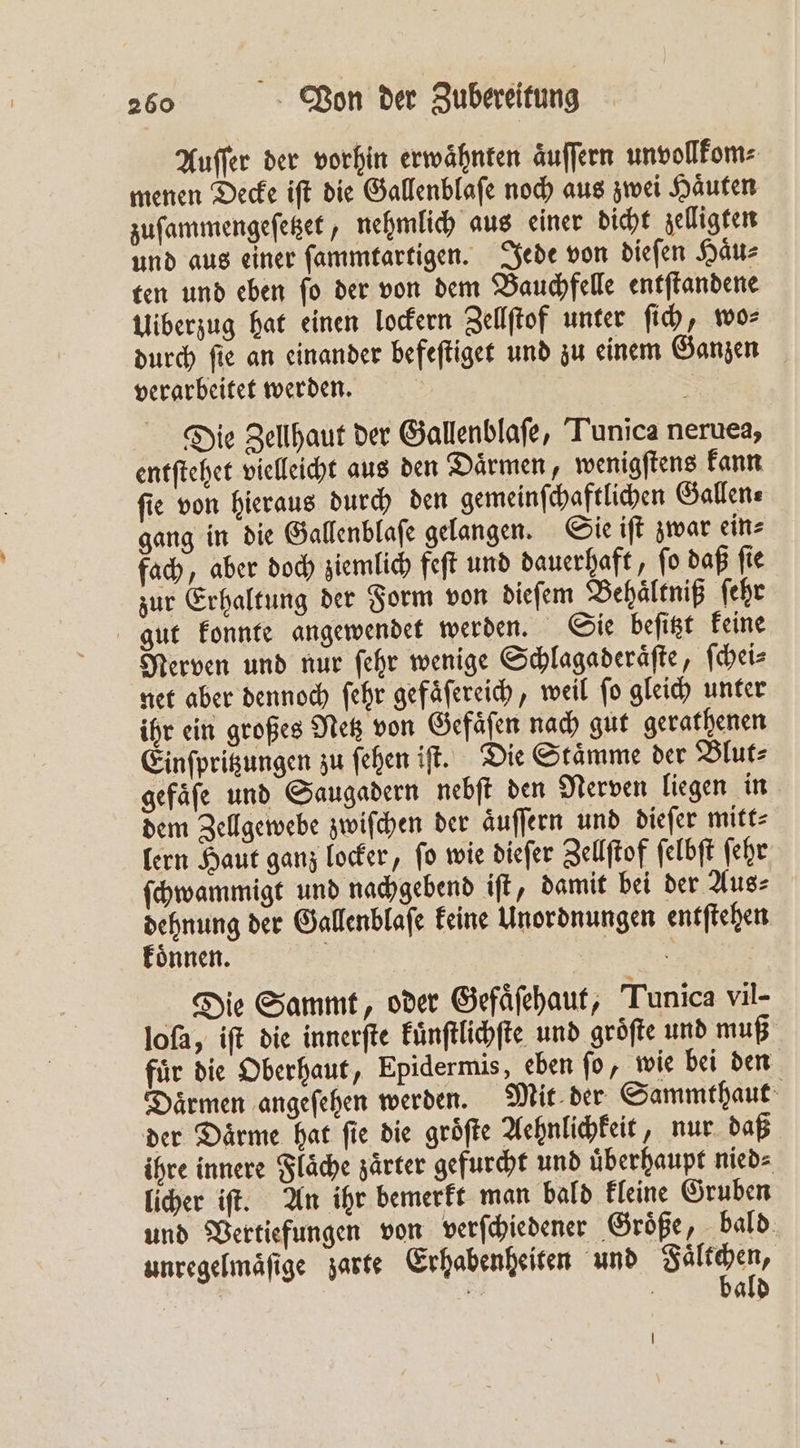 Auſſer der vorhin erwähnten äuffern unvollkom⸗ menen Oecke iſt die Gallenblaſe noch aus zwei Haͤuten zuſammengeſetzet, nehmlich aus einer dicht zelligten und aus einer ſammtartigen. Jede von dieſen Haͤu⸗ ten und eben ſo der von dem Bauchfelle entſtandene Uiberzug hat einen lockern Zellſtof unter ſich, wo⸗ durch ſie an einander befeſtiget und zu einem Ganzen verarbeitet werden. Die Zellhaut der Gallenblaſe, Tunica neruea, entſtehet vielleicht aus den Daͤrmen, wenigſtens kann ſie von hieraus durch den gemeinſchaftlichen Gallen⸗ gang in die Gallenblaſe gelangen. Sie iſt zwar ein⸗ fach, aber doch ziemlich feſt und dauerhaft, ſo daß ſie zur Erhaltung der Form von dieſem Behaͤltniß ſehr gut konnte angewendet werden. Sie beſitzt keine Nerven und nur ſehr wenige Schlagaderaͤſte, ſchei⸗ net aber dennoch ſehr gefaͤſereich, weil ſo gleich unter ihr ein großes Netz von Gefaͤſen nach gut gerathenen Einſpritzungen zu fehen iſt. Die Stämme der Blut: gefäfe und Saugadern nebſt den Nerven liegen in dem Zellgewebe zwiſchen der aͤuſſern und dieſer mitt⸗ lern Haut ganz locker, fo wie dieſer Zellſtof ſelbſt ſehr ſchwammigt und nachgebend iſt, damit bei der Aus⸗ 3 der Gallenblaſe keine Unordnungen entſtehen nnen. | Die Sammt, oder Gefaͤſehaut, Tunica vil- loſa, iſt die innerſte kuͤnſtlichſte und gröfte und muß fuͤr die Oberhaut, Epidermis, eben ſo, wie bei den Daͤrmen angeſehen werden. Mit der Sammthaut der Daͤrme hat ſie die groͤſte Aehnlichkeit, nur daß ihre innere Flaͤche zaͤrter gefurcht und uͤberhaupt nied⸗ licher iſt. An ihr bemerkt man bald kleine Gruben und Vertiefungen von verſchiedener Größe, bald unregelmaͤſige zarte Erhabenheiten und Salt pen