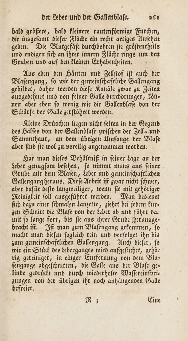 bald groͤßere, bald kleinere rautenfoͤrmige Furchen, die insgeſamt dieſer Flaͤche ein recht artiges Anſehen geben. Die Blutgefaͤſe durchbohren fie groͤſtentheils und endigen ſich an ihrer innern Flaͤche rings um den Gruben und auf den kleinen Erhabenheiten.— Aus eben den Haͤuten und Zellſtof ift auch der Blaſengang, ſo wie der gemeinſchaftliche Gallengang gebildet, daher werden dieſe Kanaͤle zwar zu Zeiten ausgedehnet und von feiner Galle durchdrungen, koͤn⸗ nen aber eben ſo wenig wie die Gallenblaſe von der Schärfe der Galle zerſtoͤhret werden. Kleine Druͤschen liegen nicht ſelten in der Gegend des Halſes von der Gallenblaſe zwiſchen der Zell- und Sammthaut, an dem übrigen Umfange der Blaſe aber ſind ſie wol zu voreilig angenommen worden. Hat man dieſes Behaͤltniß in feiner Lage an der Leber genugſam beſehen, ſo nimmt mans aus ſeiner Grube mit dem Blaſen, Leber und gemeinſchaftlichen Gallengang heraus. Dieſe Arbeit iſt zwar nicht ſchwer, aber dafuͤr deſto langweiliger, wenn ſie mit gehoͤriger Reinigkeit ſoll ausgefuͤhret werden. Man bedienet ſich dazu einer ſchmalen Lanzette, ziehet bei jedem kur⸗ zen Schnitt die Blaſe von der Leber ab und fährt da- mit ſo lange fort, bis ſie aus ihrer Grube herausge⸗ bracht iſt. Iſt man zum Blaſengang gekommen, ſo macht man dieſen ſogleich rein und verfolget ihn bis zum gemeinſchaftlichen Gallengang. Auch dieſer, ſo wie ein Stuͤck des Leberganges wird aufgeſuchet, gehoͤ⸗ rig gereiniget, in einger Entfernung von dem Bla— ſengange abgeſchnitten, die Galle ans der Blaſe ge— linde gedruͤckt und durch wiederholte Waſſereinſpri⸗ zungen von der uͤbrigen ihr noch anhaͤngenden Galle befreiet. R 3 Eine