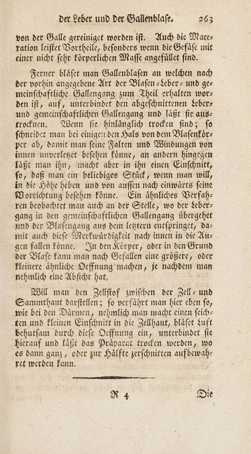 von der Galle gereiniget worden iſt. Auch die Mace⸗ ration leiſtet Vortheile, beſonders wenn die Gefaͤſe mit einer nicht ſehr koͤrperlichen Maſſe angefuͤllet ſind. Ferner blaͤſet man Gallenblaſen an welchen nach der vorhin angegebene Art der Blaſen-Leber- und ges meinſchaftliche Gallengang zum Theil erhalten wor: den iſt, auf, unterbindet den abgeſchnittenen Leber⸗ und gemeinſchaftlichen Gallengang und laͤßt fie aus⸗ trocknen. Wenn ſie hinlaͤnglich trocken ſind; ſo ſchneidet man bei einigen den Hals von dem Blaſenkoͤr⸗ per ab, damit man ſeine Falten und Windungen von innen unverletzet beſehen koͤnne, an andern hingegen laßt man ihn, macht aber in ihn einen Einſchnitt, ſo „daß man ein beliebiges Stuͤck, wenn man will, in die Hoͤhe heben und von auſſen nach einwaͤrts ſeine Vorrichtung beſehen koͤnne. Ein aͤhnliches Verfah⸗ ren beobachtet man auch an der Stelle, wo der Leber⸗ gang in den gemeinſchaftlichen Gallengang uͤbergehet und der Blaſengang aus dem letztern entſpringet, da⸗ mit auch dieſe Merkwürdigkeit nach innen in die Au⸗ gen fallen kene In den Körper, oder in den Grund der Blaſe kann man nach Gefallen eine groͤßere, oder kleinere aͤhnliche Oeffnung machen, je „ man nehmlich eine Abſicht hat. Will man den Zellſtof zwiſchen der Zell⸗ und Sammthaut darſtellen; fo verfaͤhrt man hier eben fo, wie bei den Daͤrmen, nehmlich man macht einen ſeich⸗ ten und kleinen Einſchnitt in die Zellhaut, blaͤſet Luft behutſam durch dieſe Oeffnung ein, unterbindet ſie hierauf und laͤßt das Praͤparat trocken werden, wo es dann ganz, oder zur Haͤlfte zerſchnitten auf bewah⸗ ret werden kann. R 4 Die