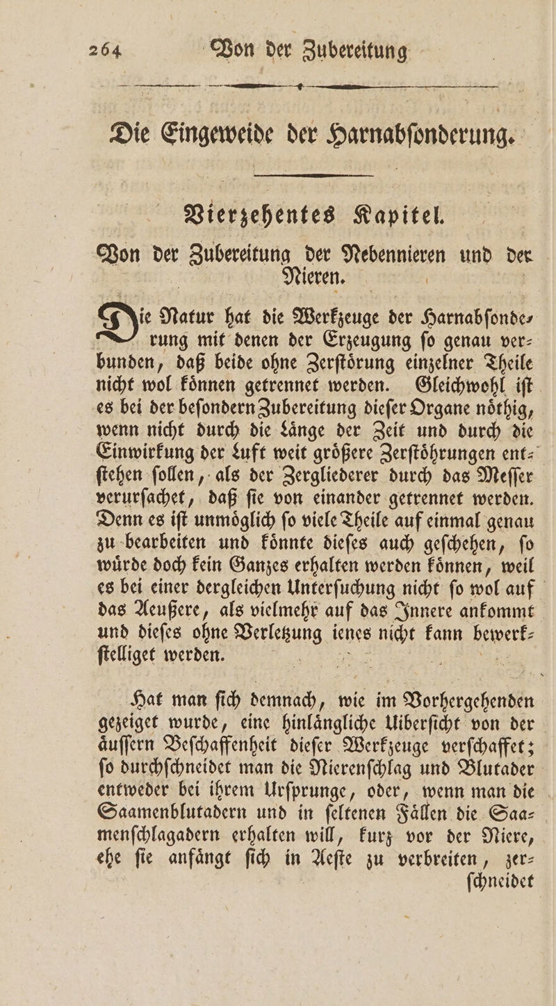 — — — — — Die Eingeweide der Harnabſonderung. s Vierzehentes Kapitel. Von der Zubereitung der Nebennieren und de | 79 755 Nieren. | | Di⸗ Natur hat die Werkzeuge der Harnabſonde⸗ rung mit denen der Erzeugung ſo genau ver⸗ bunden, daß beide ohne Zerſtoͤrung einzelner Theile nicht wol koͤnnen getrennet werden. Gleichwohl iſt es bei der beſondern Zubereitung dieſer Organe noͤthig, wenn nicht durch die Laͤnge der Zeit und durch die Einwirkung der Luft weit groͤßere Zerſtoͤhrungen ent⸗ ſtehen ſollen, als der Zergliederer durch das Meſſer verurſachet, daß ſie von einander getrennet werden. Denn es iſt unmoͤglich ſo viele Theile auf einmal genau zu bearbeiten und koͤnnte dieſes auch geſchehen, ſo wuͤrde doch kein Ganzes erhalten werden koͤnnen, weil es bei einer dergleichen Unterſuchung nicht ſo wol auf das Aeußere, als vielmehr auf das Innere ankommt und dieſes ohne Verletzung ienes nicht kann bewerf- ſtelliget werden. „ „ Hat man ſich demnach, wie im Vorhergehenden gezeiget wurde, eine hinlaͤngliche Uiberſicht von der aͤuſſern Beſchaffenheit dieſer Werkzeuge verſchaffet; ſo durchſchneidet man die Nierenſchlag und Blutader entweder bei ihrem Urſprunge, oder, wenn man die Saamenblutadern und in ſeltenen Fällen die Saa⸗ menſchlagadern erhalten will, kurz vor der Niere, ehe fie anfaͤngt ſich in Aeſte zu verbreiten, zer— | ſchneidet