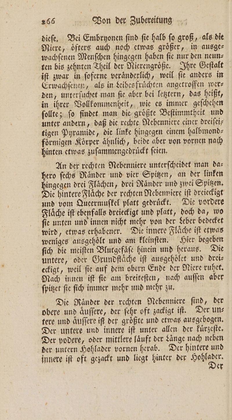 dieſe. Bei Embryonen ſind ſie halb ſo groß, als die Niere, oͤfters auch noch etwas groͤßer, in ausge⸗ wachſenen Menſchen hingegen haben fie nur den neun⸗ ten bis zehnten Theil der Nierengroͤße. Ihre Geſtalt iſt zwar in ſoferne veraͤnderlich, weil ſie anders in Erwachſenen, als in Leibes fruͤchten angetroffen wer⸗ den, unterſuchet man ſie aber bei letztern, das heißt, in ihrer Vollkommenheit, wie es immer geſchehen ſollte; ſo findet man die groͤßte Beſtimmtheit und unter andern, daß die rechte Nebenniere einer dreiſei⸗ tigen Pyramide, die linke hingegen einem halbmond⸗ foͤrmigen Koͤrper aͤhnlich, beide aber von vornen nach hinten etwas zuſammengedruͤckt ſeien. An der rechten Nebenniere unterſcheidet man da⸗ hero ſechs Raͤnder und vier Spitzen, an der linken hingegen drei Flaͤchen, drei Ränder und zwei Spitzen. Die hintere Flaͤche der rechten Nebenniere iſt dreieckigt und vom Queermufkel platt gedruͤckt. Die vordere Flaͤche iſt ebenfalls dreieckigt und platt, doch da, wo fie unten und innen nicht mehr von der Leber bedecket wird, etwas erhabener. Die innere Flaͤche iſt etwas weniges ausgehoͤlt und am kleinſten. Hier begeben ſich die meiſten Blutgefaͤſe hinein und heraus. Die untere, oder Grundfläche iſt ausgehoͤlet und drei⸗ eckigt, weil fie auf dem obern Ende der Niere ruhet. Nach innen iſt ſie am breiteſten, nach auſſen aber ſpitzet ſie ſich immer mehr und mehr zu. Die Raͤnder der rechten Nebenniere find, der obere und aͤuſſere, der ſehr oft zackigt iſt. Der un— tere und aͤuſſere iſt der groͤßte und etwas ausgebogen. Der untere und innere iſt unter allen der kuͤrzeſte. Der vodere, oder mittlere laͤuft der Länge nach neben der untern Hohlader vornen herab. Der hintere und innere iſt oft gezackt und liegt hinter der Hehe