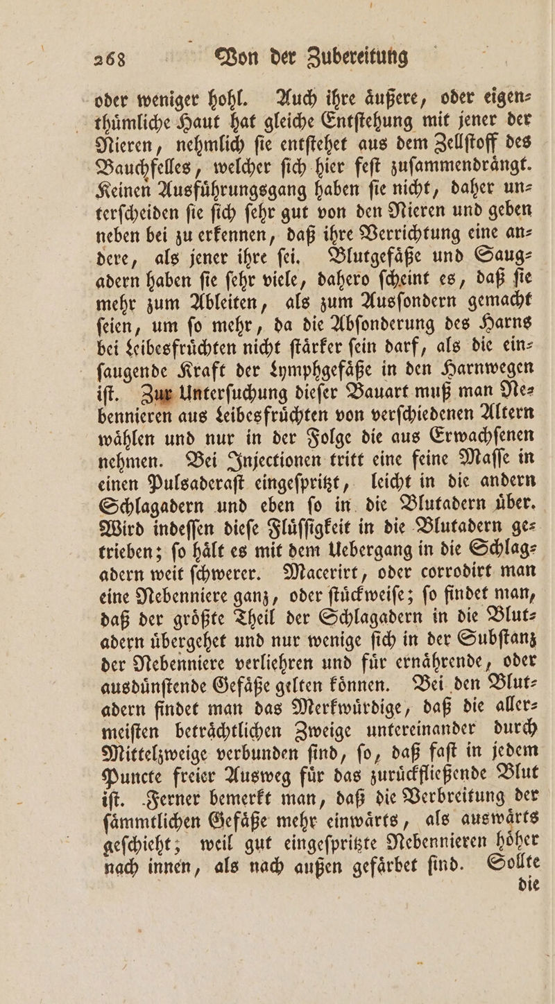 oder weniger hohl. Auch ihre äußere, oder eigen: thuͤmliche Haut hat gleiche Entſtehung mit jener der Nieren, nehmlich ſie entſtehet aus dem Zellſtoff des Bauchfelles, welcher ſich hier feſt zuſammendraͤngt. Keinen Ausfuͤhrungsgang haben ſie nicht, daher un⸗ terſcheiden ſie ſich ſehr gut von den Nieren und geben neben bei zu erkennen, daß ihre Verrichtung eine an⸗ dere, als jener ihre ſei. Blutgefaͤße und Saug⸗ adern haben ſie ſehr viele, dahero ſcheint es, daß ſie mehr zum Ableiten, als zum Ausſondern gemacht ſeien, um ſo mehr, da die Abſonderung des Harns bei Kibesfruͤchten nicht ſtaͤrker fein darf, als die ein⸗ ſaugende Kraft der Lymphgefaͤße in den Harnwegen iſt. Zur Unterſuchung dieſer Bauart muß man Ne⸗ bennieren aus Leibes fruͤchten von verſchiedenen Altern waͤhlen und nur in der Folge die aus Erwachſenen nehmen. Bei Injectionen tritt eine feine Maſſe in einen Pulsaderaſt eingeſpritzt, leicht in die andern Schlagadern und eben fo in die Blutadern über. Wird indeſſen dieſe Fluͤſſigkeit in die Blutadern ges trieben; ſo haͤlt es mit dem Uebergang in die Schlag⸗ adern weit ſchwerer. Macerirt, oder corrodirt man eine Nebenniere ganz, oder ſtuͤckweiſe; ſo findet man, daß der größte Theil der Schlagadern in die Blut⸗ adern uͤbergehet und nur wenige ſich in der Subſtanz der Nebenniere verliehren und fuͤr ernaͤhrende, oder ausduͤnſtende Gefäße gelten koͤnnen. Bei den Blut⸗ adern findet man das Merkwuͤrdige, daß die aller⸗ meiſten betraͤchtlichen Zweige untereinander durch Mittelzweige verbunden ſind, ſo, daß faſt in jedem Puncte freier Ausweg für das zuruͤckfließende Blut iſt. Ferner bemerkt man, daß die Verbreitung der ſaͤmmtlichen Gefäße mehr einwaͤrts, als aus warts geſchieht; weil gut eingeſpritzte Nebennieren höher nach innen, als nach außen gefaͤrbet ſind. Sollte die