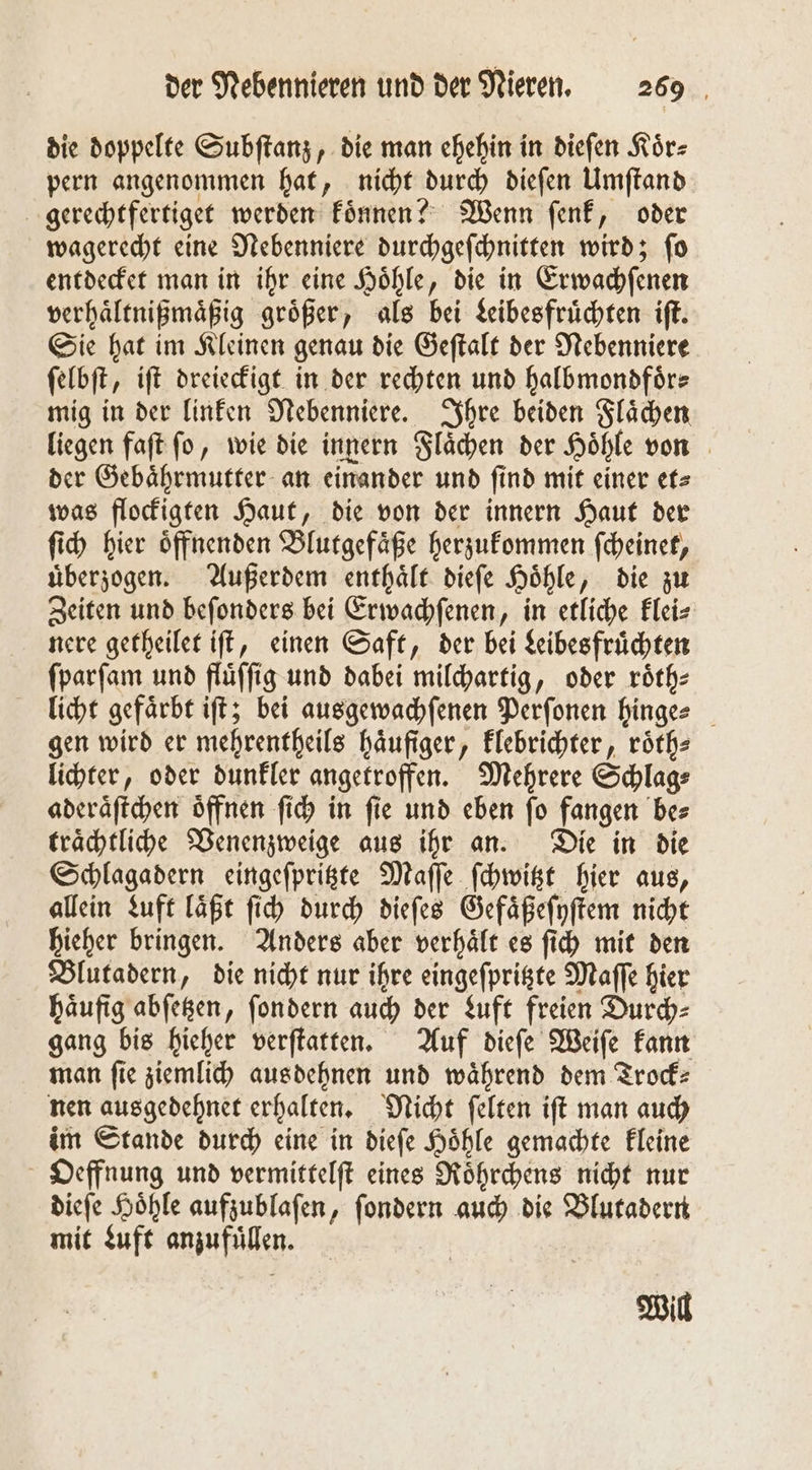 die doppelte Subſtanz, die man ehehin in dieſen Koͤr⸗ pern angenommen hat, nicht durch dieſen Umſtand gerechtfertiget werden koͤnnen? Wenn ſenk, oder wagerecht eine Nebenniere durchgeſchnitten wird; ſo entdecket man in ihr eine Hoͤhle, die in Erwachſenen verhaͤltnißmaͤßig groͤßer, als bei Leibesfruͤchten iſt. Sie hat im Kleinen genau die Geſtalt der Nebenniere ſelbſt, iſt dreieckigt in der rechten und halbmondförs mig in der linken Nebenniere. Ihre beiden Flaͤchen liegen faſt ſo, wie die innern Flaͤchen der Hoͤhle von der Gebaͤhrmutter an einander und find mit einer et⸗ was flockigten Haut, die von der innern Haut der ſich hier oͤffnenden Blutgefaͤße herzukommen ſcheinet, uͤberzogen. Außerdem enthaͤlt dieſe Hoͤhle, die zu Zeiten und beſonders bei Erwachſenen, in etliche Eleis nere getheilet iſt, einen Saft, der bei Leibesfruͤchten ſparſam und fluͤſſig und dabei milchartig, oder roͤth⸗ licht gefärbt iſt; bei ausgewachſenen Perſonen hinge- gen wird er mehrentheils häufiger, klebrichter, röth- lichter, oder dunkler angetroffen. Mehrere Schlag⸗ aderaͤſtchen oͤffnen ſich in ſie und eben ſo fangen be⸗ traͤchtliche Venenzweige aus ihr an. Die in die Schlagadern eingeſpritzte Maſſe ſchwitzt hier aus, allein Luft laͤßt ſich durch dieſes Gefaͤßeſyſtem nicht hieher bringen. Anders aber verhaͤlt es ſich mit den Blutadern, die nicht nur ihre eingeſpritzte Maſſe hier haͤufig abſetzen, ſondern auch der Luft freien Durch⸗ gang bis hieher verſtatten. Auf dieſe Weiſe kann man fie ziemlich aus dehnen und während dem Trock⸗ nen ausgedehnet erhalten. Nicht ſelten iſt man auch im Stande durch eine in dieſe Hoͤhle gemachte kleine Oeffnung und vermittelſt eines Roͤhrchens nicht nur dieſe Hoͤhle aufzublaſen, ſondern auch die Blutadern mit Luft anzufuͤllen. Will