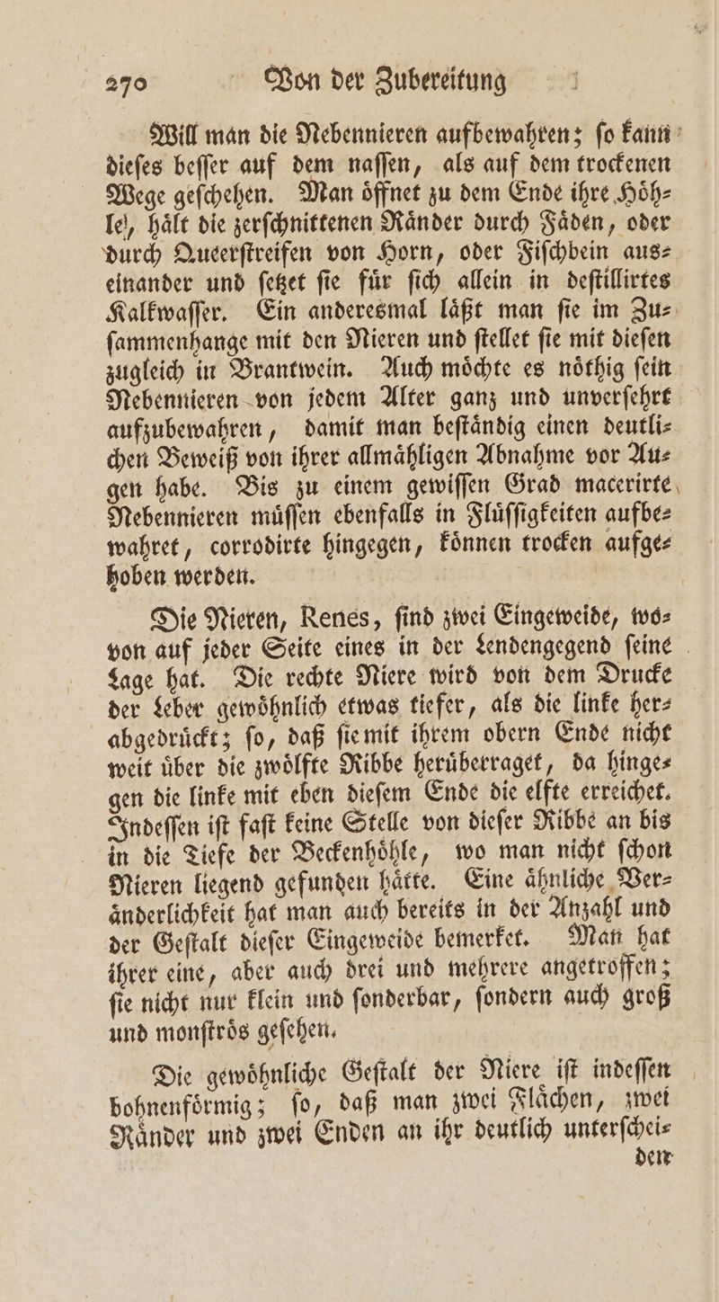 Will man die Nebennieren aufbewahren; ſo kann dieſes beſſer auf dem naſſen, als auf dem trockenen Wege geſchehen. Man oͤffnet zu dem Ende ihre Hoͤh⸗ le, haͤlt die zerſchnittenen Raͤnder durch Faͤden, oder durch Queerſtreifen von Horn, oder Fiſchbein aus⸗ einander und ſetzet ſie fuͤr ſich allein in deſtillirtes Kalkwaſſer. Ein anderesmal läßt man fie im Zus: ſammenhange mit den Nieren und ſtellet ſie mit dieſen zugleich in Brantwein. Auch moͤchte es noͤthig ſein Nebennieren von jedem Alter ganz und unverſehrt aufzubewahren, damit man beſtaͤndig einen deutli⸗ chen Beweiß von ihrer allmaͤhligen Abnahme vor Au⸗ gen habe. Bis zu einem gewiſſen Grad macerirte Nebennieren muͤſſen ebenfalls in Fluͤſſigkeiten aufbe⸗ wahret, corrodirte hingegen, koͤnnen trocken aufge⸗ hoben werden. N | | Die Nieren, Renes, find zwei Eingeweide, wo⸗ von auf jeder Seite eines in der Lendengegend ſeine Lage hat. Die rechte Niere wird von dem Drucke der Leber gewohnlich etwas tiefer, als die linke her⸗ abgedruckt; fo, daß ſie mit ihrem obern Ende nicht weit uͤber die zwoͤlfte Ribbe heruͤberraget, da hinge⸗ gen die linke mit eben dieſem Ende die elfte erreichet. Indeſſen iſt faſt keine Stelle von dieſer Ribbe an bis in die Tiefe der Beckenhoͤhle, wo man nicht ſchon Nieren liegend gefunden hätte. Eine ähnliche Ver⸗ aͤnderlichkeit hat man auch bereits in der Anzahl und der Geſtalt dieſer Eingeweide bemerket. Man hat ihrer eine, aber auch drei und mehrere angetroffen; fie nicht nur klein und ſonderbar, ſondern auch groß und monſtroͤs geſehen. Die gewoͤhnliche Geſtalt der Niere iſt indeſſen bohnenfoͤrmig; fo, daß man zwei Flachen, zwei Ränder und zwei Enden an ihr deutlich unterſchei— den