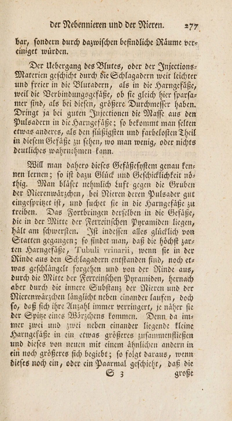 bar, ſondern durch dazwiſchen befindliche Raͤume ver⸗ einiget wuͤrden. Der Uebergang des Blutes, oder der Injections⸗ Materien geſchicht durch die Schlagadern weit leichter und freier in die Blutadern, als in die Harngefaͤße, weil die Verbindungsgefaͤße, ob fie gleich hier ſparſa— mer ſind, als bei dieſen, groͤßere Durchmeſſer haben. Dringt ja bei guten Injectionen die Maſſe aus den Pulsadern in die Harngefaͤße; ſo bekommt man ſelten etwas anderes, als den fluͤßigſten und farbeloſten Theil in dieſem Gefaͤße zu ſehen, wo man wenig, oder nichts deutliches wahrnehmen kann. 28 Will man dahero dieſes Gefaͤßeſyſtem genau ken— nen lernen; ſo iſt dazu Gluͤck und Geſchicklichkeit noͤ⸗ thig. Man blaͤſet nehmlich Luft gegen die Gruben der Nierenwaͤrzchen, bei Nieren deren Pulsader gut eingeſpritzet iſt, und ſuchet ſie in die Harngefaͤße zu treiben. Das Fortbringen derſelben in die Gefaͤße, die in der Mitte der Ferreinſchen Pyramiden liegen, haͤlt am ſchwerſten. Iſt indeſſen alles gluͤcklich von Statten gegangen; fo finder man, daß die hoͤchſt zar⸗ ten Harngefaͤße, Tubuli vrinarii, wenn ſie in der Rinde aus den Schlagadern entſtanden ſind, noch et⸗ was geſchlaͤngelt forgehen und von der Rinde aus, durch die Mitte der Ferreinſchen Pyramiden, hernach aber durch die innere Subſtanz der Nieren und der Nierenwaͤrzchen laͤnglicht neben einander laufen, doch fo, daß ſich ihre Anzahl immer verringert, je näher fie der Spitze eines Waͤrzchens kommen. Denn da im⸗ mer zwei und zwei neben einander liegende kleine Harngefaͤße in ein etwas groͤßeres zuſammenfließen und dieſes von neuen mit einem aͤhnlichen andern in ein noch groͤßeres ſich begiebt; ſo folgt daraus, wenn dieſes noch ein, oder ein Paarmal geſchieht, daß die | S 3 große