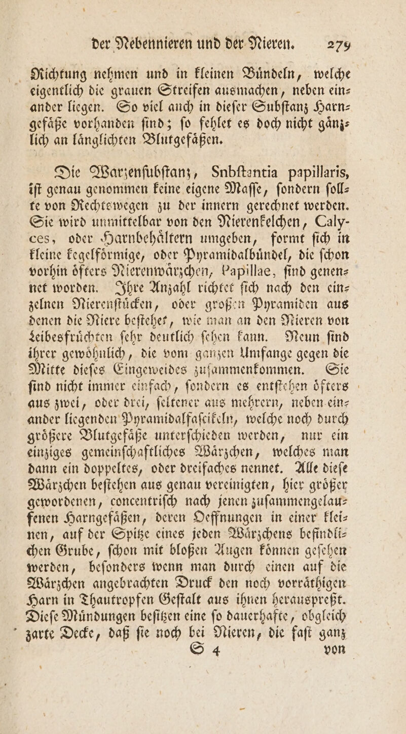 Richtung nehmen und in kleinen Buͤndeln, welche eigentlich die grauen Streifen ausmachen, neben ein⸗ ander liegen. So viel auch in dieſer Subſtanz Harn: gefaͤße vorhanden ſind; ſo fehlet es doch nicht gaͤnz⸗ lich an laͤnglichten Blutgefaͤßen. Die Warzenſubſtanz, Snbftantia papillaris, iſt genau genommen keine eigene Maſſe, ſondern ſoll— te von Rechtswegen zu der innern gerechnet werden. Sie wird unmittelbar von den Nierenkelchen, Caly- ces, oder Harnbehaͤltern umgeben, formt ſich in kleine kegelfoͤrmige, oder Pyramidalbuͤndel, die ſchon vorhin öfters Nierenwaͤrzchen, Papillae, find genen⸗ net worden. Ihre Anzahl richtet ſich nach den ein— zelnen Nierenſtuͤcken, oder großen Pyramiden aus denen die Niere beſtehet, wie man an den Nieren von Leibesfruͤchten ſehr deutlich ſehen kann. Neun ſind ihrer gewoͤhnlich, die vom ganzen Umfange gegen die Mitte dieſes Eingeweides zufammenfommen. Sie find nicht immer einfach, ſondern es entſtehen oͤfters aus zwei, oder drei, ſeltener aus mehrern, neben ein⸗ ander liegenden Pyramidalfaſcikeln, welche noch durch groͤßere Blutgefaͤße unterſchieden werden, nur ein einziges gemeinſchaftliches Waͤrzchen, welches man dann ein doppeltes, oder dreifaches nennet. Alle dieſe Waͤrzchen beſtehen aus genau vereinigten, hier größer gewordenen, concentriſch nach jenen zuſammengelau⸗ fenen Harngefäßen, deren Oeffnungen in einer klei⸗ nen, auf der Spitze eines jeden Waͤrzchens befindli- chen Grube, ſchon mit bloßen Augen koͤnnen geſehen werden, beſonders wenn man durch einen auf die Waͤrzchen angebrachten Druck den noch vorraͤthigen Harn in Thautropfen Geſtalt aus ihnen herauspreßt. Dieſe Muͤndungen beſitzen eine ſo dauerhafte, obgleich zarte Decke, daß ſie noch bei Nieren, die faſt ganz S 4 von