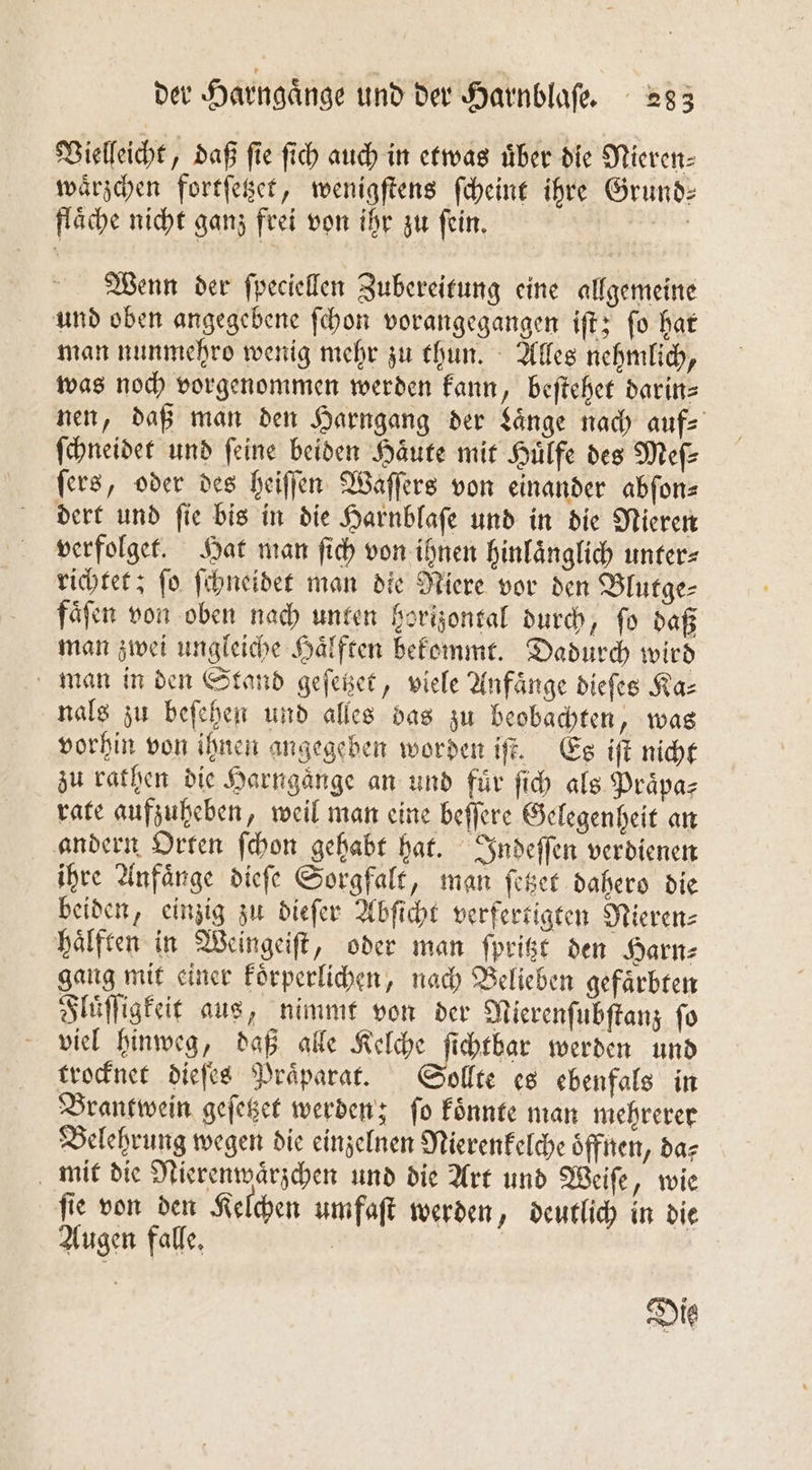 Vielleicht, daß fie ſich auch in etwas über die Nieren⸗ waͤrzchen fortſetzet, wenigſtens ſcheint ihre Grund: flaͤche nicht ganz frei von ihr zu ſein. | Wenn der ſpeciellen Zubereitung eine allgemeine und oben angegebene ſchon vorangegangen iſt; ſo hat man nunmehro wenig mehr zu thun. Alles nehmlich, was noch vorgenommen werden kann, beſtehet darin⸗ nen, daß man den Harngang der Laͤnge nach aufs ſchneidet und feine beiden Haͤute mit Huͤlfe des Meſ⸗ ſers, oder des heiſſen Waſſers von einander abſon⸗ dert und ſie bis in die Harnblaſe und in die Nieren verfolget. Hat man ſich von ihnen hinlaͤnglich unter⸗ richtet; ſo ſchneidet man die Niere vor den Blutge⸗ faͤſen von oben nach unten horizontal durch, ſo daß man zwei ungleiche Haͤlften bekommt. Dadurch wird man in den Stand geſetzet, viele Anfänge dieſes Ka⸗ nals zu beſehen und alles das zu beobachten, was vorhin von ihnen angegeben worden iſt. Es iſt nicht zu rathen die Harngänge an und für ſich als Praͤpa⸗ rate aufzuheben, weil man eine beſſere Gelegenheit an andern Orten ſchon gehabt hat. Indeſſen verdienen ihre Anfaͤnge dieſe Sorgfalt, man ſetzet dahero die beiden, einzig zu dieſer Abſicht verfertigten Nieren⸗ haͤlften in Weingeiſt, oder man ſpritzt den Harn⸗ gang mit einer koͤrperlichen, nach Belieben gefaͤrbten Fluͤſſigkeit aus, nimmt von der Nierenſubſtanz ſo viel hinweg, daß alle Kelche ſichtbar werden und trocknet dieſes Praͤparat. Sollte es ebenfals in Brantwein geſetzet werden; ſo koͤnnte man mehrerer Belehrung wegen die einzelnen Mierenkelche oͤffnen, da⸗ mit die Nierenwaͤrzchen und die Art und Weiſe, wie ſie von den Kelchen umfaſt werden, deutlich in die Augen falle.