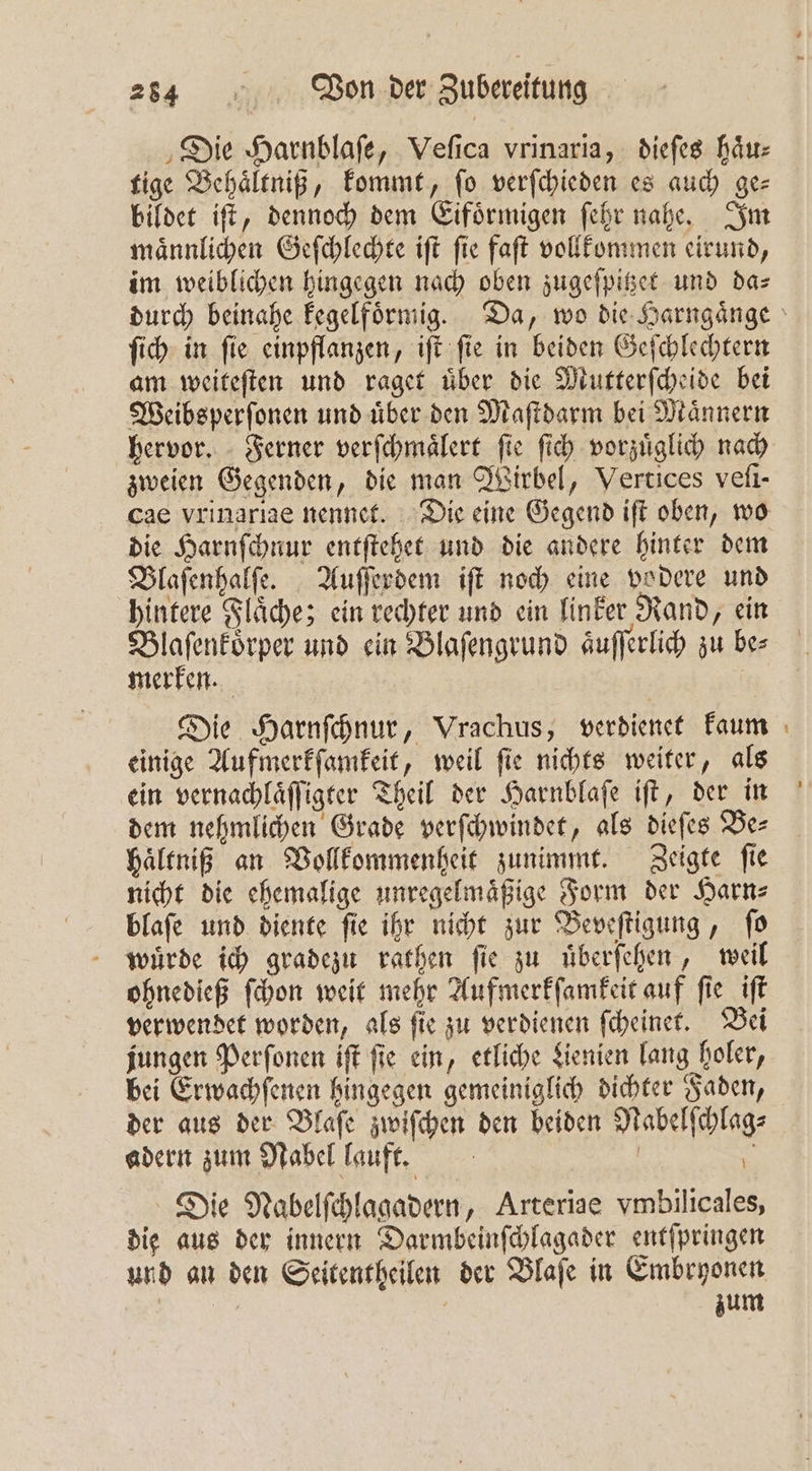 ‚Die Harnblafe, Veſica vrinaria, dieſes haͤu⸗ tige Behaͤltniß, kommt, ſo verſchieden es auch ge— bildet iſt, dennoch dem Eifoͤrmigen ſehr nahe. Im maͤnnlichen Geſchlechte iſt ſie faſt vollkommen eirund, im weiblichen hingegen nach oben zugeſpitzet und da⸗ ſich in ſie einpflanzen, iſt ſie in beiden Geſchlechtern am weiteſten und raget über die Mutterſcheide bei Weibsperſonen und uͤber den Maſtdarm bei Maͤnnern hervor. Ferner verſchmaͤlert fie ſich vorzuͤglich nach zweien Gegenden, die man Wirbel, Vertices veſi- die Harnſchnur entſtehet und die andere hinter dem Blaſenhalſe. Auſſerdem iſt noch eine vodere und hintere Flaͤche; ein rechter und ein linker Rand, ein mene und ein Blaſengrund aͤuſſerlich zu be⸗ merken. Die Harnſchnur, Vrachus, verdienet kaum einige Aufmerkſamkeit, weil ſie nichts weiter, als ein vernachlaͤſſigter Theil der Harnblaſe iſt, der in dem nehmlichen Grade verſchwindet, als dieſes Be⸗ haͤltniß an Vollkommenheit zunimmt. Zeigte ſie nicht die ehemalige unregelmaͤßige Form der Harn⸗ blaſe und diente ſie ihr nicht zur Beveſtigung, ſo wuͤrde ich gradezu rathen fie zu uͤberſehen, weil ohnedieß ſchon weit mehr Aufmerkſamkeit auf ſie iſt verwendet worden, als ſie zu verdienen ſcheinet. Bei jungen Perſonen iſt fie ein, etliche Lienien lang holer, bei Erwachſenen hingegen gemeiniglich dichter Faden, der aus der Blaſe zwiſchen den beiden Nabelſchlag⸗ adern zum Nabel lauft. | 2 * Die Nabelſchlagadern, Arteriae vmbilicales, die aus der innern Darmbeinſchlagader entſpringen und an den Seitentheilen der Blaſe in Embryonen N | zum —