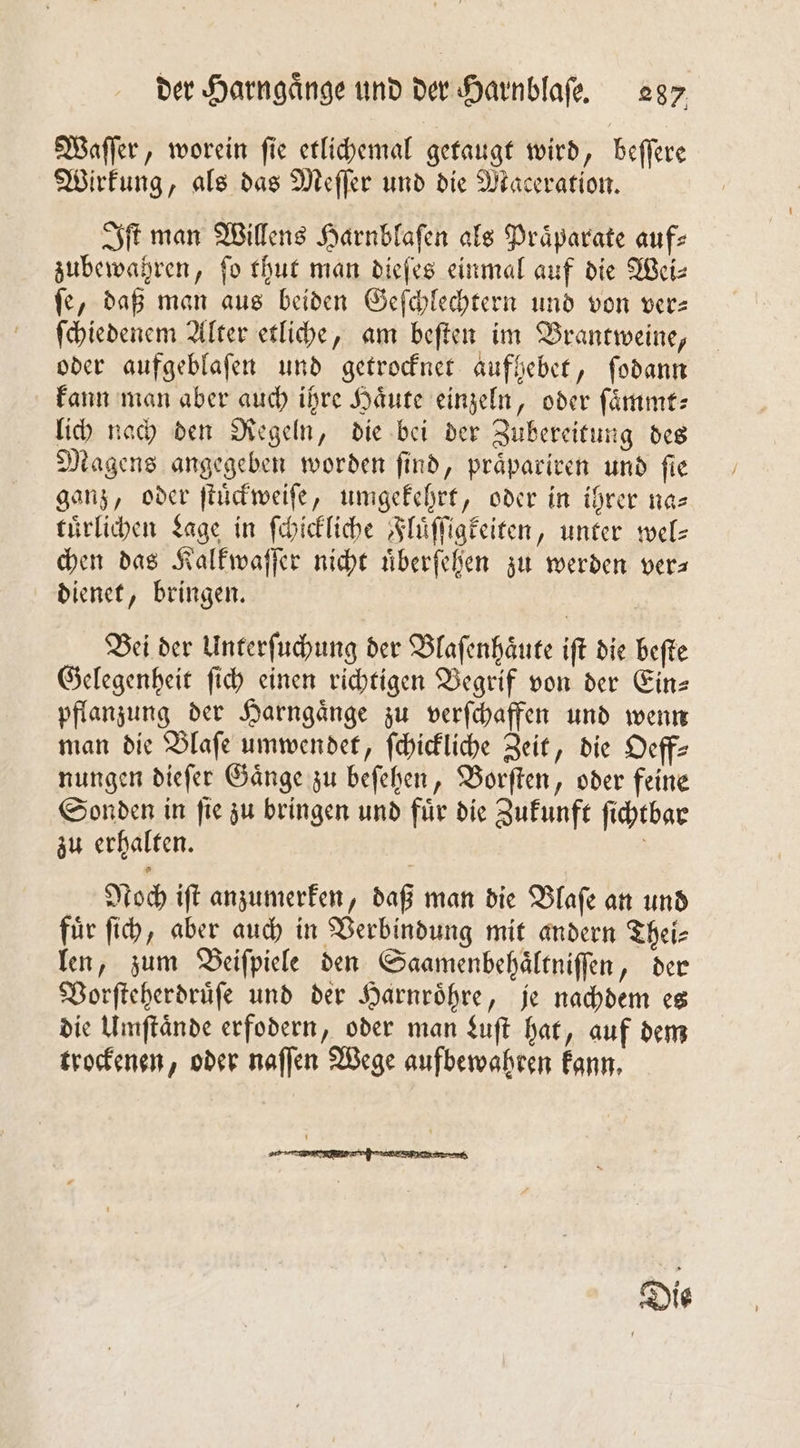 Waſſer, worein fie etlichemal getaugt wird, beſſere Wirkung, als das Meſſer und die Maceration. Iſt man Willens Harnblaſen als Praͤparate auf⸗ zubewahren, fo thut man dieſes einmal auf die Weiz ſe, daß man aus beiden Geſchlechtern und von ver— ſchiedenem Alter etliche, am beſten im Brantweine, oder aufgeblaſen und getrocknet aufhebet, ſodann kann man aber auch ihre Haͤute einzeln, oder ſaͤmmt— lich nach den Regeln, die bei der Zubereitung des Magens angegeben worden ſind, praͤpariren und ſie ganz, oder ſtuͤckweiſe, umgekehrt, oder in ihrer na— tuͤrlichen Lage in ſchickliche Fluͤſſigkeiten, unter wel- chen das Kalkwaſſer nicht uͤberſehen zu werden vers dienet, bringen. Bei der Unterſuchung der Blaſenhaͤute iſt die beſte Gelegenheit ſich einen richtigen Begrif von der Ein— pflanzung der Harngaͤnge zu verſchaffen und wenn man die Blaſe umwendet, ſchickliche Zeit, die Oeff— nungen dieſer Gaͤnge zu beſehen, Borſten, oder feine Sonden in ſie zu bringen und fuͤr die Zukunft ſichtbar zu erhalten. | Noch iſt anzumerken, daß man die Dlafe an und fuͤr ſich, aber auch in Verbindung mit andern Thei⸗ len, zum Beiſpiele den Saamenbehaͤltniſſen, der Vorſteherdruͤſe und der Harnroͤhre, je nachdem es die Umſtaͤnde erfodern, oder man Luſt hat, auf dem trockenen, oder naſſen Wege aufbewahren kann.