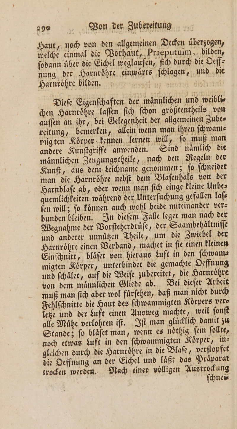 Haut, noch von den allgemeinen Decken überzogen, welche einmal die Vorhaut, Praeputuim, bilden, ſodann über die Eichel weglaufen, ſich durch die Oeff⸗ nung der Harnroͤhre einwaͤrts ſchlagen, und die Harnroͤhre bilden. N e Dieſe Eigenſchaften der männlichen und weibli⸗ chen Harnroͤhre laſſen ſich ſchon groͤßtentheils von auſſen an ihr, bei Gelegenheit der allgemeineu Zube⸗ reitung, bemerken, allein wenn man ihren ſchwam⸗ migten Koͤrper kennen lernen will, fo muß man andere Kunſtgriffe anwenden. Sind naͤmlich die maͤnnlichen Zeugungstheile, nach den Regeln der Kunſt, aus dem Leichname genommen; ſo ſchneidet man die Harnroͤhre nebſt dem Blaſenhals von der Harnblaſe ab, oder wenn man ſich einge kleine Unbe⸗ quemlichkeiten während der Unterſuchung gefallen laſ⸗ ſen will; ſo koͤnnen auch wohl beide miteinander ver⸗ bunden bleiben. In dieſem Falle leget man nach der Wegnahme der Vorſteherdruͤſe, der Saambehaͤltniſſe und anderer unnuͤtzen Theile, um die Zwiebel der Harnroͤhre einen Verband, machet in ſie einen kleinen Einſchnitt, bläfet von hieraus Luft in den ſchwam⸗ migten Koͤrper, unterbindet die gemachte Oeffnung und ſchalet, auf die Weiſe zubereitet, die Harnroͤhre von dem maͤnnlichen Gliede ab. Bei dieſer Arbeit muß man ſich aber wol fuͤrſehen, daß man nicht durch Fehlſchnitte die Haut des ſchwammigten Koͤrpers ver⸗ letze und der Luft einen Ausweg machte, weil ſonſt alle Mühe verlohren iſt. Iſt man gluͤcklich damit zu Stande; ſo blaͤſet man, wenn es noͤthig ſein ſollte, noch etwas Luft in den ſchwammigten Körper, in⸗ gleichen durch die Harnroͤhre in die Blaſe, verſtopfet die Oeffnung an der Eichel und läßt das Praͤparat srocen werden. Nach einer völligen Austrockung | ' | | ſchnei⸗