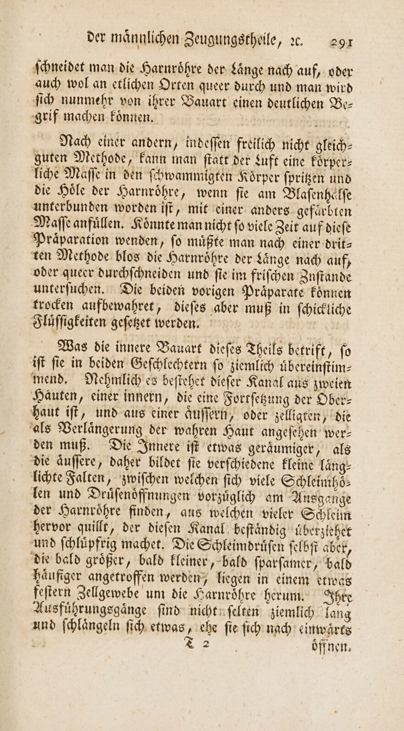 ſchneidet man die Harnröhre der Länge nach auf, oder auch wol an etlichen Orten queer durch und man wird ſich nunmehr von ihrer Bauart einen deutlichen Be— grif machen koͤnnen. 438. gene Nach einer andern, indeſſen freilich nicht gleich⸗ guten Methode, kann man ſtatt der Luft eine koͤrper⸗ liche Maſſe in den ſchwammigten Koͤrper ſpritzen und die Hoͤle der Harnroͤhre, wenn ſie am Blaſenhaͤlſe unterbunden worden iſt, mit einer anders gefaͤrbten Maſſe anfuͤllen. Konnte man nicht ſo viele Zeit auf dieſe Praͤparation wenden, ſo muͤßte man nach einer drit⸗ ten Methode blos die Harnroͤhre der Länge nach auf, oder queer durchſchneiden und fie im friſchen Znſtande unterſuchen. Die beiden vorigen Praͤparate koͤnnen trocken aufbewahret, dieſes aber muß in ſchickliche Fluͤſſigkeiten geſetzet werden. | Was die innere Bauart dieſes Theils betrift, fo iſt ſie in beiden Geſchlechtern ſo ziemlich uͤbereinſtim⸗ mend. Nehfmlich es beſtehet dieſer Kanal aus zweien Hauten, einer innern, die eine Fortſetzung der Ober- haut iſt, und aus einer aͤuſſern, oder zelligten, die als Verlaͤngerung der wahren Haut angeſehen wer— den muß. Die Innere iſt etwas geräumiger, als die aͤuſſere, daher bildet ſie verſchiedene kleine laͤng⸗ lichte Falten, zwiſchen welchen ſich viele Schleimhoͤ⸗ len und Drüfenöffnungen vorzüglih am Ausgange der Harnroͤhre finden, aus welchen vieler Schleim hervor quillt, der dieſen Kanal beſtaͤndig uͤberzlehet und ſchluͤpfrig machet. Die Schleimdruͤſen ſelbſt aber, die bald groͤßer, bald kleiner, bald ſparſamer, bald haͤufiger angetroffen werden, liegen in einem etwas feſtern Zellgewebe um die Harnroͤhre herum. Ihre Ausfuͤhrungsgaͤnge ſind nicht ſelten ziemlich lang und ſchlaͤngeln ſich etwas, ehe fie ſich nach einwaͤrts | T 2 oͤff nen.