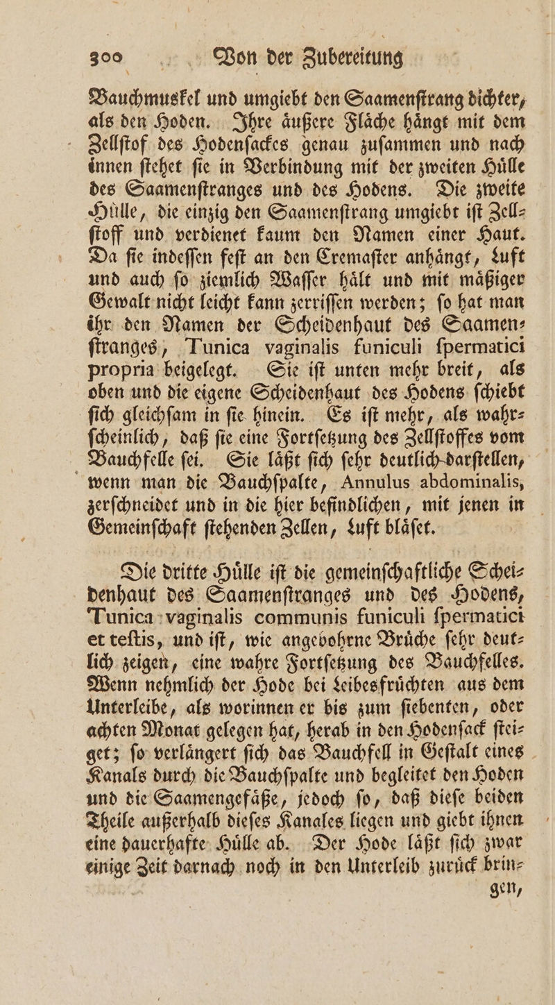 Vauchmuskel und umgiebt den Saamenſtrang dichter, als den Hoden. Ihre aͤußere Flaͤche haͤngt mit dem Zellſtof des Hodenſackes genau zuſammen und nach innen ſtehet fie in Verbindung mit der zweiten Hülle des Saamenſtranges und des Hodens. Die zweite Huͤlle, die einzig den Saamenſtrang umgiebt iſt Zell⸗ ſtoff und verdienet kaum den Namen einer Haut. Da ſie indeſſen feſt an den Cremaſter anhaͤngt, Luft und auch ſo ziemlich Waſſer haͤlt und mit maͤßiger Gewalt nicht leicht kann zerriſſen werden; ſo hat man ihr den Namen der Scheidenhaut des Saamen: ſtranges, Tunica vaginalis funiculi ſpermatici propria beigelegt. Sie iſt unten mehr breit, als oben und die eigene Scheidenhaut des Hodens ſchiebt ſich gleichſam in ſie hinein. Es iſt mehr, als wahr⸗ ſcheinlich, daß ſie eine Fortſetzung des Zellſtoffes vom Bauchfelle ſei. Sie laͤßt ſich ſehr deutlich darſtellen, wenn man die Bauchſpalte, Annulus abdominalis, zerſchneidet und in die hier befindlichen, mit jenen in Gemeinſchaft ſtehenden Zellen, Luft blaͤſet. Die dritte Huͤlle iſt die gemeinſchaftliche Schei⸗ denhaut des Saamenſtranges und des Hodens, Tunica vaginalis communis funiculi ſpermatici et teſtis, und iſt, wie angebohrne Bruͤche ſehr deut⸗ lich zeigen, eine wahre Fortſetzung des Bauchfelles. Wenn nehmlich der Hode bei Leibes fruͤchten aus dem Unterleibe, als worinnen er bis zum ſiebenten, oder achten Monat gelegen hat, herab in den Hodenſack ſtei⸗ get; ſo verlaͤngert ſich das Bauchfell in Geſtalt eines Kanals durch die Bauchſpalte und begleitet den Hoden und die Saamengefaͤße, jedoch ſo, daß dieſe beiden Theile außerhalb dieſes Kanales liegen und giebt ihnen eine dauerhafte Huͤlle ab. Der Hode laͤßt ſich zwar einige Zeit darnach noch in den Unterleib zuruͤck brin⸗ gen,
