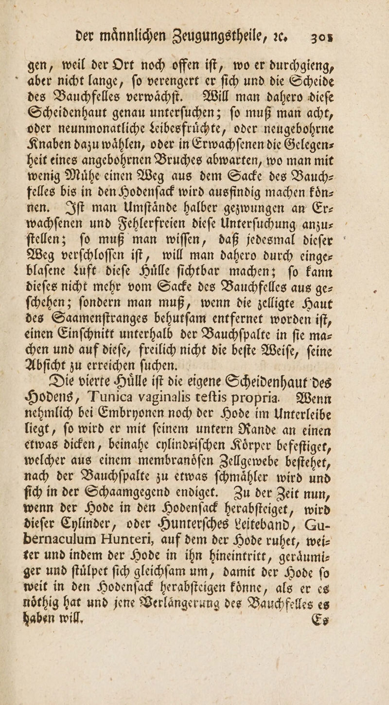 gen, weil der Ort noch offen iſt, wo er durchgieng, aber nicht lange, ſo verengert er ſich und die Scheide des Bauchfelles verwaͤchſt. Will man dahero dieſe Scheidenhaut genau unterſuchen; ſo muß man acht, oder neunmonatliche Leibesfruͤchte, oder neugebohrne Knaben dazu waͤhlen, oder in Erwachſenen die Gelegen⸗ heit eines angebohrnen Bruches abwarten, wo man mit wenig Muͤhe einen Weg aus dem Sacke des Bauch— felles bis in den Hodenſack wird ausfindig machen Fün- nen. ft man Umſtaͤnde halber gezwungen an Er: wachſenen und Fehlerfreien dieſe Unterſuchung anzu⸗ ſtellen; ſo muß man wiſſen, daß jedesmal dieſer Weg verſchloſſen iſt, will man dahero durch einge— blafene Luft dieſe Hülle ſichtbar machen; fo kann dieſes nicht mehr vom Sacke des Bauchfelles aus ge- ſchehen; ſondern man muß, wenn die zelligte Haut des Saamenſtranges behutſam entfernet worden iſt, einen Einſchnitt unterhalb der Bauchſpaͤlte in fie ma⸗ chen und auf dieſe, freilich nicht die beſte Weiſe, ſeine Abſicht zu erreichen ſuchen. Die vierte Huͤlle iſt die eigene Scheidenhaut des Hodens, Tunica vaginalis teſtis propria. Wenn nehmlich bei Embryonen noch der Hode im Unterleibe liegt, ſo wird er mit ſeinem untern Rande an einen etwas dicken, beinahe cylindriſchen Körper befeſtiget, welcher aus einem membranoͤſen Zellgewebe beſtehet, nach der Bauchſpalte zu etwas ſchmaͤhler wird und ſich in der Schaamgegend endiget. Zu der Zeit nun, wenn der Hode in den Hodenſack herabſteiget, wird dieſer Cylinder, oder Hunterſches Leiteband, Gu- bernaculum Hunteri, auf dem der Hode ruhet, wei⸗ ter und indem der Hode in ihn hineintritt, geraͤumi⸗ ger und ſtuͤlpet ſich gleichſam um, damit der Hode ſo weit in den Hodenſack herabſteigen koͤnne, als er es noͤthig hat und jene Verlaͤngerung des Bauchfelles es haben will. | Es