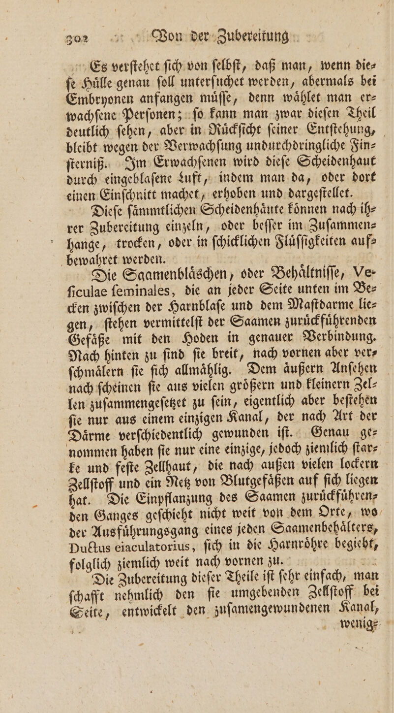 Es verſtehet ſich von ſelbſt, daß man, wenn die⸗ ſe Huͤlle genau ſoll unterſuchet werden, abermals bei Embryonen anfangen muͤſſe, denn waͤhlet man er⸗ wachſene Perſonen; ſo kann man zwar dieſen Theil deutlich ſehen, aber in Ruͤckſicht ſeiner Entſtehung, bleibt wegen der Verwachſung undurchdringliche Fin⸗ ſterniß. Im Erwachſenen wird dieſe Scheidenhaut durch eingeblaſene duft, indem man da, oder dort einen Einſchnitt machet, erhoben und dargeſtellet. Dieſe ſaͤmmtlichen Scheidenhaͤute koͤnnen nach ih⸗ rer Zubereitung einzeln, oder beſſer im Zuſammen⸗ hange, trocken, oder in ſchicklichen Fluͤſſigkeiten auf bewahret werden. ia 8 Die Saamenblaͤschen, oder Behaͤltniſſe, Ve- ſiculae ſeminales, die an jeder Seite unten im Be⸗ cken zwiſchen der Harnblaſe und dem Maſtdarme lie⸗ gen, ſtehen vermittelſt der Saamen zuruͤckfuͤhrenden Gefaͤße mit den Hoden in genauer Verbindung. Nach hinten zu ſind ſie breit, nach vornen aber ver⸗ ſchmaͤlern ſie ſich allmaͤhlig. Dem aͤußern Anſehen nach ſcheinen ſie aus vielen groͤßern und kleinern Zel⸗ len zuſammengeſetzet zu ſein, eigentlich aber beſtehen ſie nur aus einem einzigen Kanal, der nach Art der Daͤrme verſchiedentlich gewunden iſt. Genau ger nommen haben ſie nur eine einzige, jedoch ziemlich ſtar⸗ ke und feſte Zellhaut, die nach außen vielen lockern Zellſtoff und ein Netz von Blutgefaͤßen auf ſich liegen hat. Die Einpflanzung des Saamen zuruͤckfuͤhren⸗ den Ganges geſchieht nicht weit von dem Orte, wo der Aus fuͤhrungsgang eines jeden Saamenbehaͤlters, Ductus eiaculatorius, ſich in die Harnroͤhre begiebt, folglich ziemlich weit nach vornen zu. RR Die Zubereitung diefer Theile ift ſehr einfach, man ſchafft nehmlich den ſie umgebenden Zellſtoff bei Seite, entwickelt den zuſamengewundenen Kanal, E | | wenige: