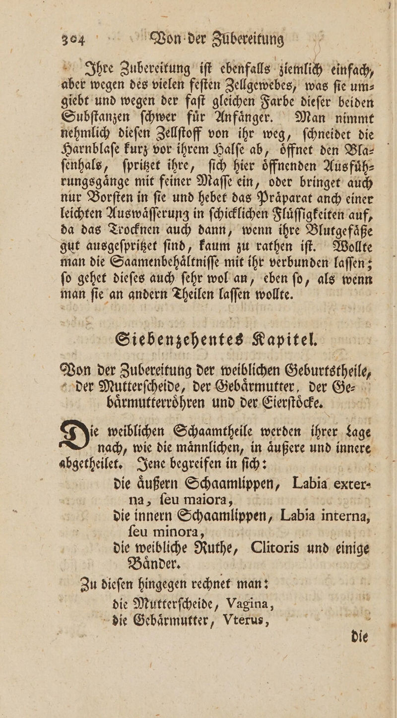 Ihre Zubereitung iſt ebenfalls ziemlich einfach, aber wegen des vielen feſten Zellgewebes, was ſie um⸗ giebt und wegen der faſt gleichen Farbe dieſer beiden Subſtanzen ſchwer für Anfänger. Man nimmt nehmlich dieſen Zellſtoff von ihr weg, ſchneidet die Harnblaſe kurz vor ihrem Halfe ab, öffnet den Bla- ſenhals, ſpritzet ihre, ſich hier oͤffnenden Aus fuͤh⸗ rungsgaͤnge mit feiner Maſſe ein, oder bringet auch nur Borſten in fie und hebet das Präparat anch einer leichten Auswaͤſſerung in ſchicklichen Fluͤſſigkeiten auf, da das Trocknen auch dann, wenn ihre Blutgefaͤße gut ausgeſpritzet ſind, kaum zu rathen iſt. Wollte man die Saamenbehaͤltniſſe mit ihr verbunden laſſen; ſo gehet dieſes auch ſehr wol an, eben ſo, als wenn man ſie an andern Theilen laſſen wollte. | Siebenzehentes Kapitel. Von der Zubereitung der weiblichen Geburtstheile, der Mutterſcheide, der Gebärmutter, der Ge baͤrmutterroͤhren und der Eierſtoͤcke. N Di weiblichen Schaamtheile werden ihrer Lage nach, wie die maͤnnlichen, in aͤußere und innere abgetheilet. Jene begreifen in ſich: en die äußern Schaamlippen, Labia exter- na, ſeu maiora, Eu f die innern Schaamlippen, Labia interna, ſeu minora, ; R nt die weibliche Ruthe, Clitoris und einige Zu dieſen hingegen rechnet man: die Mutterſcheide, Vagina, . die Gebaͤrmutter, Vterus, 1 die