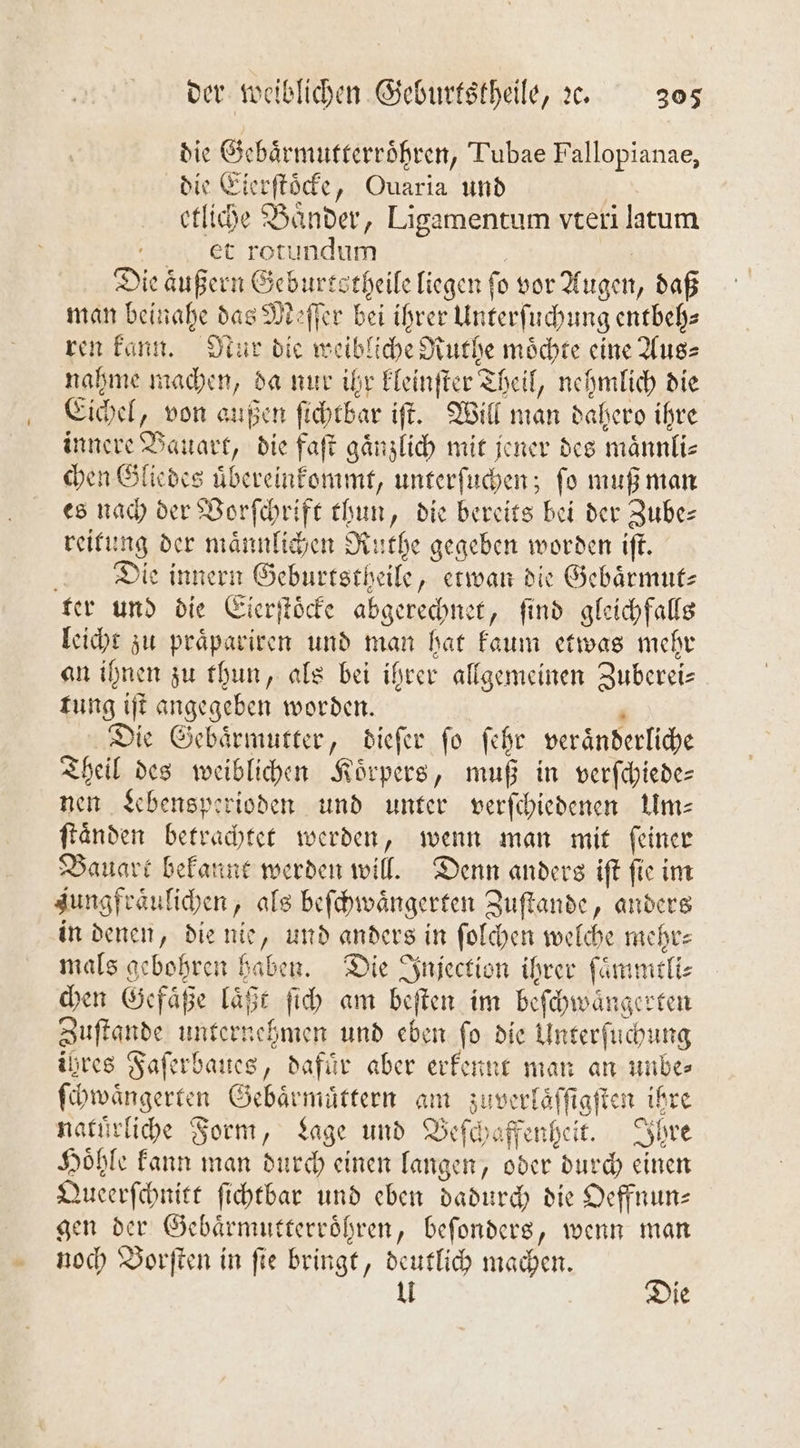 die Gebaͤrmutterroͤhren, Tubae Fallopianae, die Eierſtoͤcke, Ouaria und etliche Baͤnder, Ligamentum vteri latum ct rotundum ee Die äußern Gebursstheile liegen fo vor Augen, daß man beinahe das Meſſer bei ihrer Unterſuchung entbeh⸗ ren kann. Nur die weibliche Ruthe moͤchte eine Aus⸗ nahme machen, da nur ihr kleinſter Theil, nehmlich die Eichel, von außen ſichtbar iſt. Will man dahero ihre innere Bauart, die faſt gaͤnzlich mit jener des maͤnnli⸗ chen Gliedes uͤbereinkommt, unterſuchen; ſo muß man es nach der Vorſchrift thun, die bereits bei der Zube— reitung der maͤnnlichen Ruthe gegeben worden iſt. Die innern Geburtstheile, etwan die Gebaͤrmut⸗ ter und die Eierſtoͤcke abgerechnet, ſind gleichfalls leicht zu praͤpariren und man hat kaum etwas mehr an ihnen zu thun, als bei ihrer allgemeinen Zuberei— tung iſt angegeben worden. | N Die Gebaͤrmutter, dieſer ſo ſehr veraͤnderliche Theil des weiblichen Körpers, muß in verſchiede— nen Lebensperioden und unter verſchiedenen Um⸗ ſtaͤnden betrachtet werden, wenn man mit feiner Bauart bekannt werden will. Denn anders iſt ſie im Jungfraͤulichen, als beſchwaͤngerten Zuſtande, anders in denen, die nie, und anders in ſolchen welche mehr—⸗ mals gebohren haben. Die Injection ihrer ſaͤmmtli⸗ chen Gefaͤße laͤßt ſich am beſten im beſchwaͤngerten Zuſtande unternehmen und eben ſo die Unterſuchung ihres Faſerbaues, dafuͤr aber erkennt man an unbe⸗ ſchwaͤngerten Gebaͤrmuͤttern am zuverlaͤſſigſten ihre natuͤrliche Form, Lage und Beſchaffenheit. Ihre Hoͤhle kann man durch einen langen, oder durch einen Queerſchnitt ſichtbar und eben dadurch die Oeffnun— gen der Gebaͤrmutterroͤhren, beſonders, wenn man noch VBorſten in fie bringt, deutlich machen. ER 1 ie