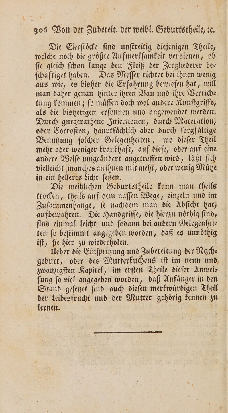 Die Eierſtoͤcke ſind unſtreitig diejenigen Theile, welche noch die groͤßte Aufmerkſamkeit verdienen, ob fie gleich ſchon lange den Fleiß der Zergliederer be— ſchaͤftiget haben. Das Meſſer richtet bei ihnen wenig aus wie, es bisher die Erfahrung bewieſen hat, will man daher genau hinter ihren Bau und ihre Verrich⸗ tung kommen; ſo muͤſſen doch wol andere Kunſtgriffe, als die bisherigen erſonnen und angewendet werden. Durch gutgerathene Injectionen, durch Maceration, oder Corroſion, hauptſaͤchlich aber durch forgfältige Benutzung ſolcher Gelegenheiten, wo dieſer Theil mehr oder weniger krankhaft, auf dieſe, oder auf eine andere Weiſe umgeaͤndert angetroffen wird, laͤßt ſich vielleicht manches an ihnen mit mehr, oder wenig Muͤhe in ein helleres Licht ſetzen. Die weiblichen Geburtstheile kann man theils trocken, theils auf dem naſſen Wege, einzeln und im Zufammenhange, je nachdem man die Abſicht hat, aufbewahren. Die Handgriffe, die hierzu noͤthig find, find einmal leicht und ſodann bei andern Gelegenhei— ten ſo beſtimmt angegeben worden, daß es unnoͤthig iſt, ſie hier zu wiederholen. | Ueber die Einfprigung und Zubereitung der Nach: geburt, oder des Mutterkuchens iſt im neun und, zwanzigſten Kapitel, im erſten Theile dieſer Anwei— ſung ſo viel angegeben worden, daß Anfaͤnger in den Stand geſetzet ſind auch dieſen merkwuͤrdigen Theil der Leibesfrucht und der Mutter gehoͤrig kennen zu lernen. .