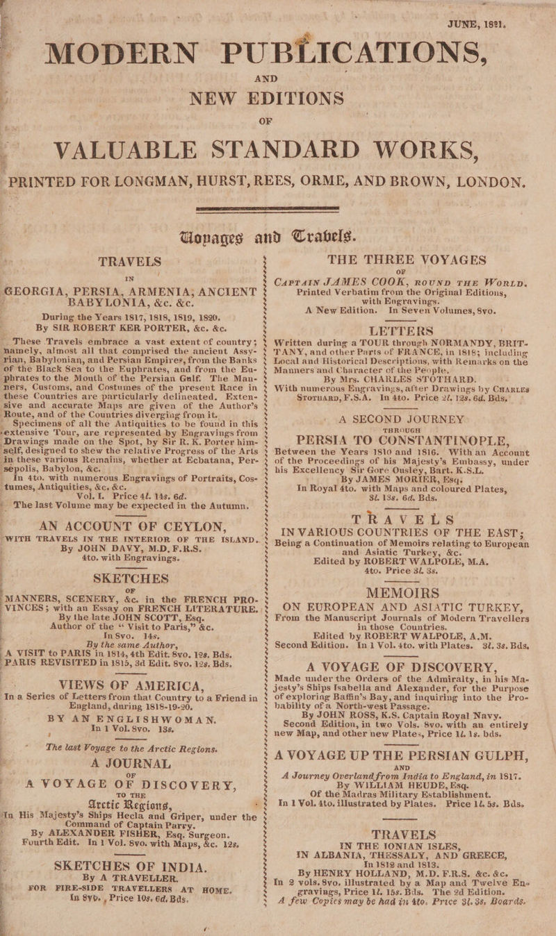 a Oe ea) er eee aE A ‘ ar JUNE, 1821, TRAVELS IN : PERSIA, ARMENIA; ANCIENT BABYLONIA, &amp;c. &amp;c. During the Years 1817, 1818, 1819, 1820. By SIR ROBERT KER PORTER, &amp;c. &amp;c. ~ These Travels embrace a vast extent of country; mamely, almost all that comprised the ancient Assy- ian, Babylonian, and Persian Empires, from the Banks of the Black Sea to the Euphrates, and from the Eu- -phrates to the Mouth of the Persian Gulf. The Man- ners, Customs, and Costumes of the present Race in these Countries are particularly delineated. Exten- ‘Sive and accurate Maps are given of the Author’s Route, and of the Countries diverging from it. _ Specimens of all the Antiquities to be found in this -extensive Tour, are represented by Engravings from Drawings made on the Spot, by Sir R. K. Porter him- self, designed to shew the relative Progress of the Arts ‘in these various Remains, whether at Ecbatana, Per- “sepolis, Babylon, &amp;c. - _ In 4to. with numerous Engravings of Portraits, Cos- tumes, Antiquities, &amp;c. &amp;c. . : Vol. I. Price 41. 14s. 6d. * The last Volume may be expected in the Autumn, AN ACCOUNT OF CEYLON, GEORGIA, By JOHN DAVY, M.D. F.R.S. 4to. with Engravings. SKETCHES +: OF MANNERS, SCENERY, &amp;c. in the FRENCH PRO- VINCES &gt;; ee, Oe By the late JOHN SCOTT, Esq. Author of the “ Visit to Paris,” &amp;c. InS8vo. 14s. By the same. Author, A VISIT to PARIS in 1814, 4th Edit. 8vo, 12s. Bds. -PARIS REVISITED in 1815, 3d Edit. 8vo. 12s, Bds. VIEWS OF AMERICA, ‘Ina Series of Letters from that Country to a Friend in England, during 1818-19-20, BY AN ENGLISHW OMAN. In 1 Vol. 8vo. 138. a ae ee J The last Voyage to the Arctic Regions. A JOURNAL OF A VOYAGE OF DISCOVERY, _T0 THE Arctic Regions, © , In His Majesty’s Ships Hecla and Griper, under the 3 Command of Captain Parry. ‘ By ALEXANDER FISHER, Esq. Surgeon. | Fourth Edit. In 1 Vol. 8vo. with Maps, &amp;c. 12s, SKETCHES OF INDIA. By A TRAVELLER. FOR FIRE-SIDE TRAVELLERS AT HOME. in 8yb. , Price 103. 6d. Bas. 3 PLP PLL GSE DPEDGEGOPE LLL LL LE EEE PGF EPR OTLELO EL OR GER GDLIELELELELL ELE LLOLDGE GE DEE LLOL LOG ELE LE LES D LE LER LL AD ERD ODD LAD IDES CLELGL LPL OLE LL ELLE LE DODO ECL ELE GSD EL OL GPE SD THE THREE VOYAGES oF Captain JAMES COOK, rounp THe Wortp. Printed Verbatim from the Original Editions, with Engravings. A New Edition. In Seven Volumes, 8vo. LETTERS | Written during a TOUR through NORMANDY, BRIT- TANY, and other Parts of FRANCK, in 18183 including Local and Historical Descriptions, with Remarks on the Manners and Character of the People. By Mrs. CHARLES STOTHARD. With numerous Engravings, after Drawings by CHARLES Stornary, F.S.A. In 4to. Price 2/. 12s. 6d. Bads. ' A SECOND JOURNEY : THROUGH PERSIA TO CONSTANTINOPLE, Between the Years 1810 and 1816. Withan Account of the Proceedings of his Majesty’s Embassy, under his Excellency Sir Gore Ousley, Bart. K.S.L, By JAMES MORIER, Esq. 4to. with Maps and coloured Plates, 31. 138. 6d. Bds. ._-o TRAVELS IN VARIOUS COUNTRIES OF THE EAST; Being a Continuation of Memoirs relating to European and Asiatic Turkey, &amp;c. Edited by ROBERT WALPOLE, M.A. 4to. Price 31. 3s. MEMOIRS ON EUROPEAN AND ASIATIC TURKEY, From the Manuscript Journals of Modern Travellers in those Countries. Edited by ROBERT WALPOLE, A.M. Second Edition. In 1 Vol. 4to. with Plates. 30. 3s. Bds. A VOYAGE OF DISCOVERY, Made under the Orders of the Admiralty, in his Ma- jesty’s Ships fsabella and Alexander, for the Purpose of exploring Baffin’s Bay, and inquiring into the Pro- bability of a North-west Passage. By JOHN ROSS, K.S. Captain Royal Navy. Second Edition, in two Vols. 8vo. with an entirely new Map, and other new Plates, Price ld. 1s. bds. A VOYAGE UP THE PERSIAN GULPH, AND A Journey Overland from India to England, in 1817. By WILLIAM HEUDE, Esq. Of the Madras Military Establishment. In 1 Vol. 4to. illustrated by Plates. Price 1l. 5s. Bdso In Royal TRAVELS IN THE SONIAN ISLES, IN ALBANIA, THESSALY, AND GREECE, In 1812 and 1813. By HENRY HOLLAND, M.D.F.R.S. &amp;c. &amp;c. In 2 vols. 8vo. illustrated by a Map and Twelve Ens gravings, Price 12. 15s. Bds. The 2d Edition. A few Copics may be had in 4to. Price 3l.3s. Boards.