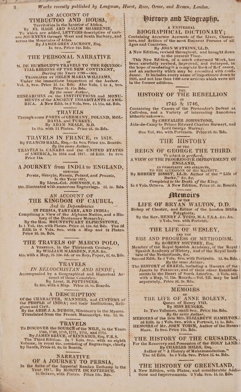 TIMBUCTOO AND HOUSA, Territories in the Interior of Africa. By EL HAGE ABD SALUM SHABEENIE, To which are added, LETTERS descriptive of yari- ous JOURNEYS through West and South Barbary, and across the Mountains of Atlas. By JAMES GREY JACKSON, Esq. In 8vo. Price 14s. Bds. THE PERSONAL NARRATIVE or M. DE HUMBOLDT’S TRAVELS TO THE EQUINOC- TIAL REGIONS OF THE NEW CONTINENT, During the Years 1799—i804. TRANSLATED ny HELEN MARIA WILLIAMS, Under the immediate Inspection of the Author. Vol. 5, 8vo. Price 1l. 4s, Bds. Also Vols. 1 to 4, Svo. Price 2l. 17s. Bds. By the same Author, RESEARCHES on the INSTITUTIONS and MONU- MENTS of the ANCIENT INHABITANTS of AME- RICA. A New Edit. in 2 Vols, 8vo. il. 11s. 6d. Bds, TRAVELS | Through some PARTS of GERMANY, POLAND, MOL- DAVIA, and TURKEY. By ADAM NEALE, M.D. In 4to. with 11 Pilates. Price 2. 2s, Bds. TRAVELS IN FRANCE, in 1818. By FRANCIS HALL, Esq.—In 8vo. Price 12s. Boards. By the same Author, TRAVELS in CANADA and the UNITED STATES of AMERICA, in 1816 and 1817. 2d Edit. In 8vo. Price 14s. A JOURNEY from INDIA to ENGLAND, THROUGH Persia, Georgia, Russia, Poland, and Prussia, In the Year 1817, By Lieut.-Col. JOHNSON, C.B. 4to, illustrated with numerous Engravings, 2l. 2s. Bds AN ACCOUNT OF THE KINGDOM OF CAUBUL } And its Dependencies IN PERSIA, TARTARY, AND INDIA; Comprising a View of the Afghaun Nation, and a His- tory of the Dooraunee Monarchy. By the Hon. MOUNTSTUART ELPHINSTONE, In 1 Vol, 4to. with Plates. Price 32. 13s. 6d. Bds. The 2d Edit. in 2 Vols. 8yo. with a Map and 14 Plates. Price 2l. 2s. Bids, ? THE TRAVELS OF MARCO POLO, A VENETIAN, in the Thirteenth Century. By WILLIAM MARSDEN, F.R.S. &amp;c. 4to. with a Map, 2/. 12s. 6d. or on Roy. Paper, 41.48. Bds. TRAVELS IN BELOOCHISTAN AND SINDE ; Accompanied by a Geographical and Historical Ac- count of those Countries. By Lieut. H. POT'TINGER. In 4to. with a Map. Price 2l, 5s. Boards. A DESCRIPTION Of the CHARACTER, MANNERS, and CUSTOMS of the PEOPLE of INDIA; and their Institutions, Reli- gious and Civil. By the ABBE J. A. DUBOIS, Missionary in the Mysore. Translated from the French Manuscript. 4to. 2, 2s. TRAVELS To DISCOVER the SOURCB of the NILE, in the Years 1768, 1769, 1770, 1771, 1772, and 1773. By JAMES BRUCE, of KINNAIRD, Esq. F.R.S. The Third Edition. In 7 Vols. 8vo. with an eighth Volume, in royal 4to. consisting of Engrayings. chiefl by Heath, Price 61, 6s. in Boards, 4 ether! NARRATIVE OF A JOURNEY TO PERSIA, In the Suite of the Imperial Russian Bmbassy in the Year 1817, By MORITZ DE KOTZEBUE. Psi —— Dg, 2 Works recently published by Longman, Hurst, Rees, Orme, and Brown, London, AN ACCOUNT OF % 5 : 3 iN : | : bd ® s : § J bd 5 3 3 s s bd : s 5 4 5 5 $ bd 5 s $ ‘ § bY) b) 5 s 5 5 b] 5 b] 5 ‘ b) 5 Ss s s 5 S 5 $ s s % by 5 by b] &gt;] s b 2 5 s ; 5 Wistorp and Biographp, A UNIVERSAL BIOGRAPHICAL DICTIONARY ; Containing Accurate Accounts of the Lives, Charac- ters,and Actions of the most Eminent Persons of all Ages and Countries. By JOHN WATKINS, LL.D. A New Edition, revised throughout, and brought down to the present Time. This New Edition, of a much esteemed Work, has been carefully revised, improved, and enlarged, in the hope of rendering it a comp\ete Book of Ref rence, and an authority which may be consulted with confi- dence. It includes every name of importance down to 1821, and not less than 1200 new articles which were not in the former editions. THE HISTORY OF THE REBELLION 1745 &amp; 1746, Containing the Causes of the Pretender’s Defeat at Culloden, and a Variety of interesting Anecdotes hitherto unknown. By CHEVALIER JOHNSTONE, Aide-de-Camp to Prince Edward Charles Stewart, and Lord George Murray. One Vol, 4to. with Portraits, Price 2/, 2s. Bds. THE HISTORY REIGN OF GEORGE THE THIRD. To which is prefixed, A VIEW OF THE PROGRESSIVE IMPROVEMENT OF ENGLAND, IN PROSPERITY AND STRENGTH, TO THE ACCESSION OF HIS MAJESTY. By ROBERT BISSET, LL.D. Author of the * Life of Burke,” &amp;c. &amp;c, Completed to the Death of the King. In 6 Vois.Octayo. A New Edition. Price 3/. 3s. Boards. SMemoirs O¥ THE LIFE OF BRYAN WALTON, D.D. Bishop of Chester, and Editor of the London Biblia . Polyglotta. By the Rev. HENRY J. TODD, M.A. F.S.A. &amp;c. &amp;c. 2 Vols. Svo. with Portrait. THE LIFE OF WESLEY, AND THE RISE AND PROGRESS OF METHODISM., By ROBERT SOUTHEY, Esq. Member of the Royal Spanish Academy, of the Royal ! Spanish Academy of History, and of the Royal Insti- - tute of the Netherlands, &amp;c. Second Edit. In 2 Vols. 8vo. with Portraits. 12. 8s. Bds. |, By the same Author. The HISTORY of BRAZIL, including a Hisrory of the; Jesurts in PARAGUAY, and of their other Establish- ! ments in the Heart of South America. 3 Vols. 4to. | with a Map, 7l. 15s. Boards.—Vol. III. may be had! separately, Price 31. 3s. Bds. MEMOIRS oF THE LIFE OF ANNE BOLEYN, Queen of Henry VIil. By MISS BENGER. In Two Volumes, small Svo. Price 16s. Bds. By the same Author, MEMOIRS of the late Mrs. ELIZABETH HAMILTON.! 2d Edit. in 2 Vols. 8vo. with a Portrait, 12. 1s. Bds. MEMOIRS of Mr. JOHN TOBIN, Author of the Honey’ Moon. In 8vo. Price 12s. Bds. THE HISTORY OF THE CRUSADES, , For the Recovery and Possession of the HOLY LAND.) By CHARLES MILLS, Esq. Author of *“* A History of Mubammedanism.” The 2d Edit. In 2 Vols. 8vo. Price 11. 4s. Bds. THE HISTORY OF GREENLAND, A New Edition, with Plates, and considerable Addi-i