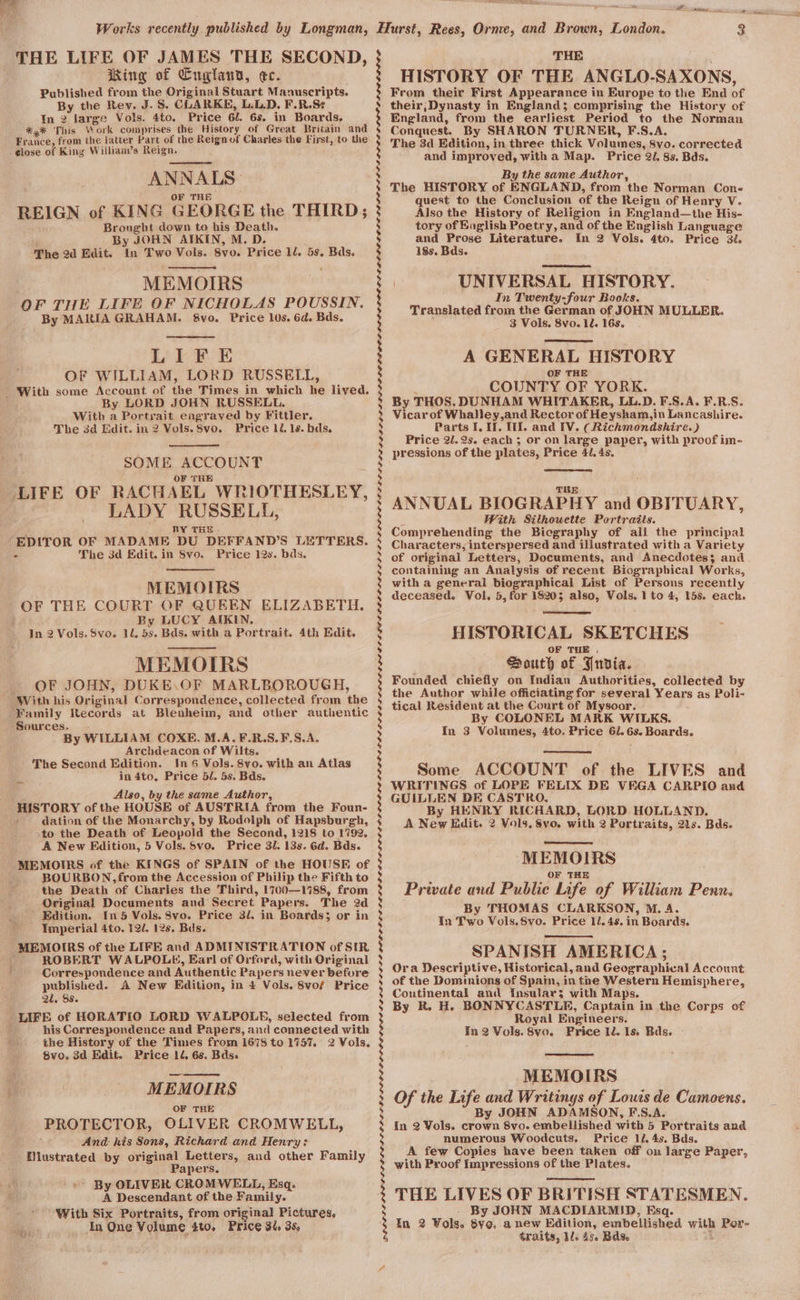 THE LIFE OF JAMES THE SECOND, King of Cuglauy, ec. Published from the Original Stuart Manuscripts. By the Rev. J. S. CLARKE, L.L,D. F.R.S¢ In 2 large Vols. 4to. Price 6l. 6s. in Boards, *,* This Work comprises the History of Great Britain and France, from the latter Part of the Reignof Charles the First, to the -¢lose of King William’s Reign. : ANNALS: OF THE REIGN of KING GEORGE the THIRD; Brought down to his Death. By JOHN AIKIN, M. D. The 2d Edit. In Two Vols. 8vo. Price 12. 5s. Bas. MEMOIRS OF THE LIFE OF NICHOLAS POUSSIN. By MARIA GRAHAM. &amp;vo. Price 10s. 6d. Bds. Lik BoE OF WILLIAM, LORD RUSSELL, With some Account of the Times in which he lived. I By LORD JOHN RUSSELL. With a Portrait engraved by Fittler. The 3d Edit. in 2 Vols. 8vo. Price ll. 1s. bds. SOME ACCOUNT LIFE OF RACHAEL WRIOTHESLEY, LADY RUSSELL, BY THe . EDITOR OF MADAME DU DEFFAND’S LETTERS. The 3d Edit. in Svo. Price 12s. bds. - MEMOIRS OF THE COURT OF QUEEN ELIZABETH. By LUCY AIKIN. In 2 Vols. Svo. 1d. 5s. Bds. with a Portrait. 4th Edit. rp MEMOIRS OF JOHN, DUKE.\OF MARLBOROUGH, ~ With his Original Correspondence, collected from the Family Records at Blenheim, and other authentic ‘Sources. . By WILLIAM COXE. M.A. F.R.S.F.S.A. Archdeacon of Wilts. The Second Edition. In 6 Vols. 8vo. with an Atlas in 4to. Price 5/. 5s. Bds. Also, by the same Author, HISTORY of the HOUSE of AUSTRIA from the Foun- dation of the Monarchy, by Rodolph of Hapsburgh, ‘to the Death of Leopold the Second, 1218 to 1792, A New Edition, 5 Vols. S5vo. Price 3l. 13s. 6d. Bds. - MEMOIRS of the KINGS of SPAIN of the HOUSE of . BOURBON, from the Accession of Philip the Fifth to the Death of Charles the Third, 1700—1788, from Original Documents and Secret Papers. The 2d Edition. In 5 Vols. 8vo. Price 3/. in Boards; or in Imperial 4to. 12/. 12s. Buds. MEMOIRS of the LIFE and ADMINISTRATION of SIR ROBERT WALPOLE, Earl of Orford, with Original Correspondence and Authentic Papers never before published. A New Edition, in 4 Vols. 8vo/ Price 2. Ss. LIFE of HORATIO LORD WALPOLE, selected from : his Correspondence and Papers, and connected with the History of the Times from 1678 to 1757. 2 Vols. 8vo, 3d Edit. Price 1d, 6s. Bds. MEMOIRS OF THE PROTECTOR, OLIVER CROMWELL, A And- his Sons, Richard and Henry: Miustrated by original Letters, and other Family Papers. &gt; By OLIVER CROMWELL, Esq. A Descendant of the Family. With Six Portraits, from original Pictures. In One Volume 4to. Price 3t. 35, % 3 3 : 3 ; i | ; 8 3 : ; : : : s ; ; | : s : ; ; ; 3 ; ; ; 4 ) bd) g | | ; : b : ANE lai aig THE HISTORY OF THE ANGLO-SAXONS, From their First Appearance in Europe to the End of their;Dynasty in England; comprising the History of England, from the earliest Period to the Norman Conquest. By SHARON TURNER, F.S.A., The 3d Edition, in three thick Volumes, 8yo. corrected and improved, with a Map. Price 2l, 8s. Bds. By the same Author, The HISTORY of ENGLAND, from the Norman Con- quest to the Conclusion of the Reign of Henry V. Also the History of Religion in England—the His- tory of English Poetry, and of the English Language and Prose Literature. In 2 Vols. 4to. Price 3t. 18s. Bds. | UNIVERSAL HISTORY. In Twenty-four Books. Translated from the German of JOHN MULLER. 3 Vols. 8vo. 1d. 168. A GENERAL HISTORY OF THE ‘ COUNTY OF YORK. By THOS. DUNHAM WHITAKER, LL.D. F.S.A. F.R.S. Vicarof Whalley,and Rector of Heysham,in Lancashire. Parts I. I. Ul. and [V. (Richmondshire. ) Price 2l.2s. each; or on large paper, with proof im- TUE ANNUAL BIOGRAPHY and OBITUARY, With Silhouette Portraits. Comprehending the Bicgraphy of all the principal Characters, interspersed and illustrated with a Variety of original Letters, Documents, and Anecdotes; and containing an Analysis of recent Biographical Works, with a general biographical List of Persons recently deceased. Vol. 5, for 18203 also, Vols. 1 to 4, 15s. each. HISTORICAL SKETCHES OF THE . . Houth of Puvdia. Founded chiefly on Indian Authorities, collected by the Author while officiating for several Years as Poli- tical Resident at the Court of Mysoor. By COLONEL MARK WILKS. In 3 Volumes, 4to. Price 61. 6s. Boards. Some ACCOUNT of the LIVES and WRITINGS of LOPE FELIX DE VEGA CARPIO and GUILLEN DE CASTRO. By HENRY RICHARD, LORD HOLLAND. A New dit. 2 Vols. 8vo. with 2 Portraits, 21s. Bds. MEMOIRS OF THE Private and Public Life of William Penn. By THOMAS CLARKSON, M. A. In Two Vols, Svo. Price 1l. 4s. in Boards. SPANISH AMERICA; Ora Descriptive, Historical, and Geographical Account of the Dominions of Spain, in the Western Hemisphere, Coutinental and Insular; with Mays. By R. H. BONNYCASTLE, Captain in the Corps of Royal Engineers. in 2 Vols. 8vo. Price ll. 1s. Bds. | MEMOIRS Of the Life and Writings of Louis de Camoens. By JOHN ADAMSON, F.S.A. in 2 Vols. crown 8vo. embellished with 5 Portraits and numerous Woodcuts, Price 1l, 4s. Bds. A few Copies have been taken off on large Paper, with Proof Impressions of the Plates. THE LIVES OF BRITISH STATESMEN. . By JOHN MACDIARMID, Esq. In 2 Vols. 8yo, anew Edition, embellished with Por- traits, Ml. 45. Bds. q