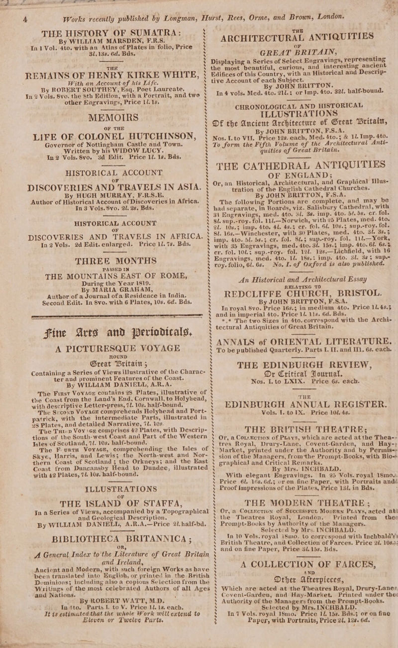 THE HISTORY OF SUMATRA: By WILLIAM MARSDEN, F.R.S. In 1 Vol. 4to. with an Atlas of Plates in folio, Price 31.138. 6d. Bds. THE REMAINS OF HENRY KIRKE WHITE, With an Accountof his Life. By ROBERT SOUTHEY, Esq. Poet Laureate. . In 2 Vols, 8vo. the 8th Edition, with a Portrait, and two other Engravings, Price 1l. 1s. MEMOIRS LIFE OF COLONEL HUTCHINSON, Governor of Nottingham Castle and Town. Written by his WIDOW LUCY. In 2 Vols. 8vo. 3d Edit. Price 1. 1s. Bds. ee ee HISTORICAL ACCOUNT oF DISCOVERIES AND TRAVELS IN ASIA. By HUGH MURRAY, F.R.S.E. Author of Historical Account of Discoveries in Africa. In 3 Vols. 8vo. 21. 2s. Bds. HISTORICAL ACCOUNT OF DISCOVERIES AND TRAVELS IN AFRICA. In2 Vols. 2d Edit.enlarged. Price 11. 7s. Bds. Fine Arts and Periodicals, A PICTURESQUE VOYAGE ROUND ; Great Brita ; Containing a Series of Views illustrative of the Charac- ter and prominent Features of the Coast. By WILLIAM DANIELL, A.R.A. The First VoyAGs coutains 28 Plates, illustrative of the Coast from the Land’s End, Cornwall, to Holyhead, with descriptive Letter-press, 72. 10s. half-bound. The SceconD VoYAGE comprehends Holyhead and Port- patrick, with the intermediate Parts, illustrated in 28 Plates, and detailed Narrative, 7l. ids. The Tstip Voy \GE comprises 42 Plates, with Descrip- tions of the South-west Coast and Part of the Western Isles of Scotland, 7l. 10s. half-bound, The F. urtH VoyAes, comprehending the Isles of Skye, Harris, and Lewis; the North-west and Nor- thern Coast of Scotland; the Orkneys; and the East Coast from Duncansby Head to Dundee, illustrated with 42 Plates, 71. 10s. half-bound. ILLUSTRATIONS OF THE ISLAND OF STAFFA, Jn a Series of Views, accompanied by a Topographical and Geological Description. By WILLIAM DANTELD, A.R.A.—Price 2l.half-bd. BIBLIOTHECA BRITANNICA ; OR, A General Index to'the Literature of Great Britain and Ireland, Ancient and Modern, with such foreign Works as have been translated into English, or printed in the British Dominions; including also a copious Selection from the Writings of the most celebrated Authors of all Ages and Nations. ; By ROBERT WATT, M.D. - In¢to. Parts lL. to V. Price ll. 1s. each. It is estimated that the whole Work will extend to Eleven or Twelve Parts. THE ARCHITECTURAL ANTIQUITIES | GREAT BRITAIN, Displaying a Series of Select En gravings, representing the most beautiful, curious, and interesting ancient Edifices of this Country, with an Historical and Descrip- tive Account of each Subject. ’ By JOHN BRITTON. In 4 volse Med. 4to. 21d.: or Imp. 4to. 321. half-bound. CHRONOLOGICAL AND HISTORICAL ILLUSTRATIONS DE the Ancient Architecture of Great Britaitt, By JOHN BRITTON, F.S.A. Nos. I.to VIL. Price 12s. each, Med. 4to.; &amp; 11. Imp. 4to. To form the Fifth Volume of the Architectural Anti- quities of Great Britain. THE CATHEDRAL ANTIQUITIES OF ENGLAND; Or, an Historical, Architectural, and Graphical Mlus- tration of the English Cathedral Churches. By JOHN BRITTON, F.S.A. The following Portions are complete, and may be had separate, in Boards, viz. Salisbury Cathedral, with 31 Engravings, med. 4to. 3i. 38. imp. 4to. bl. 58. cr. fol. gl. sup.-roy. fol. 11l.—Norwich, with 25 Plates, med. 4to. Sl. 108.3 imp. 4to. 41. 48.5 cr. fol. 61. 108.5 sup.-roy. fol. 8l. 16s.—Winchester, with 30 Plates, med. 4to. Bl. 38a5 imp. 4to. bl. 58.3 cr. fol. 81.3 sup.-roy. fol. 112.— York, with 35 Engravings, med. 4to. 31. 153.5 imp. 4to. 6l. 68.5 cr. fol. 1013 sap.-roy. fol. 12l. 12s.—Lichfield, with 16 Engravings, med. 4to. 12. 188.: imp. 4to. 31. 395 SUP. roy. folio, 6l.6s. No. I. of Ouford is also published. An Historical and Architectural Essay RELATING TO REDCLIFFE CHURCH, BRISTOL. By JOUN BRITTON, F.S.A. In royal $vo. Price 16s.3 in medium 4to. Price 11, 48.5 and in imperial 4to. Price 11 11s. 6d. Bds. *_* The two Sizes in 4to. correspond with the Archi- tectural Antiquities of Great Britain. ANNALS of ORIENTAL LITERATURE, To be published Quarterly. Parts I. II. and Il. 6s. each. THE EDINBURGH REVIEW, Dr Critical Rournal. Nos. I. to LXIX. . Price 6s. eack. THE EDINBURGH ANNUAL REGISTER. Vols. I. to 1X. Price 101. 4s. THE BRITISH THEATRE: Or, a Cotr.kction of Puays, which are acted at the Thea--~ tres Royal, Drury-Lane, Covent-Garden, and Hay-; Market, printed under the Authority and by Permis-+ sion of the Managers, fromthe Prompt-Books, with Bio graphical and Critical Remarks. By Mrs. INCHBALD. With elegant Engravings. In 23 Vols. royal 18mo.), Price 6l. 16s.6d.3 or on fine Paper, with Portraits andd Proof Impressious of the Plates, Price 131. in Bds. THE MODERN THEATRE ; Or, a Conrnction of Successruot Moprern Ptrays, acted att the Theatres Koyal, London. Printed from _ thee Prompt-Books by Authority of the Managers. Selected by Mrs. INCHBALD. In.10 Vols. royal i8mo. to correspond with Inchbald’s’ British Theatre, and Collection of Farces. Price 2d. 108.%. and on fine Paper, Price 3l.15s. Bds. . A COLLECTION OF FARCES, AND Drher Afterpieces, Which are acted at the Theatres Royal, Drury-Laner Covent-Garden, and Hay-Market. Printed under the: Authority of the Managers from the Prompt-Books. Selected by Mrs. INCHBALD. In 7 Vols. royal 18mo. Price 12. 15s. Bds.5 or on fine Papey, with Portraits, Price 2U, 128. 6d. °