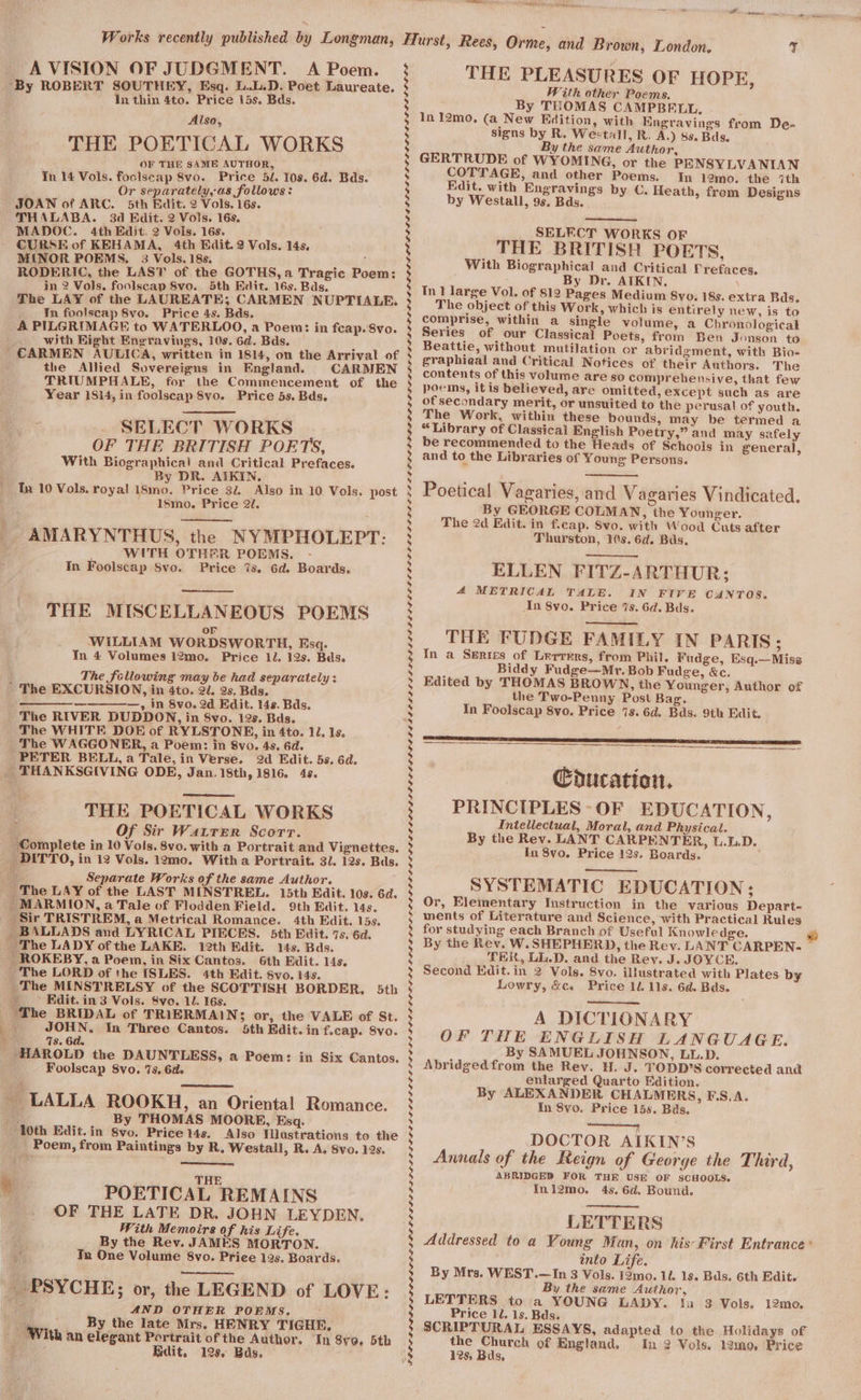 A VISION OF JUDGMENT. A Poem. ‘By ROBERT SOUTHEY, Esq. L..L.D. Poet Laureate. In thin 4to. Price i5s. Bds. Also, THE POETICAL WORKS OF THE SAME AUTHOR, In 14 Vols. foclscap 8vo. Price 5d. 10s. 6d. Bds. Or separately,-as follows: JOAN of ARC. 5th Edit. 2 Vols. 16s. THALABA. 3d Edit. 2 Vols. 16s, MADOC. 4th Edit. 2 Vols. 16s. - CURSE of KEHAMA, 4th Edit. 2 Vols. 14s, MINOR POEMS. 3 Vols. 18s. RODERIC, the LAST of the GOTHS,a Tragic Poem: in 2 Vols, foolscap 8vo. 5th Edit. 16s. Bds. The LAY of the LAUREATE; CARMEN NUPTIALE. tn foolscap 8vo. Price 4s. Bds. A PILGRIMAGE to WATERLOO, a Poem: in feap. 8vo. with Right Encravings, 10s. 6d. Bds. . CARMEN AULICA, written in 1814, on the Arrival of the Allied Sovereigns in England. CARMEN TRIUMPHALE, for the Commencement of the Year 1814, in foolscap 8vo. Price 5s. Bds. SELECT WORKS OF THE BRITISH PORTS, With Biographical and Critical Prefaces. By DR. AIKIN. Tu 10 Vols. royal i8mo. Price 32 Also in 10 Vols. post 1smo,. Price 27. _ AMARYNTHUS, the NYMPHOLEPT: ae WITH OTHER POEMS, In Foolscap Svo. Price 7s. 6d. Boards. THE MISCELLANEOUS POEMS or WILLIAM WORDSWORTH, Esq. In 4 Volumes 12mo. Price 12. 12s. Bds. The fellowing may be had separately : ' The EXCURSION, in 4to. 21. 2s. Bas. ——_—-————__-_,, in 8vo. 2d Edit. 14s. Bds. The RIVER DUDDON, in 8vo. 12s. Bds. The WHITE DOE of RYLSTONE, in 4to. 11. 1s. The WAGGONER, a Poem: in 8vo. 4s, 6d. PETER BELL, a Tale, in Verse. 2d Edit. 5s. 6d. THANKSGIVING ODE, Jan. 18th, 1816. 4s. THE POETICAL WORKS a Of Sir Watrer Scorr. Complete in 10 Vols. 8vo. with a Portrait and Vignettes. DITTO, in 12 Vols. 12mo. With a Portrait. 31. 12s. Bas. a Separate Works of the same Author. - The LAY of the LAST MINSTREL. 15th Edit. 10s. 6d. MARMION, a Tale of Flodden Field. 9th Edit. 14s. _ Sir TRISTREM, a Metrical Romance. 4th Edit. 15s. BALLADS and LYRICAL PIECES. 5th Edit. 7s. 6d. _ The LADY of the LAKE. 12th dit. 14s. Bds. _ROKEBY, a Poem, in Six Cantos. 6th Edit. 14s. The LORD of the ISLES. 4th Edit. Svo. 14s. _ The MINSTRELSY of the SCOTTISH BORDER, 5th __° Edit. in 3 Vols. 8vo. 12. 16s. _ The BRIDAL of TRIERMAINS or, the VALE of St. a JOHN. In Three Cantos. 5th Edit. in f.cap. 8vo. 1 4s. Gd. HAROLD the DAUNTLESS, a Poem: in Six Cantos. Foolscap 8vo. 7s. 6d. _ LALLA ROOKH, an Oriental Romance. aie By THOMAS MOORE, Esq. ‘Ath Edit.in 8vo. Price 14s. Also Mlustrations to the Poem, from Paintings by R, Westall, R. A. 8vo. 19s. THE POETICAL REMAINS OF THE LATE DR. JOHN LEYDEN. With Memoirs of his Life. By the Rev. JAMES MORTON. Jn One Volume 8vo. Price 12s. Boards. _ PSYCHE; or, the LEGEND of LOVE: i AND OTHER POEMS. - By the late Mrs. HENRY TIGHR, elegant Portrait of the Author. In 8yo, 5th Edit. 125. Bas. ? ) With an 3 3 8 ; 5 bY] bd s 3 s he s Pd 3 5 3 : 5 ; ; 3 5 3 % ; 3 5 3 bd 5 ‘ } % 3 bd 4 5 3 s 2 5 7 s s be) bd 3 5 bd ‘ 5 ‘ bd s bd wd 5 5 3 3 5 3 5 3 $ 5 3 5 3 3 , b) ; b 3 ; 2 ‘ 5 2 b) 5 s 5 5 ; bd bd by 3 S 5 s ‘ bd bd S 5 $ &gt; by 5 . 5 5 2 s 3 »s 3 : % THE PLEASURES OF HOPE, With other Poems. By THOMAS CAMPBELL, In 12mo, (a New Edition, with Engravings from De- signs by R. Westall, R. A.) 8s. Bds. By the same Author, GERTRUDE of WYOMING, or the PENSYLVANIAN COTTAGE, and other Poems. In 12mo. the ‘ith Edit. with Engravings by C. Heath, from Designs by Westall, 96. Bds._ : ‘ SELECT WORKS OF THE BRITISH POETS, With Biographical and Critical Prefaces. By Dr. ATKIN. \ In 1 large Vol. of 812 Pages Medium 8yo. 18s. extra Bds. The object of this Work, which is entirely new, is to comprise, within a single volume, a Chronological Series of our Classical Poets, from Ben Jonson to Beattie, without mutilation or abridgment, with Bio- graphieal and Critical Notices of their Authors. The contents of this volume are so comprehensive, that few poems, itis believed, are omitted, except such as are of secondary merit, or unsuited to the perusal of youth. The Work. within these bounds, may be termed a “Library of Classical English Poetry,” and may safely be recommended to the Heads of Schools in general, and to the Libraries of Young Persons. Poetical Vagaries, and Vagaries Vindicated. By GEORGE COLMAN, the Younger. The 2d Edit. in f.cap. Svo. with Wood Cuts after Thurston, 10s. 6d. Bas, ELLEN FITZ-ARTHUR; 4 METRICAL TALE. IN FIVE CANTOS. In 8vo. Price ‘s. 6d. Bds. THE FUDGE FAMILY IN PARIS : In a Series of Lurrers, from Phil. Fudge, Esq.—Miss Biddy Fudge—Mr. Bob Fudge, &amp;c. Edited by THOMAS BROWN, the Younger, Author of the Two-Penny Post Bag. In Foolscap 8vo. Price 7s. 6d. Bds. 9th Edit. Coducation. PRINCIPLES OF EDUCATION, Intellectual, Moral, and Physical. By the Rev. LANT CARPENTER, U.L.D. In 8vo. Price 12s. Boards. ; SYSTEMATIC EDUCATION; Or, Elementary Instruction in the various Depart- ments of Literature and Science, with Practical Rules for studying each Branch of Useful Knowle dge. By the Rev. W. SHEPHERD, the Rev. LANT CARPEN- THER, LL.D. and the Rey. J. JOYCE, Second Kdit. in 2 Vols. 8vo. illustrated with Plates by Lowry, &amp;c. Price 10. 11s. 6d. Bds. A DICTIONARY OF THE ENGLISH LANGUAGE. By SAMUEL JOHNSON, LL.D. Abridgedfrom the Rev. H. J. TODD’S corrected and enlarged Quarto Edition. By ALEXANDER CHALMERS, F.S.A. In 8vo. Price 15s. Bas. ae! DOCTOR AIKIN’S Annals of the Reign of George the Third, ABRIDGED FOR THE USE OF SCHOOLS. Inl2mo. 4s. 6d. Bound. LETTERS Addressed to a Young Man, on his- First Entrance‘ into Life. By Mrs. WEST.—In 3 Vols. 12mo. 1d. 1s. Bds. 6th Edit. By the same Author, LETTERS to a YOUNG LADY. 1a 3 Vols. 12mo. Price 12. 1s. Bds. SCRIPTURAL ESSAYS, adapted to the Holidays of 125, Bds, @