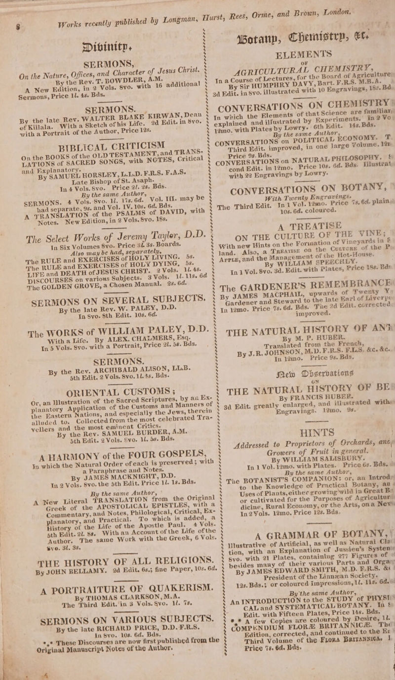 SERMONS, On the Nature, Offices, and Character of Jesus Christ. By the Rev. T. BOWDLER, A.M. A New Edition, in 2 Vols. 8vo. with 16 additional Sermons, Price 1l. 48. Bds. SERMONS. | By the late Rev. WALTER BLAKE KIRWAN, Dean of Killala. Witha Sketch of his Life. 2d Edit. in 8vo. with a Portrait of the Author, Price 12s. BIBLICAL CRITICISM On the BOOKS of the OLD TESTAMENT, and TRANS- LATIONS of SACRED SONGS, with NOTES, Critical and Explanatory. By SAMUEL HORSLEY, L.L.D. FE.R.S. F.A.S- Late Bishop of St. Asap. In 4 Vols. 8vo. Price 21. 28. Bas. By the same Author, SERMONS. 4 Vols. 8vo. li. 1%s.6d. Vol. Tit. had separate, 9s. and Vol. IV. 10s. 6d. Bds. A TRANSLATION of the PSALMS of DAVID, with Notes. New Edition, in 2 Vols. 8vo. 183. The Select Works of Jeremy Tuylor, In Six Volumes 8vo. Price 3L 3s. Boards. Also may be had, separately, The RULE and EXERCISES of HOLY LIVING. The RULE and EXERCISES of HOLY DYING, 5s. LIFE and DEATH of JESUS CHRIST. 2 Vols. LL. 4s. DISCOURSES on various Subjects. 3 Vols. il. 11s. 6d The GOLDEN GROVE, a Chosen Manual. 2s. 6d. SERMONS ON SEVERAL SUBJ ECTS. By the late Rev. W. PALEY, D.D. In Svo. Sth Edit. 10s. 6d. The WORKS of WILLIAM PALEY, D.D. With a Life. By ALEX. CHAZMERS, Esq. In 5 Vols. 8vo. with a Portrait, Price 2l. 58. Bds. SERMONS. By the Rev. ARCHIBALD ALISON, LL.B. bth Edit. 2 Vols. Svo. 12.45. Bas. ORIENTAL CUSTOMS ; Or, an Wlustration of the Sacred Scriptures, by an Ex- planatory Application of the Customs and Manners of the Eastern Nations, and especially the Jews, therein alluded to. Collected from the most celebrated Tra- vellers and the most eminent Critics. By the Rev. SAMUEL BURDER, A.M. 5th Edit. 2 Vols. Svo. 1l. 5s. Bds. A HARMONY of the FOUR GOSPELS, In which the Natural Order ofeach is preserved; with a Paraphrase and Notes. By JAMES MACKNIGHT, D.D. In 2 Vols. 8v0. the 5th Edit. Price 10. 18. Bds. By the same Author, | A New Literal TRANSLATION from the Original Greek of the APOSTOLICAL EPISTLES, with a Commentary, and Notes, Philological, Critical, Ex- planatory, and Practical. To which is added, a History of the Life of the Aypostie Paul. 4 Vols. sth Edit. 22. 8s. With an Account of the Life ofthe Author. The same Work with the Greek, 6 Vols. vo. 31, 38, THE HISTORY OF ALL RELIGIONS. By JOHN BELLAMY. 2d Edit. 6s,; fine Paper, 10s, 6d. may be D.D. bs. A PORTRAITURE OF QUAKERISM. By THOMAS CLARKSON, M.A. The Third Edit. in 3 Vols. Sv0. TROT Ss SERMONS ON VARIOUS SUBJECT By the late RICHARD PRICE, D.D.F.R.S. In Svo. 10s. 6d. Bds. *,* These Discourses are now first published from the Original Manuscript Notes of the Author. ~ Ie $ 3 $ iN 3 N $ 3 3 5 4 3 2 s by s 5 y 4 3 v4 s 4 2 s s 5 s 5 5 5 rd 5 : 3 ; by 5 re s bd rs s 5 5 4 5 re 3 5 4 : N 5 | ) g g ‘Botanp, Chemistry, cam ELEMENTS AGRICULTURAL CHEMISTRY, a Course of Lectures, for the Board of Agriculture) By Sir HUMPHRY DAVY, Bart. F.R.S. M.B.A. 3d Edit. in 8vo. illustrated with 10 Engravings, 15¢. Ba. ——— CONVERSATIONS ON CHEMISTRY? In which the Elements of that Science are familiar explained and iWustrated by Experiments. In? Vo 12mo. with Plates by Lowry- 6th Edit. 14s, Bds. By the same Author, CONVERSATIONS on POLITICAL ECONOMY. T Third Edit, improved, in one large Volume. 12n Price 9s. Bds. CONVERSATIONS on NATURAL PHILOSOPHY. § cond Edit. in12mo. Price 10s. 6d. Rds. Iilustrat with 22 Engravings by Lowry. CONVERSATIONS ON BOTANY, ” With Twenty Engravings. The Third Edit. In 1 Vol. 12mo. Price 10s. 6d. coloured. A TREATISE ON THE CULTURE OF THE VINE; With new Hints on the Formation of Vineyards in &amp; land. Also, a TREATISE OD the Curtore of the P Appie, and the Management of the Hot-House. By WILLIAM SPEECHLY. In 1 Vol. 8vo. 3d. Edit. with Pilates, Price 18s. Bas The GARDENER’S REMEMBRANCE By JAMES MACPHAIL, upwards of Twenty ¥ Gardener and Steward to the late Earl of Liverj¢ In 12mo. Price 73. 6d. Bds. The 2d Edit. corrected improved. THE NATURAL HISTORY OF ANT By M. P. HUBER. Translated from the French, By J-R. JOHNSON, M.D.F-R.S. F.LSs In 12mo. Price 9s. Bds. Tn 7s, 6a. plainy &amp;ee &amp;Cx Mew Observations oN THE NATURAL HISTORY OF BE By FRANCIS HUBER. gd Edit. greatly enlarged, and illistrated withy Engravings- 12mo. 95. HINTS | Addressed to Proprietors of Orchards, any Growers of Fruit in general. ; By WILLIAM SALISBURY. | In 1 Vol. 12mo. with Plates. Price 63. Bds. © By the same Author, The BOTANIST’S COMPANION: or, an Introd to the Knowledge of Practical Botany, au » Uses of Plants, either growing wild in Great Bo or cultivated for the Purposes of Agricultur’ dicine, Rural Economy, or the Arts, ona Nevis: In2 Vols. 12mo. Price 12s. Bds. / A GRAMMAR OF BOTANY, | lilustrative of Artificial, as wellas Natural Cla’ tion, with an Explanation of Jussieu’s Systenie Svo. with 21 Plates, containing 277 Figures of © besides many of their various Parts and Orgay By JAMES EDWARD SMITH, M.D. ¥.R.S. &amp; President of the Linnzan Society. | 12s. Bds.3; or coloured impressions, Ll, Liss 6d. ed By the same Author, An INTRODUCTION to the STUDY of PHYST © CALand SYSTEMATICAL BOTANY. In &amp; Edit. with Fifteen Plates, Price 14s. Bas. *,* A few Copies are coloured by Desire, Il. COMPENDIUM FLOR BRITANNICH. The Edition, corrected, and continued to the Ex | Third Volume of the FLORA BRITANNICAs 1 Price 78. 6d. Bas.