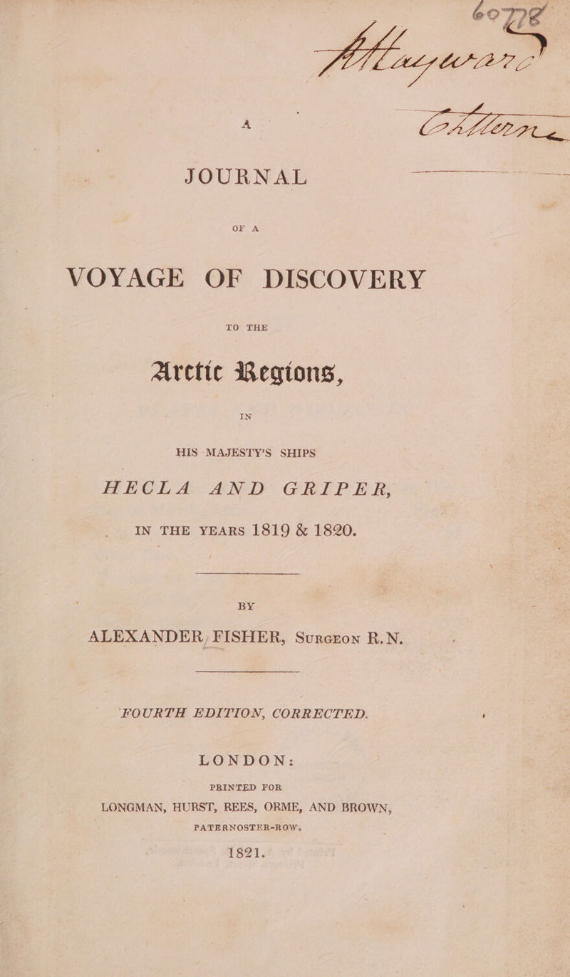 Hteuzwar JOURNAL a VOYAGE OF DISCOVERY TO THE Alrctic Regions, HIS MAJESTY’S SHIPS HECLA AND GRIPER, IN THE YEARS 1819 &amp; 1820. BY ALEXANDER, FISHER, Surcron R.N. FOURTH EDITION, CORRECTED. ; LONDON: PBINTED FOR LONGMAN, HURST, REES, ORME, AND BROWN, PATERNOSTER-ROW. 1821.