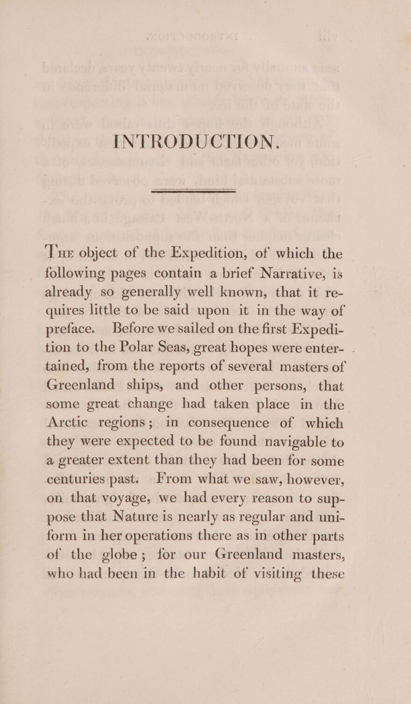 INTRODUCTION. Tue object of the Expedition, of which the following pages contain a brief Narrative, is already so generally well known, that it re- quires little to be said upon it in the way of preface. Before we sailed on the first Expedi- tion to the Polar Seas, great hopes were enter- . tained, from the reports of several masters of Greenland ships, and other persons, that some great change had taken place in the Arctic regions; in consequence of which they were expected to be found navigable to a greater extent than they had been for some centuries past. From what we saw, however, on that voyage, we had every reason to sup- pose that Nature is nearly as regular and uni- form in her operations there as in other parts of the globe; for our Greenland masters, who had been in the habit of visiting these